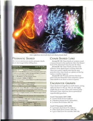 (Left to right)flame shard, death shard, storm shard, prismatic shard


PRISMATIC SHARD                                                              CHAOS SHARD LORE
       LTIHUED CRYSTALLINE S H A P E S , p r i s m a t i c shards               A r c a n a D C 1 0 : Chaos shards are sentient crystal
      tzle their targets before killing t h e m .                            creatures formed in the maelstrom where the deepest
                                                                             levels o f the Elemental Chaos b e c o m e the Abyss.
:
    -rsmatic Shard                                  Level 1 6 Artillery         A r c a n a D C 1 6 : Chaos shards exist due to the
M u m elemental magical beast                                     XP 1,400   influence o f the shard o f pure evil from which the
nriiative +13              Senses Perception +9; darkvision                  Abyss was created. Legends state that the most
*-rsmatic Corona (Radiant) aura 2; each enemy that ends its turn             powerful o f the chaos shards are splinters o f this leg-
      «. thin the aura takes 5 radiant damage and takes a -2 penalty
                                                                             endary crystalline fragment.
      •: saving throws during its current turn.
                                                                               A r c a n a D C 2 1 : W i z a r d s and those that draw
mf     123: Bloodied 61; see also prismatic shatter
AC 28: Fortitude 27, Reflex 27, W i l l 29                                   power from the Elemental Chaos sometimes capture
tannine disease, poison, radiant; Resist 10 variable (4/encounter)           chaos shards to use t h e m as sources o f power.
Speed 4, fly 4 (hover)
    : Prism Flare (standard; at-will) • Radiant
          vs. Reflex; 1d10 + 7 radiant damage.
                                                                             ENCOUNTER GROUPS
    '' • descent Bolt (standard; at-will) • Radiant                          Chaos shards travel together in small clusters, sowing
      Ranged 20; +21 vs. Will; 2d8 + 7 radiant damage, and the target        upheaval wherever they go. They are also highly
      is blinded until the end of the prismatic shard's next turn.           sought after by a r c a n e casters and creatures of the
*- Hashing Colors (minor; recharge (x| (FT])
                                                                             Elemental Chaos, which use t h e m as powerful (if
      - ose burst 3; targets enemies; +21 vs. Will; the target is dazed
                                                                             unpredictable) guardians.
HFCWEENDS).
4- Prismatic Shatter (when the prismatic shard drops to 0 hit
      :•: nts) • Radiant                                                      Level 7 E n c o u n t e r ( X P 1 , 5 0 0 )
      I ose burst 2; +21 vs. Will; 2d8 + 7 radiant damage, and the            • 2 death shards (level 8 artillery)
      "3'get is blinded (save ends).                                          •   1 bloodseep d e m o n (level 7 skirmisher)
     .. I-ment Chaotic evil       Languages Abyssal                           •   2 evistros (level 6 brute, MM 5 4 )
        --12)              Dex 20 (+13)           W i s 13 (+9)
     -•21 (+13)            Int 7 (+6)             Cha 24 (+15)
                                                                              Level 17 E n c o u n t e r ( X P 8 , 2 0 0 )
                                                                              • 1 prismatic shard (level 1 6 artillery)
                                                                              • 3 blue slaads (level 17 brute, M M 2 3 8 )
                                                                              • 1 green slaad (level 1 8 controller, MM 2 3 8 )
 