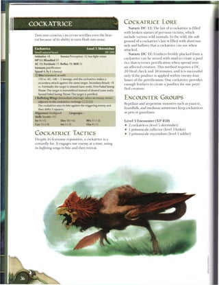 ^   COCKATRICE LORE
COCKATRICE                                                                     N a t u r e D C 1 2 : T h e lair o f a cockatrice is filled
                                                                          with broken statues o f previous victims, w h i c h
 T H I S ODD-LOOKING C R E A T U R E terrifies even t h e brav-
                                                                          include various wild a n i m a l s . I n the wild, t h e soft
 est because o f its ability to turn flesh into stone.
                                                                          ground o f a cockatrice's lair is filled with short tun-
                                                                          nels and hollows that a c o c k a t r i c e c a n use w h e n
 Cockatrice                                      Level 5 Skirmisher       attacked.
 Small natural beast                                             XP 200
                                                                               N a t u r e D C 1 7 : F e a t h e r s freshly plucked from a
 initiative +8          Senses Perception +2; low-light vision
                                                                          c o c k a t r i c e c a n b e m i x e d with m u d to c r e a t e a poul-
 HP 63; Bloodied 31
                                                                          tice that reverses p e t r i f i c a t i o n w h e n spread over
 AC 19; Fortitude 17, Reflex 19, W i l l i S
 Immune petrification                                                     an affected creature. This method requires a D C
 Speed 4, fly 6 (clumsy)                                                  2 0 H e a l c h e c k and 3 0 m i n u t e s , and it is successful
 © Bite (standard; at-will)                                               only i f the poultice is applied w i t h i n twenty-four
   +10 vs. AC; 1d6 + 3 damage, and the cockatrice makes a                 hours o f the p e t r i f i c a t i o n . O n e c o c k a t r i c e provides
   secondary attack against the same target. Secondary Attack: +8
                                                                          enough feathers to c r e a t e a poultice for o n e petri-
   vs. Fortitude; the target is slowed (save ends). First Failed Saving
                                                                          fied c r e a t u r e .
   Throw: The target is immobilized instead of slowed (save ends).
   Second Failed Saving Throw: The target is petrified.
 • Buffeting Wings (immediate interrupt, when an enemy moves
  r                                                                       ENCOUNTER GROUPS
    adjacent to the cockatrice; recharge (TTj [X] {{ij)
                                                                          Reptilian and serpentine monsters such as yuan-ti,
   The cockatrice uses its bite against the triggering enemy and
    then shifts 3 squares.                                                lizardfolk, and medusas sometimes keep cockatrices
 Alignment Unaligned            Languages -                               as pets or guardians.
 Skills Stealth +11
                                                                mm,
 Str 9 (+1)              Dex 18 (+6)            W i s 11 (+2)             Level 3 Encounter ( X P 8 5 0 )
 Con 15 (+4)             Int 2 (-2)              Cha 4 (-1)               • 2 cockatrices (level 5 skirmisher)
                                                                          • 1 poisonscale collector (level 3 lurker)
 COCKATRICE TACTICS                                                       • 2 poisonscale myrmidons (level 3 soldier)
 Despite its fearsome reputation, a cockatrice is a
 cowardly foe. It engages one e n e m y at a t i m e , using
 its buffeting wings to bite and t h e n retreat.
 