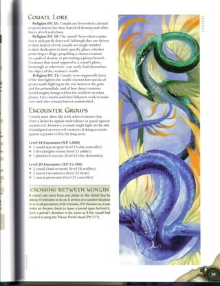 COUATL LORE
   R e l i g i o n D C 1 1 : Couatls are benevolent celestial
serpents k n o w n for their hatred of demons and other
forces o f evil and chaos.
   R e l i g i o n D C 1 8 : T h e couatls' benevolent reputa-
tion is only partly deserved. Although they are driven
in their hatred o f evil, couatls are single-minded
in their dedication to their specific plans, w h e t h e r
protecting a village, propelling a chosen creature
on a path o f destiny, or preventing a planar b r e a c h .
Creatures that stand opposed to a c o u a t l s p l a n s -
knowingly or otherwise—can easily find themselves
the object o f the creature's wrath.
    R e l i g i o n D C 2 3 : Couatls were supposedly b o r n
of the first light in the world. Ancient lore speaks o f
great couatls fighting in the war b e t w e e n the gods
and the primordials, and o f h o w these creatures
bound mighty beings within the world or on other
planes. Free couatls and their followers work to m a k e
sure such sites r e m a i n forever undisturbed.


ENCOUNTER GROUPS
Couatls most often ally with other creatures that
share a desire to oppose malevolence or guard against
ancient evil. However, a couatl might fight on the side
of unaligned or even evil creatures i f doing so works
against a greater evil in the long term.


Level 1 4 E n c o u n t e r ( X P 5 , 6 0 0 )
• 1 couatl star serpent (level 15 elite controller)
• 3 deva knights-errant (level 11 soldier)
• 1 phoelarch warrior (level 1 2 elite skirmisher)


Level 2 0 E n c o u n t e r ( X P 1 5 , 5 0 0 )
• 2 couatl cloud serpents (level 18 artillery)
• 2 m a r u t executioners (level 2 2 brute)
• 1 m a r u t prosecutor (level 2 1 controller)



 CROSSING B E T W E E N                         WORLDS
A couatl can cross from any plane to the Astral Sea by
taking 1 0 minutes to do so. It arrives at a random location
or at a teleportation circle it knows. If it chooses to, it can
make an Arcana check to leave a portal open behind it.
Such a portal's duration is the same as if the couatl had
created it using the Planar Portal ritual (PH 3 1 1 ) .
 