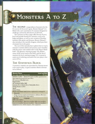 THE SECOND                   c o m p e n d ium o f monsters for the
DUNGEONS & DRAGONS® g a m e , Monster                Manual® 2 is
filled with a n e w assortment o f creatures designed to
challenge and terrify adventurers o f all levels.
     T h e monsters i n these pages offer threats of every
level and include b r a n d new monsters, such as fir-
bolgs and djinns, as well as new versions o f familiar
monsters like giants and demons. Monster Manual 2
also introduces the metallic dragons, w h i c h j o i n their
c h r o m a t i c k i n in the g a m e .
   T h e rest o f this introduction explains how to read a
monster's statistics block and assumes you're familiar
with the power and combat rules in the Player's Hand-
book®. T h e glossary, starting on page 2 1 6 , defines
m a n y o f the terms used i n the book, and the list o f
monsters b y level, starting on page 2 2 1 , is m e a n t to
assist you i n tailoring encounters for your player char-
acters (PCs).


THE STATISTICS BLOCK
A monster's statistics a r e presented in a format m e a n t
to b e used i n play. A typical statistics block is format-
ted as follows.


Monster Name                                         Level and Role
Size, origin, and type (keywords)                          XP value
Initiative modifier    Senses Perception modifier; special senses
Aura name (keywords) aura size; effect.
H P maximum; Bloodied value
Regeneration
AC; Fortitude, Reflex, W i l l
Immune effects; Resist effects; Vulnerable effects
Saving Throws modifier
Speed
Action Points
[Power icon[ Power name (action; requirement; recharge) •
   Keywords
   Range and area; targets; attack bonus vs. defense; effect on a
   hit. Miss: Result (if any). Other effects.
Alignment                Languages
Skills skill modifiers
Str score (modifier)     Dex score (modifier) W i s score (modifier)
Con score (modifier) Int score (modifier)       Cha score (modifier)
Equipment armor, shield, weapons, other equipment
 
