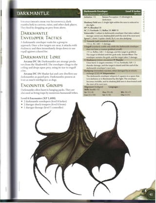 Darkmantle Enveloper                               Level 8 Lurker
DARKMANTLE                                                                   Large shadow magical beast                                 XP350
                                                                             Initiative +12        Senses Perception +7; blindsight 8,
                                                                                                   darkvision
 STRANGE EMIGRES FROM T H E SHADOWFELE-, dark-                               Shadowy Field aura 5; bright light within the aura is reduced to
 mantles lurk in caverns, r u i n s , a n d o t h e r d a r k places.          dim light.
 They feed b y dropping on prey from above.                                  HP 76; Bloodied 38
                                                                             AC 21; Fortitude 22, Reflex 20, W i l l 19

 DARKMANTLE                                                                  Vulnerable 5 radiant (a darkmantle enveloper that takes radiant
                                                                               damage cannot use shadowy field until the end of its next turn)
 ENVELOPER TACTICS                                                           Speed 2, climb 2 (spider climb), fly 6; see also darkjump
                                                                             © Tentacle Lash (standard; at-will)
 A d a r k m a n t l e enveloper waits for a group to
                                                                               +13 vs. AC; 2d6 + 5 damage.
 approach. O n c e a few targets are near, it attacks with
                                                                             • Engulf (standard; usable only while the darkmantle enveloper
                                                                              r
 shadowcry     a n d t h e n i m m e d i a t e l y drops down to use           does not have a creature grabbed; at-will)
 engulf against a dazed foe.                                                   +11 vs. Reflex; 2d6 + 5 damage, and the target is grabbed.
                                                                               The target is blinded until the grab ends. Sustain Minor: The
 DARKMANTLE LORE                                                               enveloper sustains the grab, and the target takes 5 damage.
                                                                               Shadowcry (minor; encounter) • Thunder
     A r c a n a D C 1 4 : D a r k m a n t l e s are strange preda-            Close burst 3; targets enemies; +11 vs. Fortitude; 1d4 + 3
 tors from t h e Shadowfell. T h e enveloper clings to t h e                   thunder damage, and the target is dazed until the end of the
 ceiling a n d drops upon prey, using its size to e n g u l f                  darkmantle enveloper's next turn.
 a foe.                                                                      Darkjump (immediate reaction, when damaged by an attack;
     A r c a n a D C 1 9 : S h a d a r kai a n d cave dwellers use              recharge [X] [Til) • Teleportation

 d a r k m a n t l e s as g u a r d pets. D a r k m a n t l e s possess at     The darkmantle enveloper teleports 6 squares to a space that
                                                                                is in darkness or is illuminated by dim light. The enveloper
 least as m u c h intelligence as dogs.
                                                                                becomes invisible, and its shadowy field aura is deactivated until
                                                                               the start of its next turn.
 ENCOUNTER GROUPS                                                            Alignment Unaligned             Languages —
 Darkmantles often hunt in hanging packs. T h e y are                        Skills Stealth +13

 also used as living traps by n u m e r o u s humanoid tribes.               Str 19 (+8)            Dex 19 (+8)            W i s 16 (+7)
                                                                             Con 22 (+10)          Int 3 (+0)              Cha 5 (+1)

 Level 6 E n c o u n t e r ( X P      1,400)
 •   2 d a r k m a n t l e envelopers (level 8 lurker)
 •   2 duergar shock troopers (level 6 brute)
 •   1 duergar t h e u r g e (level 5 controller)
 
