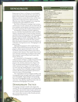 Demogorgon                               Level 3 4 Solo Controller
DEMOGORGON                                                                 Gargantuan elemental humanoid (aquatic, demon)             XP 195,000
                                                                           Initiative +24        Senses Perception +28; darkvision
                                                                           HP 1,260; Bloodied 630
 DEMOGORGON, P R I N C E OF D E M O N S , is a t w o - h e a d e d         AC 48; Fortitude 46, Reflex 43, Will 44
 monstrosity who c o m m a n d s the fear and respect o f                  Resist 30 variable (3/encounter)
                                                                           Saving Throws +5
 deities, devils, demons, and primordials alike. His
                                                                           Speed 8, teleport 10, swim 8
 followers e m b r a c e wanton destruction, and his wars
                                                                           Action Points 2
 against O r c u s and Graz'zt have raged across the                       © Tentacle Strike (standard; at-will)
 Abyss for eons. Only Demogorgon's two competing                             Reach 5: +39 vs. AC; 3d8 + 8 damage.
 minds keep his m a d ambitions in c h e c k .                             V Forked Tail (standard; at-will) • Necrotic
    T h e P r i n c e o f D e m o n s is c u n n i n g , cruel, envious,     Close blast 5; +35 vs. Reflex; 2d10 + 10 necrotic damage, and

 and ferocious even for a demon. H e sees both sides of                      the target is weakened (save ends).
                                                                           «c* Tentacle Blast (standard; at-will)
 every problem and has plenty o f attention to spare for
                                                                             Close blast 5; +35 vs. Fortitude; 2d8 + 8 damage, and ongoing
 his cosmos-spanning cult o f sadism and destruction.
                                                                              15 damage (save ends). If Demogorgon's attack deals ongoing
    Demogorgon's worshipers include troglodytes,                             damage to a creature that is already taking ongoing damage, the
 kuo-toa, and other humanoids that exult in mindless                         ongoing damage increases by 5.
 violence and destruction. I n times o f chaos, h u m a n s                  Inescapable Grasp (standard; at-will) • Teleportation
 and others f l o c k to Demogorgon's cult. Demogorgon's                      Ranged 50; +37 vs. Reflex; the target is teleported to a space
                                                                             within 5 squares of Demogorgon.
 priests teach that through savagery, strength, and
                                                                           <* Aameul's Gaze (minor 1/round; at-will) • Psychic, Gaze
 slaughter, followers thrive and multiply where others
                                                                              Close blast 5; targets enemies; +35 vs. Will; 2d10 + 10 psychic
 fade and die. W h e n w a r wracks the l a n d - p a r t i c u -             damage, and the target is dazed (save ends). If the target is
 larly w h e n hordes o f monsters sweep over bastions o f                    already dazed, it is instead dominated (save ends).
 civilization, leaving t h e m in ruin—Demogorgon's cult                   <- Hethradiah's Gaze (minor 1/round; at-will) • Psychic, Gaze
 grows strong.                                                                Close blast 5; +35 vs. Will; 1d12 + 10 psychic damage, and the
    Although Demogorgon's cult is small, it leaves a                          target uses an at-will attack power of Demogorgon's choice
                                                                              against a target of Demogorgon's choice as a free action.
 terrible swath of destruction across the land. D e m o -
                                                                           • * Dual Aspects of Demogorgon (standard; recharge : :j) •
                                                                            <
 gorgon's cultists organize themselves into crude
                                                                              Psychic
 war bands, relying on battle madness and wrath to
                                                                              Close blast 10; targets enemies; +35 vs. Will; 4d10 + 10 psychic
 overpower their e n e m i e s . T h e y w a n d e r from town to             damage, and the target is knocked unconscious (save ends).
 town, b u r n i n g and looting everything in their paths.                « • Gaze of Abyssal Might (free, when an enemy starts its turn
                                                                            <
 Like miniature aspects o f their lord's wrath, they                          within 10 squares of Demogorgon; at-will)
 destroy all they see.                                                        Close burst 10; targets the triggering creature; +37 vs. Will; the
                                                                              target is dazed until the end of its turn.
    No c o m m e n t a r y on Demogorgon is complete
                                                                           Double Actions
 without mention o f Dagon, a mighty demon lord who
                                                                              At the start of combat, Demogorgon makes two initiative
 prowls the deepest waters o f the Abyss. I f D e m o -                       checks. Each check corresponds to one of Demogorgon's
 gorgon is the m a c h i n e of destruction, Dagon is the                     heads-Aameul or Hethradiah-and Demogorgon takes a turn
 cool, calculating m i n d b e h i n d it, sowing chaos in                    on both initiative counts. Demogorgon has a full set of actions
 subtle, intricate ways. Dagon, Lord o f the Depths, is                       on each of these turns, and Demogorgon's ability to take an
 an oracle and sage among demons. Creatures o f the                           immediate action refreshes on each turn. Each of Demo
                                                                              gorgon's heads is unable to use the attack power named for
 Abyss, and those brave or foolish enough to seek his
                                                                              the other head.
 counsel, offer h i m powerful artifacts and favors in
                                                                           Dual Brain
 return for shares o f his knowledge.
                                                                              At the end of each of his turns, Demogorgon saves against
    T h e rough alliance b e t w e e n Dagon's intellect and                  dazed and stunned conditions and charm effects.
 Demogorgon's brute strength m a k e s their c o m b i n e d               Alignment Chaotic evil         Languages Abyssal, Common
 power formidable. Dagon whispers his knowledge                            Skills Arcana +27, Athletics +35, Diplomacy +33, Insight +28,
 into e a c h o f Demogorgon's heads—never both at the                        Intimidate +33
 same time—thus playing a significant role in the ten-                     Str 36 (+30)           Dex 25 (+24)             W i s 23 (+23)
                                                                           Con 35 (+29)           Int 30 (+27)             Cha 32 (+28)
 sion b e t w e e n Demogorgon's two m i n d s .


 DEMOGORGON TACTICS
 Demogorgon attempts to divide and conquer his
 enemies. H e uses inescapable grasv to pull individuals
 toward h i m , rips into his chosen targets with his ten-
 tacle attack, and uses Aameul's gaze and Hethradiah's
 gaze to k e e p other e n e m i e s at bay. I f sorely pressed,
 Demogorgon teleports away.
 