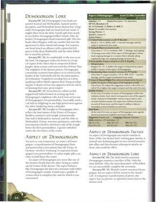 Aspect of Demogorgon                     Level 2 5 Elite Controller
DEMOGORGON LORE                                                 Huge elemental humanoid (aquatic, demon)                   XP 14,000
    A r c a n a D C 2 2 : Demogorgon's two heads are            Initiative +17        Senses Perception +2S; darkvision
n a m e d A a m e u l and Hethradiah. A a m e u l prefers       HP 476; Bloodied 238
deception, and Hethradiah favors destruction. Origi-            AC 39; Fortitude 37, Reflex 36, Will 37
nally, Demogorgon had one head and one m i n d . A              Resist 10 variable (3/encounter)
                                                                Saving Throws +2
mighty blow from the deity A m o t h split h i m nearly
                                                                Speed 6, teleport 6
in two before Demogorgon killed A m o t h . After he
                                                                Action Points 1
healed, Demogorgon's head r e m a i n e d split. T h e two      © Forked Tail (standard; at-will) • Necrotic
heads often disagree with one another but turn dis-               Reach 5; +29 vs. Reflex; 2d8 + 5 necrotic damage, and the
agreement to their mutual advantage. For instance,                target is weakened (save ends).
one head struck an alliance with a powerful lich                « • Tentacle Blast (standard; at-will)
                                                                 <
queen o f the deep Shadowfell, and the other killed               Close blast 3; +27 vs. Fortitude; 2d8 + S damage, and ongoing
                                                                  10 damage (save ends). If the aspect of Demogorgon's attack
her to steal her powers.
                                                                  deals ongoing damage to a creature that is already taking
    A r c a n a D C 3 2 : As comfortable in the seas as on        ongoing damage, the ongoing damage increases by 5.
the land, Demogorgon m a k e s his h o m e in a tropi-          •Y Inescapable Grasp (standard; at-will) • Psychic,
cal region o f the Abyss that is composed of dense                Teleportation
jungles, deep oceans, and vast stretches o f brine flats.         Ranged 10; +31 vs. Reflex; the target is teleported to a space
T h e mightiest of the demon princes, Demogorgon                  within 3 squares of the aspect of Demogorgon.

c o m m a n d s creatures from places as as varied as the       r Dominating Glare (standard; recharge I'.) • Psychic
                                                                  Close blast S; targets enemies; +29 vs. Will; 1d10 + 5 psychic
depths o f the Underdark and the decadent palaces
                                                                  damage, and the target is dominated (save ends).
o f civilization. Troglodytes worship h i m as a deity,
                                                                   Gaze of Abyssal Might (free, when an enemy starts its turn
 sparking endless battles against their Torog-worship-            within 10 squares of the aspect of Demogorgon; at-will)
ing kin. Colonies o f kuo-toas appeal to h i m for aid in         Close burst 10; targets the triggering creature; roll a d20; on a
 reclaiming their once-great empire.                               roll of 10 or higher, the target is slowed until the end of its turn.
   A r c a n a D C 3 7 : Twins born to cultists or kid-         Double Actions
napped and indoctrinated at a young age lead                      At the start of combat, an aspect of Demogorgon makes two
                                                                   initiative checks. Each check corresponds to one of the aspect's
Demogorgon's mightiest cults. E a c h twin serves one
                                                                   heads-Aameul or Hethradiah-and the aspect takes a turn
of Demogorgon's two personalities. Invariably, such a              on both initiative counts. The aspect has a full set of actions
cult falls to infighting as one high priest turns against          on each of these turns, and the aspect's ability to take an
the other, hindering m a n y a foul plot.                          immediate action refreshes on each turn.
   A r c a n a D C 3 9 : Temples to Demogorgon often            Dual Brain
reflect the dual nature o f the P r i n c e o f D e m o n s .     At the end of its turn, an aspect of Demogorgon saves against

Builders construct each temple symmetrically:                      dazed and stunned conditions and charm effects.
                                                                Alignment Chaotic evil        Languages Abyssal, Common
                                                                                                                    non
O n e h a l f is dedicated to Aameul, and the other to
                                                                Skills Athletics +27, Intimidate +21
Hethradiah. Priests, warriors, petitioners, and other
                                                                Str 31 (+22)           Dex20(+17)             W i s 18 (+16)
functionaries dwell in whichever side o f the temple            Con 30 (+22)           Int 28 (+21)           Cha 30 (+22;
better fits their personalities. A grand cathedral
unites the two halves at the center.
                                                                ASPECT OF DEMOGORGON TACTICS
                                                                An aspect o f Demogorgon uses tactics similar to
ASPECT OE DEMOGORGON                                            those o f the true demon lord. Lacking gaze attacks, it
'ft IF. RITUAL FOR SUMMONING AN ASPECT of DeillO-               instead uses dominating glare to turn several enemies
gorgon—a manifestation o f Demogorgon's form                    into allies and then focuses subsequent attacks on
and powers that is less potent t h a n the P r i n c e o f      those who avoid the effect.
Demons—involves " t w i n n i n g " to represent D e m o -
gorgon's two personalities. A cultist might split a sac-        ASPECT OE DEMOGORGON LORE
rifice in h a l f down the center.                                  A r c a n a D C 2 6 : T h e dark ritual to s u m m o n
    A n aspect o f Demogorgon acts more like one of             Demogorgon requires a sacrifice o f life. Only the
the demon's heads t h a n the other, being an unbal-            most faithful—thus, the most demented—of his follow-
anced version o f the demon. T h e aspect behaves               ers c a n successfully complete the ceremony.
like Demogorgon but does not c o m m u n e with either               A r c a n a D C 3 1 : Mortals cannot summon Demo-
of Demogorgon's m i n d s . It melts into a puddle o f          gorgon, but an a s p e c t o f h i m answers the ritual's
venom w h e n it completes the task for which it was            call. A t e m p o r a r y m a n i f e s t a t i o n o f power, t h e
summoned.                                                       a s p e c t has no psychic or spiritual c o n n e c t i o n to the
                                                                d e m o n lord.
 