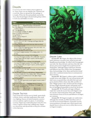 DAGON
  DAGON W A S T H E FIRST DEMON LORD to a p p e a r in
  the Abyss. None c a n say whether the C h a i n e d G o d
  created the Abyss or opened the first passage to
  its depths. W h e n the first primordials entered the
  Abyss, they found Dagon already lurking deep within
  its dark seas and hidden recesses.


  Dagon                                        Level 32 Solo Soldier
  Gargantuan elemental magical beast (aquatic, demon)            XP 135,000
  initiative +25         Senses Perception +28; darkvision
  Eye of the Abyss aura 10; an enemy that starts its turn in the aura
    is pulled 5 squares.
  HP 1,184; Bloodied 592
  AC 48; Fortitude 44, Reflex 46, W i l l 42
  Resist 10 variable (3/encounter)
  Saving Throws +5
  Speed 4, swim 8, teleport 8
  Action Points 2
     Tentacle Strike (standard; at-will)
    Reach 5; +39 vs. AC; 3d8 + 8 damage and Dagon slides the
    target 2 squares.
  + Grasping Tentacles (immediate interrupt, when an enemy
    attacks Dagon; at-will)
    Reach 5; targets the triggering enemy; +39 vs. AC; 1d10 + 10
    damage, and the target is grabbed.
  • - Claws of the Deep (standard; at-will)
    Close burst 1; targets enemies; +35 vs. Reflex; 2d12 + 15
    DAMAGE.                ^_                    _   _   _   _   _   _   _   _   _   _
  •r Doom Drone (minor; recharge [X] [it) • Psychic
    Close burst 10; targets enemies; +35 vs. Will; 2d6 + 8 psychic                       DAGON LORE
    damage, Dagon pulls the target 5 squares, and the target is                              A r c a n a D C 2 0 : Dagon, the oldest o f the d e m o n
    stunned (save ends).                                                                 lords, possesses a treasure trove o f lost secrets and
  •- Form of Madness (minor; recharge _ _ [Hj) • Psychic
                                                                                         blasphemous knowledge. He allied with Demogorgon
    Close burst 10; targets enemies; +35 vs. Will; 2d6 + 4 psychic
                                                                                         soon after the Abyss formed, and since t h e n the two
    damage, Dagon slides the target 5 squares, and the target is
    dazed (save ends).                                                                   d e m o n princes have fought O r c u s and Graz'zt for
  •- Tentacle Blast (standard; at-will)                                                  domination. Although Dagon sends fewer demons
    Close blast 5; +37 vs. AC; 3d8 + 8 damage, and Dagon slides                          and followers into these battles t h a n Demogorgon
    the target 2 squares.                                                                does, his knowledge o f the Abyss and his keen m i n d
  ~,'<r Abyssal Tides (standard; at-will) • Force, Teleportation                         allow their c o m b i n e d m i n i o n forces to outmaneuver
    Area burst 3 within 20; +35 vs. Reflex; 2d8 + 10 force damage,
                                                                                         their e n e m i e s .
    and the target is immobilized (save ends). Effect: Dagon
                                                                                             A r c a n a D C 3 0 : Dagon's cultists reside in isolated
    teleports 5 squares.
  Threatening Reach                                                                      seaside towns and villages. He c a n call up storms and
     Dagon can make opportunity attacks against enemies within 5                         tidal waves to punish those who defy h i m and send
    squares of him.                                                                      great schools o f fish to those who offer sacrifices to
  Alignment Chaotic evil         Languages Abyssal, Common                               h i m . Villages prone to the cult descend into savagery,
  Skills Arcana +34, Diplomacy +30, History +34, Insight +28,                            because Dagon d e m a n d s greater and greater sacri-
     Intimidate +28, Religion +34
                                                                                         fices o f intelligent humanoids in return for his favors.
  Str 33 (+27)             Dex 25 (+23)          W i s 25 (+23)
                                                                                            A r c a n a D C 3 5 : W i z a r d s and sages willing to
  Con 32 (+27)             Int 36 (+29)          Cha 28 (+25)
                                                                                         trade their sanity for a r c a n e lore seek Dagon's coun-
                                                                                         sel. A r c a n e casters lead m a n y o f his cults. Shadow
  DAGON TACTICS                                                                          wars between clerics o f V e c n a and followers o f Dagon
  Dagon draws his e n e m i e s n e a r in battle, particularly
                                                                                         are c o m m o n .
  warlocks, clerics, and other spellcasters who avoid
                                                                                            A r c a n a D C 3 7 : Dagon's temples are underwater,
  close fighting. Dozens o f clawed tentacles constrict
                                                                                         although they include air-filled c h a m b e r s and cav-
  and tear u n l u c k y captives to pieces. A calculating
                                                                                         erns for his terrestrial followers. Powerful currents
  tactician, Dagon uses wrath of the deep to turn the area
                                                                                         sweep petitioners through water-filled tunnels and
  within 5 squares of h i m into a killing zone. Dagon
                                                                                         deposit t h e m in deep sea caves to allow t h e m access
: uses doom drone and abyssal tides to keep his enemies
                                                                                         to Dagon's temples.
I within that area.
 