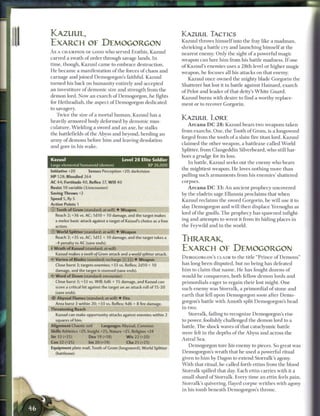 KAZUUL,                                                                 KAZUUL TACTICS
                                                                        Kazuul throws h i m s e l f into the fray like a m a d m a n ,
EXARCH OF DEMOGORGON                                                    shrieking a battle c r y and launching h i m s e l f at the
A s A CHAMPION OF GOOD w h o served Erathis, K a z u u l                nearest enemy. Only the sight o f a powerful magic
carved a swath o f order through savage lands. I n                      weapon c a n lure h i m from his battle madness. I f one
time, though, Kazuul c a m e to e m b r a c e destruction.              o f Kazuul's e n e m i e s uses a 28th-level or higher magic
H e b e c a m e a manifestation o f the forces o f chaos a n d          weapon, he focuses all his attacks on that enemy.
carnage and j o i n e d Demogorgon's faithful. Kazuul                       Kazuul once owned the mighty blade Gorgorin the
turned his b a c k on h u m a n i t y entirely and accepted             Shatterer but lost it in battle against H a i n a r d , e x a r c h
an investiture of demonic size and strength from the                    o f Pelor and leader o f that deity's W h i t e Guard.
demon lord. Now a n e x a r c h o f Demogorgon, h e fights              Kazuul b u r n s with desire to find a worthy replace-
for Hethradiah, the aspect of Demogorgon dedicated                      m e n t or to recover Gorgorin.
to savagery.
   Twice t h e size o f a mortal h u m a n , Kazuul has a
                                                                        KAZUUL LORE
heavily a r m o r e d body deformed b y demonic mus-
                                                                             A r c a n a D C 2 8 : Kazuul bears two weapons taken
culature. W i e l d i n g a sword and a n axe, he stalks
                                                                        from exarchs. O n e , the Tooth o f G r o m , is a longsword
the battlefields of the Abyss and beyond, herding a n
                                                                        forged from the tooth of a slain fire titan lord. Kazuul
army of demons before h i m and leaving desolation
                                                                        c l a i m e d the other weapon, a battleaxe called World
and gore i n his wake.
                                                                        Splitter, from Clangeddin Silverbeard, who still har-
                                                                        bors a grudge for its loss.
Kazuul                                       Level 2 8 Elite Soldier
                                                                              I n battle, Kazuul seeks out the e n e m y who bears
Large elemental humanoid (demon)                            XP 26,000
                                                                        the mightiest weapon. H e loves nothing m o r e t h a n
Initiative +20        Senses Perception +20; darkvision
HP 528; Bloodied 264                                                    pulling such a r m a m e n t s from his e n e m i e s ' shattered
AC 44; Fortitude 40, Reflex 37, W i l l 40                              corpses.
Resist 10 variable (3/encounter)                                             A r c a n a D C 3 3 : A n ancient prophecy uncovered
Saving Throws +2                                                        by the eladrin sage E l l a n n i a proclaims that w h e n
Speed 5, fly 5                                                          Kazuul reclaims t h e sword Gorgorin, h e will use it to
Action Points 1
                                                                        slay Demogorgon a n d will t h e n displace Yeenoghu as
© Tooth of Grom (standard; at-will) • Weapon
                                                                        lord o f the gnolls. T h e prophecy has spawned infight-
  Reach 2; +36 vs. AC; 1 dl 0 + 10 damage, and the target makes
  a melee basic attack against a target of Kazuul's choice as a free    ing and attempts to wrest it from its hiding places i n
  action.                                                               the Feywild and i n the world.
© World Splitter (standard; at-will) • Weapon
  Reach 2; +35 vs. AC; 1d12 + 10 damage, and the target takes a
  -4 penalty to AC (save ends),
                                                                        THRARAK,
• Wrath of Kazuul (standard; at-will)
 f                                                                      EXARCH OF DEMOGORGON
  Kazuul makes a tooth of Grom attack and a world splitter attack.
                                                                        DEMOGORGON'S C L A I M to t h e title " P r i n c e o f D e m o n s "
•it Vortex of Blades (standard; recharge jxiiiii) • Weapon
  Close burst 3; targets enemies; +33 vs. Reflex; 2d10 + 10             has long b e e n disputed, but n o being has defeated
  damage, and the target is stunned (save ends).                        h i m to c l a i m that n a m e . H e has fought dozens o f
• • Word of Doom (standard; encounter)
<•                                                                      would-be conquerors, b o t h fellow d e m o n lords a n d
  Close burst 3; +33 vs. Will; 6d6 + 15 damage, and Kazuul can          primordials eager to regain their lost might. O n e
  score a critical hit against the target on an attack roll of 15-20    such e n e m y was Storralk, a primordial o f stone a n d
  (save ends).
                                                                        e a r t h that fell upon Demogorgon soon after D e m o -
   Abyssal Flames (standard; at-will) • Fire
                                                                        gorgon's battle with A m o t h split Demogorgon's h e a d
  Area burst 3 within 20; +33 vs. Reflex; 4d6 + 8 fire damage.
Threatening Reach                                                       in two.
  Kazuul can make opportunity attacks against enemies within 2             Storralk, failing to recognize Demogorgon's rise
  squares of him.                                                       to power, foolishly challenged t h e demon lord to a
Alignment Chaotic evil       Languages Abyssal, Common                  battle. T h e shock waves o f that cataclysmic battle
Skills Athletics +29, Insight +25, Nature +25, Religion +24             were felt i n the depths o f the Abyss and across t h e
Str 33 (+25)          Dex 19 (+18)             W i s 22 (+20)
                                                                        Astral Sea.
Con 32 (+25)          Int 20 (+19)             Cha 25 (+21)
                                                                            Demogorgon tore his e n e m y to pieces. So great was
Equipment plate mail, Tooth of Grom (longsword). World Splitter
  (battleaxe)                                                           Demogorgon's wrath that h e used a powerful ritual
                                                                        given to h i m b y Dagon to extend Storralk's agony.
                                                                        W i t h that ritual, he called forth ettins from the blood
                                                                        Storralk spilled that day. E a c h ettin carries with it a
                                                                        small shard o f Storralk. Every t i m e a n ettin feels pain,
                                                                        Storralk's quivering, flayed corpse writhes with agony
                                                                        in his t o m b b e n e a t h Demogorgon's throne.
 