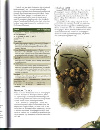 T h r a r a k was one o f t h e first ettins. S h e r e m a i n e d
                                                                          THRARAK LORE
in Demogorgon's lair, c u r r y i n g favor at first by
                                                                               A r c a n a D C 2 6 : T h r a r a k seeks out those a m o n g
alternately tending to Storralk's wounds and sawing
                                                                          Demogorgon's enemies who have the potential to
through t h e w h i m p e r i n g primordial's flesh. Today,
                                                                          b e c o m e threats, such as adventurers beginning on
she is t h e Flayed M a i d e n , a two-headed agent o f
                                                                          their paths o f destiny. She hunts t h e m across the
vengeance dispatched by A a m e u l to visit agony
                                                                          planes, killing t h e m before they c a n challenge the
upon Demogorgon's hated e n e m i e s . She b r e a k s her
                                                                          Prince of Demons.
e n e m i e s ' m i n d s and bodies, leaving their gibbering
                                                                               A r c a n a D C 3 1 : According to legend, T h r a r a k
husks as a w a r n i n g to those w h o would d a r e cross
                                                                          possesses the key to freeing Storralk, the primordial
the P r i n c e o f D e m o n s .
                                                                          of e a r t h and stone trapped b e n e a t h Demogorgon's
                                                                          throne. I f T h r a r a k is slain and her heart b u r n e d upon
Thrarak                                      Level 2 6 Elite Brute        Demogorgon's throne, Storralk will b r e a k free o f the
Large elemental humanoid (giant)                           XP 18,000
                                                                          endless torment he has suffered in Demogorgon's
Initiative +18        Senses Perception +25; darkvision
                                                                          r e a l m . In a battle against Demogorgon, the primor-
HP 596; Bloodied 298
                                                                          dial could prove a powerful ally.
AC 38; Fortitude 38, Reflex 35, W i l l 37
Saving Throws +2
Speed 8
Action Points 1
 T) Lash of Ruin (standard; requires a whip; at-will) • Weapon
    Reach 3; +28 vs. Reflex; 4d4 + 11 damage, and the target
    is knocked prone. Also, the target is dazed until the end of
   Thrarak's next turn.
V Howl of Madness (standard; encounter) • Psychic
   Close blast 5; +28 vs. Will; 1d8 + 12 psychic damage, Thrarak
   slides the target 3 squares, and the target makes a melee basic
   attack against a target of Thrarak's choice as a free action.
• * Lashing Flurry (standard; requires a whip; recharge xj[I ?]) •
 <
   Weapon
   Close burst 3; +28 vs. Reflex; 2d4 + 11 damage, and the target
  is dazed (save ends).
Double Actions
   At the start of combat, Thrarak makes two initiative checks.
   Each check corresponds to one of her heads, and Thrarak takes
   a turn on both initiative counts. Thrarak has a full set of actions
   on each of her turns, and her ability to take an immediate action
  refreshes on each turn.
Dual Brain
   At the end of each of her turns, Thrarak saves against dazed and
   stunned conditions and charm effects.
Alignment Chaotic evil     Languages Abyssal, Common, Giant
Skills Athletics +28
Str 31 (+23)            Dex 21 (+18)           W i s 24 (+20)
Con 28 (+22)           Int 16 (+16)           Cha 26 (+21)
Equipment 2 whips


THRARAK TACTICS
As the e x a r c h o f A a m e u l , t h e head o f D e m o g o r g o n
that uses deception to destroy its e n e m i e s , T h r a -
rak fights using a s e e m i n g l y r a n d o m strategy. She
shrieks strange oaths a n d c u r s e s c o n t a i n i n g cryptic
riddles, c o s m i c t r u t h s , a n d forgotten lore.
     I f on a mission for Demogorgon, T h r a r a k pur-
sues her designated target with relentless fury. She
                                                                                              5
forgoes attacking so that she c a n move close to her
enemy, even at the risk o f taking opportunity attacks.
I f not on a mission for Demogorgon, she selects a n
enemy at r a n d o m a n d focuses all her attacks on that
enemy, despite any attempts b y other e n e m i e s to dis-
tract her.
 