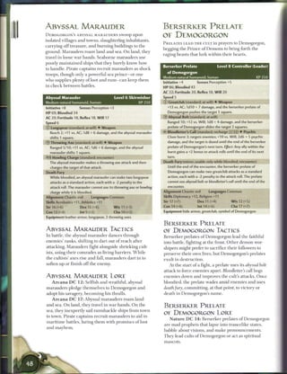 1
    ABYSSAL MARAUDER                                                     BERSERKER PRELATE
    DEMOGORGON'S A B Y S S A L M A R A U D E R S swoop upon              OF DEMOGORGON
    isolated villages and towns, slaughtering inhabitants,
                                                                         P R E L A T E S L E A D T H E CULT in prayers to D e m o g o r g o n ,
    carrying o f f treasure, and b u r n i n g buildings to t h e
                                                                         begging the P r i n c e o f D e m o n s to bring forth t h e
    ground. Marauders r o a m land and sea. O n land, they
                                                                         raging beasts that lurk within their hearts.
    travel i n loose w a r b a n d s . S e a b o r n e marauders use
    poorly m a i n t a i n e d ships that they barely k n o w how
                                                                         Berserker Prelate                    Level 8 Controller (Leader)
    to h a n d l e . Pirate captains recruit marauders as shock
                                                                           of Demogorgon
    troops, though only a powerful sea prince—or one
                                                                         Medium natural humanoid, human
    who supplies plenty o f loot and rum—can keep t h e m
                                                                         Initiative +4          Senses Perception +5
    in c h e c k b e t w e e n battles.                                  HP 86; Bloodied 43
                                                                         AC 22; Fortitude 20, Reflex 18, W i l l 20
    Abyssal Marauder                             Level 6 Skirmisher      Speed 5
    Medium natural humanoid, human                               XP250   © Greatclub (standard; at-will) • Weapon
    Initiative +8         Senses Perception +3                             +13 vs. AC; 1d10 + 7 damage, and the berserker prelate of
    HP 69; Bloodied 34                                                      Demogorgon pushes the target 1 square.
    AC 20; Fortitude 18, Reflex 18, W i l l 17                           © Abyssal Bolt (standard; at-will)
    Speed 6                                                                 Ranged 10; +12 vs. Will; 1d8 + 4 damage, and the berserker
    © Longspear (standard; at-will) • Weapon                                prelate of Demogorgon slides the target 2 squares.
      Reach 2; +11 vs. AC; 1d8 + 6 damage, and the abyssal marauder      <- Bloodletter's Call (standard; recharge X : : I • Psychic
      shifts 1 square.                                                      Close burst 3; targets enemies; +10 vs. Will; 2d6 + 5 psychic
    © T h r o w i n g Axe (standard; at-will) • Weapon                      damage, and the target is dazed until the end of the berserker
      Ranged 5/10; +11 vs. AC; 1d6 + 6 damage, and the abyssal              prelate of Demogorgon's next turn. Ejject: Any ally within the
      marauder shifts 1 square.                                             burst gains a +2 bonus to attack rolls until the end of its next
    •^Vt Howling Charge (standard; encounter)                               turn.
      The abyssal marauder makes a throwing axe attack and then          Death Fury (minor; usable only while bloodied; encounter)
      charges the target of that attack.                                    Until the end of the encounter, the berserker prelate of
    Death Fury                                                              Demogorgon can make two greatclub attacks as a standard
      While bloodied, an abyssal marauder can make two longspear            action, each with a -2 penalty to the attack roll. The prelate
      attacks as a standard action, each with a -2 penalty to the           cannot use abyssal bolt or bloodletter's call until the end of the
      attack roll. The marauder cannot use its throwing axe or howling      encounter.
      charge while it is bloodied.                                       Alignment Chaotic evil         Languages Common
    Alignment Chaotic evil        Languages Common                       Skills Diplomacy +12, Religion +11
    Skills Acrobatics +11, Athletics +11                                 Str 17 (+7)            Dex 11 (+4)             W i s 12 (+5)
    Str 16 (+6)           Dex 16 (+6)            W i s 11 (+3)           Con 14 (+6)            Int 14 (+6)             Cha 17 (+7)
    Con 13 (+4)            I nt 9 (+2)           Cha 10 (+3)             Equipment hide armor, greatclub, symbol of Demogorgon
    Equipment leather armor, longspear, 2 throwing axes

                                                                         BERSERKER PRELATE
    ABYSSAL MARAUDER TACTICS                                             OE DEMOGORGON TACTICS
    In battle, t h e abyssal marauder dances through                     Berserker prelates o f Demogorgon lead the faithful
    e n e m i e s ' ranks, shifting to dart out of reach after           into battle, fighting at the front. O t h e r d e m o n wor-
    attacking. Marauders fight alongside shrieking cult-                 shipers might prefer to sacrifice their followers to
    ists, using their comrades as living barriers. W h i l e             preserve their own lives, but Demogorgon's prelates
    the cultists' axes rise and fall, marauders dart i n to              exult in destruction.
    soften up or finish o f f the enemy.                                     At the start o f a fight, a prelate uses its abyssal bolt
                                                                         attack to force e n e m i e s apart. Bloodletter's call bogs
    ABYSSAL MARAUDER LORE                                                e n e m i e s down and improves the cult's attacks. O n c e
       A r c a n a D C 1 2 : Selfish and wrathful, abyssal               bloodied, the prelate wades a m i d e n e m i e s and uses
    marauders pledge themselves to Demogorgon and                        death fury, committing, at that point, to victory or
    adopt his savagery, b e c o m i n g his thralls.                     death in Demogorgon's n a m e .
       A r c a n a D C 17: Abyssal marauders r o a m land
    and sea. O n land, they travel i n war bands. O n t h e              BERSERKER PRELATE
    sea, they inexpertly sail r a m s h a c k l e ships from town
                                                                         OE DEMOGORGON LORE
    to town. Pirate captains recruit marauders to aid in
                                                                             N a t u r e D C 1 4 : Berserker prelates o f Demogorgon
    m a r i t i m e battles, luring t h e m with promises o f loot
                                                                         are mad prophets that lapse into trancelike states,
    and m a y h e m .
                                                                         babble about visions, and m a k e pronouncements.
                                                                         T h e y lead cults o f Demogorgon or act as spiritual
                                                                         mascots.
 