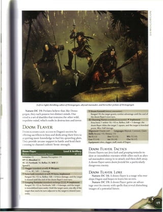 (Left to right) shrieking cvXtist of Demogorgon, abyssal marauder, and berserker prelate of Demogorgon

   N a t u r e D C 1 9 : Prelates believe that, like D e m o            •Y Doom Foretold (minor; encounter)
gorgon, they each possess two distinct minds. One                         Ranged 10; the target grants combat advantage until the end of
mind is a set o f shackles that restrains the other wild,                 the doom flayer's next turn.

impulsive mind, which exults in destruction and terror.                 •Or Churning Vortex (standard; encounter) • Implement
                                                                          Area burst 1 within 10; +10 vs. Reflex; 2d8 + 5 damage, the
                                                                          doom flayer slides the target 1 square, and the target is knocked
DOOM FLAYER                                                               prone. Miss: Half damage.

DOOM F L A Y E R S GAIN ACCESS to Dagon's secrets b y                   Alignment Chaotic evil        Languages Abyssal, Common, Giant
                                                                        Skills Arcana +13, History +13
offering sacrifices to h i m and dedicating their lives to
                                                                        Str 8 (+3)          Dex 12 (+5)           W i s 15 (+6)
acquiring more knowledge to fuel his sprawling plots.
                                                                        Con 11 (+4)          Int 19 (+8)           Cha 16 (+7)
They provide a r c a n e support in battle and lend their               Equipment robes, dagger, staff, mask of Dagon
cunning to c h a n n e l cultists' brute strength.

                                                                        DOOM FLAYER TACTICS
Doom Flayer                                     Level 8 Artillery
                                                                        D o o m flayers use force lash and grasping tentacles to
Medium natural humanoid, human                               XP 350
                                                                        slow or immobilize e n e m i e s while allies such as abys-
Initiative +5         Senses Perception +11
                                                                        sal marauders sweep in to attack and t h e n shift away.
HP 65; Bloodied 32
AC 20; Fortitude 18, Reflex 20, W i l l 21                              A doom flayer saves doom foretold for a particularly
Speed 6                                                                 dangerous enemy.
   Dagger (standard; at-will) • Weapon
  +13 vs. AC; 1d4 + 3 damage.
                                                                        DOOM FLAYER LORE
•Y Force Lash (standard; at-will) • Force, Implement
  Ranged 10; +12 vs. Reflex; 1d6 + 6 force damage, and the target          N a t u r e D C 1 4 : A doom flayer is a mage who wor-
  is slowed until the end of the doom flayer's next turn.               ships Dagon and hopes to learn his secrets.
  Grasping Tentacles (standard; recharge __ [ITj) • Implement              N a t u r e D C 1 9 : A doom flayer gains a n advan
  Ranged 10; +12 vs. Fortitude; 1d8 + 4 damage, and the target          tage over its e n e m y with spells that reveal disturbing
  is immobilized (save ends). Until the target saves, any ally of the   images o f a potential future.
  target that starts its turn adjacent to the target is slowed (save
  ends).
 