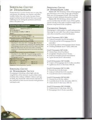 SHRIEKING CULTIST                                                       SHRIEKING CULTIST
OF DEMOGORGON                                                           OE DEMOGORGON LORE
                                                                             N a t u r e D C 1 4 : Shrieking cultists o f Demogorgon
DEMOGORGON'S CULTISTS D E S I R E ONLY TO LOQT, slay,
                                                                        give themselves over to the savage rage o f Hethra-
and destroy. Revolutions, war, f a m i n e , and other
                                                                        diah, one o f Demogorgon's heads. T h e y howl like
troubles bolster the cult's ranks, b e c a u s e D e m o -
                                                                        m a n i a c s in battle and paint themselves in blood.
gorgon's prelates preach that the best way to avoid
                                                                             N a t u r e D C 1 9 : Shrieking cultists yell and
suffering is to b e a m o n g the predators and brutal
                                                                        s c r e a m incoherently, but when m a n y o f t h e m gather,
killers who dole it out.
                                                                        anyone already on the path to madness might sense a
                                                                        demonic song buried in the cacophony.
Shrieking Cultist of Demogorgon                       Level 7 Brute
Medium natural humanoid, human                                 XP 300
Initiative +3          Senses Perception +4                             ENCOUNTER GROUPS
HP 94; Bloodied 47                                                      Demogorgon's cultists gather in small raiding parties
AC 18; Fortitude 19, Reflex 17, Will 18                                 that range far and wide. T h e y rally in large n u m b e r s
Speed 5
                                                                        only w h e n resisted by a town's fortifications.
© Greataxe (standard; at-will) • Weapon
   +10 vs. AC; 1d12 + 6 damage (crit 1d12 + 18).
                                                                        Level 7 E n c o u n t e r ( X P 1 , 5 0 0 )
© J a v e l i n (standard; at-will) 4 Weapon
                                     -
   Ranged 10/20; +10 vs. AC; 1d6 + 6 damage.                            •  1 abyssal marauder (level 6 skirmisher)
<C Death Wrath (standard; encounter) • Zone                             •  1 berserker prelate o f Demogorgon (level 8
   Close burst 1; +10 vs. AC; 1d12 + 6 damage. Effect: The burst          controller)
   creates a zone of horrible noise centered on the shrieking cultist   • 2 shrieking cultists o f Demogorgon (level 7 brute)
   of Demogorgon that lasts until the end of the cultist's next turn.
                                                                        • 1 tiefling darkblade (level 7 lurker, MM 2 5 0 )
   When the cultist moves, the zone moves with it, remaining
   centered on it. Any enemy that starts its turn in the zone takes
   5 damage.                                                            Level 7 E n c o u n t e r ( X P 1 , 6 5 0 )
   Howl of Fury (standard; encounter) • Psychic                         •   1   doom flayer (level 8 artillery)
   Close blast 3; +8 vs. Will; 1d8 + 4 psychic damage, and the          •   2   troglodyte thrashers (level 7 brute)
   target is immobilized until the end of the shrieking cultist of      •   2   abyssal marauders (level 6 skirmishers)
   Demogorgon's next turn.                                              •   1   gnaw demon (level 5 skirmisher)
Alignment Chaotic evil         Languages Common
Skills Athletics +11, Intimidate +8
                                                                        Level 2 4 E n c o u n t e r ( X P 3 4 , 4 0 0 )
Str 17 (+6)            Dex 11 (+3)             W i s 13 (+4)
Con 14 (+5)            Int 8 (+2)              Cha 10 (+3)
                                                                        •   1 aspect o f Demogorgon (level 2 5 elite controller)
Equipment chainmail, greataxe, 3 javelins                               •   2 glabrezus (level 2 3 elite brute, MM 5 4 )


                                                                        Level 2 5 E n c o u n t e r ( X P 3 5 , 3 0 0 )
SHRIEKING CULTIST
                                                                        • T h r a r a k (level 2 6 elite brute)
OE DEMOGORGON TACTICS                                                   4- 1 abyssal rotfiend (level 2 6 controller)
 Demogorgon's shrieking cultists fight with the                         4- 2 nycademons (level 2 2 skirmisher)
 vengeful fury o f the d a m n e d . As part o f their indoc-
 trination, they e m b r a c e nihilistic violence and rage.            Level 2 7 E n c o u n t e r ( X P 6 0 , 1 0 0 )
 In battle, they shriek like wild animals with howl of                  4- 1 kazuul (level 2 8 elite soldier)
fury and hack at their nearest enemies with greataxes                   4- 1 marilith (level 2 4 elite skirmisher, MM 5 7 )
 and death wrath.                                                       4- 1 balor (level 2 7 elite brute, MM 5 3 )


                                                                        Level 3 5 E n c o u n t e r ( X P 2 3 9 , 0 0 0 )
                                                                        4- 2 balors (level 2 7 elite brute, MM 5 3 )
                                                                        4- Demogorgon (level 3 4 solo controller)




    • I
 