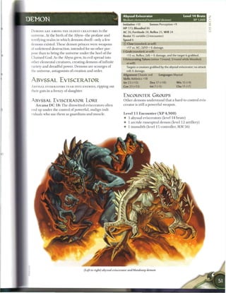 Abyssal Eviscerator                                Level 1 4 Brute      Z
DEMON                                                                 Medium elemental humanoid (demon)                            XP 1,000   0
                                                                      Initiative +10         Senses Perception +9
                                                                      H P 173; Bloodied 86
 DEMONS A R E AMONG T H E OLDEST C R E A T U R E S in   the           AC 26; Fortitude 28, Reflex 2S, Will 24
 universe. At the birth o f the Abyss—the profane and                 Resist 15 variable (2/encounter)
 terrifying r e a l m in which demons dwell—only a few                Speed 6
 demons existed. T h e s e demon princes were weapons                 © Claw (standard; at-will)

 of unfettered destruction, intended for no other pur-                     +17 vs. AC; 2d10 + 6 damage.
                                                                      4 Crab (standard; at-will)
 pose than to bring the universe under the heel of the
                                                                           +15 vs. Reflex; 2d6 + 6 damage, and the target is grabbed.
 Chained God. As the Abyss grew, its evil spread into
                                                                      { Eviscerating Talons (minor 1/round, 3/round while bloodied;
 other elemental creatures, creating demons o f infinite                   at-will)
 variety and dreadful power. D e m o n s are scourges of                   Targets a creature grabbed by the abyssal eviscerator; no attack
 the universe, antagonists o f creation and order.                         roll; 6 damage.
                                                                      Alignment Chaotic evil         Languages Abyssal
                                                                       Skills Athletics+18
 ABYSSAL EVISCERATOR                                                   Str 23 (+13)          Dex 17 (+10)          W i s 15 (+9)
 A B Y S S A L EVISERATORS T E A R INTO ENEMIES, ripping out           Con 23 (+13)          Int 7 (+5)            Cha 11 (+7)
 their guts in a frenzy o f slaughter.                                                                    •••MM
                                                                       ENCOUNTER GROUPS
 ABYSSAL EVISCERATOR LORE                                              O t h e r demons understand that a hard-to-control evis-
    A r c a n a D C 1 8 : T h e dimwitted eviscerators often           cerator is still a powerful weapon.
 end up under the control of powerful, malign indi-
 viduals who use t h e m as guardians and muscle.                      Level 1 3 Encounter ( X P 4 , 9 0 0 )
                                                                       •    3 abyssal eviscerators (level 1 4 brute)
                                                                       •    1 arctide runespiral demon (level 1 2 artillery)
                                                                       •    1 immolith (level 15 controller, MM 5 6 )




                                         (Left to right) abyssal eviscerator and bloodseep demon
 