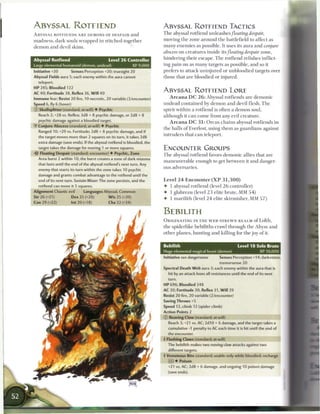 ABYSSAL ROTFIEND                                                          ABYSSAL ROTFIEND TACTICS
A B Y S S A L ROTFIENDS A R E DEMONS OF DESPAIR a n d                     T h e abyssal rotfiend u n l e a s h e s floating        despair,

m a d n e s s , dark souls w r a p p e d in stitched-together             moving t h e zone a r o u n d t h e battlefield to affect as

d e m o n a n d devil skins.                                              m a n y e n e m i e s as possible. It uses its aura and             conjure
                                                                          abscess on c r e a t u r e s inside its floating     despair   zone,

Abyssal Rotfiend                              Level 2 6 Controller        h i n d e r i n g t h e i r e s c a p e . T h e rotfiend relishes inflict-

Large elemental humanoid (demon, undead)                       XP 9,000   ing pain on as m a n y targets as possible, a n d so it

Initiative +20         Senses Perception +20; truesight 20                prefers to attack u n i n j u r e d or u n b l o o d i e d targets over
Abyssal Fields aura 5; each enemy within the aura cannot                  those that a r e bloodied or injured.
    teleport.
HP 245; Bloodied 122
AC 40; Fortitude 38, Reflex 36, W i l l 40
                                                                          ABYSSAL ROTFIEND LORE
Immune fear; Resist 20 fire, 10 necrotic, 20 variable (3/encounter)           A r c a n a D C 2 6 : Abyssal rotfiends are d e m o n i c
Speed 6, fly 6 (hover)                                                    u n d e a d c o n t a i n e d by d e m o n a n d devil flesh. T h e
0   Skullsplitter (standard; at-will) 4- Psychic                          spirit within a rotfiend is often a d e m o n soul,
    Reach 2; +28 vs. Reflex; 3d8 + 8 psychic damage, or 2d8 + 8           although it c a n c o m e from any evil c r e a t u r e .
    psychic damage against a bloodied target.
                                                                              A r c a n a D C 3 1 : O r c u s c h a i n s abyssal rotfiends in
•Y Conjure Abscess (standard; at-will) 4 Psychic
                                                                          t h e halls o f Everlost, using t h e m as g u a r d i a n s against
    Ranged 10; +29 vs. Fortitude; 2d8 + 8 psychic damage, and if
                                                                          intruders that c a n teleport.
    the target moves more than 2 squares on its turn, it takes 2d8
    extra damage (save ends). If the abyssal rotfiend is bloodied, the
    target takes the damage for moving 1 or more squares.                 ENCOUNTER GROUPS
-Or Floating Despair (standard; encounter) 4 Psychic, Zone
                                                                          T h e abyssal rotfiend favors d e m o n i c allies that a r e
    Area burst 2 within 10; the burst creates a zone of dark miasma
                                                                          m a n e u v e r a b l e enough to get b e t w e e n it a n d danger-
    that lasts until the end of the abyssal rotfiend's next turn. Any
    enemy that starts its turn within the zone takes 10 psychic           ous adversaries.
    damage and grants combat advantage to the rotfiend until the
    end of its next turn. Sustain Minor: The zone persists, and the       Level 2 4 E n c o u n t e r ( X P      31,300)
    rotfiend can move it 5 squares.                                       4- 1 abyssal rotfiend (level 2 6 controller)
Alignment Chaotic evil          Languages Abyssal, Common
                                                                          4- 1 glabrezu (level 2 3 elite brute, M M 5 4 )
Str 26 (+21)             Dex 25 (+20)         W i s 25 (+20)
                                                                          4- 1 m a r i l i t h (level 2 4 elite skirmisher, MM 5 7 )
Con 29 (+22)             Int 20 (+18)         Cha 32 (+24)

                                                                          BEBILITH
                                                                          ORIGINATING IN T H E W E B - S T R E W N R E A L M o f Lolth,
                                                                          t h e spiderlike bebiliths crawl t h r o u g h the Abyss a n d
                                                                          other planes, hunting a n d killing for t h e j o y o f it.


                                                                          Bebilith                                        Level 1 8 Solo Brute
                                                                          Huge elemental magical beast (demon)                       XP 10,000
                                                                          Initiative see dangersense          Senses Perception +14; darkvision,
                                                                                                              tremorsense 20
                                                                          Spectral Death W e b aura 3; each enemy within the aura that is
                                                                              hit by an attack loses all resistances until the end of its next
                                                                              turn.
                                                                          HP 696; Bloodied 348
                                                                          AC 30; Fortitude 30, Reflex 31, W i l l 29
                                                                          Resist 20 fire, 20 variable (2/encounter)
                                                                          Saving Throws +5
                                                                          Speed 12, climb 12 (spider climb)
                                                                          Action Points 2
                                                                          0   Reaving Claw (standard; at-will)
                                                                              Reach 3; +21 vs. AC; 2d10 + 6 damage, and the target takes a
                                                                              cumulative -1 penalty to AC each time it is hit until the end of
                                                                              the encounter.
                                                                          4 Flashing Claws (standard; at-will)
                                                                              The bebilith makes two reaving clow attacks against two
                                                                              different targets.
                                                                          4 Venomous Bite (standard; usable only while bloodied; recharge
                                                                              _J) 4 Poison
                                                                              +21 vs. AC; 2d8 + 6 damage, and ongoing 10 poison damage
                                                                              (save ends).
 