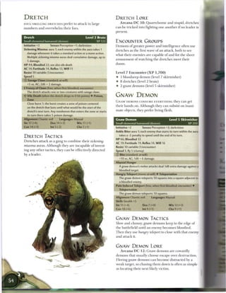 DRETCH                                                                         DRETCH LORE
FOUL-SMELLING DRETCHES prefer to attack in large                                   A r c a n a D C 1 0 : Q u a r r e l s o m e a n d stupid, d r e t c h e s

n u m b e r s a n d o v e r w h e l m t h e i r foes.                          c a n b e t r i c k e d into fighting one a n o t h e r i f no leader is
                                                                               present.

Dretch                                                    Level 2 Brute
Small elemental humanoid (demon)                                 XP125         ENCOUNTER GROUPS
Initiative+3             Senses Perception+1; darkvision                       D e m o n s o f greater power a n d intelligence often use
Sickening Miasma: aura 1; each enemy within the aura takes 1
                                                                               d r e t c h e s as t h e first wave o f a n attack, b o t h to see
   damage whenever it takes a standard action or a move action.
                                                                               w h a t t h e i r e n e m i e s are capable o f a n d for t h e sheer
   Multiple sickening miasma auras deal cumulative damage, up to
                                                                               a m u s e m e n t o f watching t h e d r e t c h e s m e e t t h e i r
   5 damage.
H P 44; Bloodied 22; see also vile death                                       doom.
AC 14; Fortitude 14, Reflex 13, W i l l 11
Resist 10 variable (1/encounter)                                               Level 7 E n c o u n t e r ( X P        1,700)
Speed 5                                                                        •    1 b l o o d s e e p d e m o n (level 7 s k i r m i s h e r )
© Savage Claws (standard; at-will)                                             •    8 d r e t c h e s (level 2 brute)
   +5 vs. AC; 2d6 + 2 damage.
                                                                               •    2 g n a w d e m o n s (level 5 s k i r m i s h e r )
+ Frenzy of Claws (free, when first bloodied; encounter)
   The dretch attacks one or two creatures with savage              claws.
   Vile Death (when the dretch drops to 0 hit points) • Poison,                GNAW DEMON
   Zone
                                                                               G N A W DEMONS CONSUME EVERYTHING they c a n get
   Close burst 1; the burst creates a zone of poison centered
                                                                               t h e i r h a n d s on. Although t h e y c a n subsist on inani-
   on the dretch that lasts until what would be the start of the
   dretch's next turn. Any nondemon that enters the zone or starts             m a t e o b j e c t s , they prefer living flesh.
   its turn there takes 5 poison damage.
Alignment Chaotic evil            Languages Abyssal                            Gnaw Demon                                           Level 5 Skirmisher
Str 17 (+4)              Dex 14 (+3)               W i s 11 (+1)               Small elemental humanoid (demon)                                 XP200
Con 14 (+3)              Int 5 (-2)                Cha7(-1)                    Initiative +2             Senses Perception +3; darkvision
                                                                               Ankle Biter aura 1; each enemy that starts its turn within the aura
                                                                                   takes a -2 penalty to speed until the end of its turn.
DRETCH TACTICS
                                                                               HP 66; Bloodied 33
D r e t c h e s attack as a gang to c o m b i n e t h e i r        sickening
                                                                               AC 19; Fortitude 19, Reflex 14, W i l l 16
miasma      auras. A l t h o u g h they a r e i n c a p a b l e o f invent-    Resist 10 variable (1/encounter)
ing a n y other tactics, they c a n b e effectively d i r e c t e d            Speed 3, fly 5 (clumsy)
b y a leader.                                                                  © Bite (standard; at-will)
                                                                                   +10 vs. AC;1d8 + 6damage.
                                                                               Abyssal Hunger
                                                                                   A gnaw demon's melee attacks deal 1d8 extra damage against a
                                                                                   bloodied target.
                                                                               Hungry Teleport (move; at-will) • Teleportation
                                                                                   The gnaw demon teleports 10 squares into a square adjacent to
                                                                                   a bloodied enemy.
                                                                               Pain-Induced Teleport (free, when first bloodied; encounter) •
                                                                                   Teleportation
                                                                                   The gnaw demon teleports 10 squares.
                                                                               Alignment Chaotic evil             Languages Abyssal
                                                                               Skills Stealth +5
                                                                               Str 15 (+4)               Dex 7 (+0)                W i s 12 (+3)
                                                                               Con 18 (+6)               Int9(+1)                  Cha9(+1)


                                                                               GNAW DEMON TACTICS
                                                                               Slow a n d clumsy, g n a w d e m o n s k e e p to t h e edge o f
                                                                               t h e battlefield until a n e n e m y b e c o m e s bloodied.
                                                                               T h e n they use hungry teleport            to close w i t h that e n e m y
                                                                               a n d attack it.


                                                                               GNAW DEMON LORE
                                                                                    A r c a n a D C 1 2 : G n a w d e m o n s are cowardly
                                                                               d e m o n s that usually c h o o s e e s c a p e over destruction.
                                                                               Fleeing g n a w d e m o n s c a n b e c o m e distracted by a
                                                                               w e a k target, so c h a s i n g t h e m down is often as simple
                                                                               as locating t h e i r next likely v i c t i m .
 