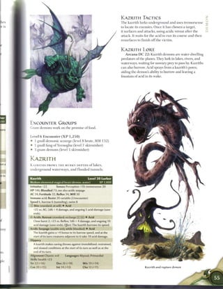 KAZRITH TACTICS
                                                                             T h e kazrith lurks underground and uses tremorsense            c
                                                                             to locate its e n e m i e s . O n c e it has chosen a target,
                                                                             it surfaces and attacks, using acidic retreat after the
                                                                             attack. It waits for the acid to r u n its course and t h e n
                                                                             resurfaces to finish o f f the victim.


                                                                             KAZRITH LORE
                                                                                A r c a n a D C 2 2 : Kazrith demons are water-dwelling
                                                                             predators o f the planes. They lurk in lakes, rivers, and
                                                                             waterways, waiting for unwary prey to pass by. Kazriths
                                                                             can also burrow. Acid sprays from a kazrith's pores,
                                                                             aiding the demon's ability to burrow and leaving a
                                                                             fountain of acid in its wake.




ENCOUNTER GROUPS
Gnaw demons work on the promise o f food.


Level 6 E n c o u n t e r ( X P 1 , 2 5 0 )
• 1 gnoll d e m o n i c scourge (level 8 brute, MM 1 3 2 )
• 1 gnoll fang o f Yeenoghu (level 7 skirmisher)
• 3 gnaw demons (level 5 skirmisher)


KAZRITH
KAZRITHS PROWL THE MURKY DEPTHS of lakes,
u n d e r g r o u n d waterways, a n d f l o o d e d t u n n e l s .


Kazrith                                              Level 2 0 Lurker
Medium elemental magical beast (demon, water)                     XP 2,800
nitiative +22           Senses Perception +19; tremorsense 20
HP 146; Bloodied 73; see also acidic       seepage
AC 34; Fortitude 32, Reflex 34, W i l l 30
 mmune acid; Resist 20 variable (2/encounter)
Speed 6, burrow 6 (tunneling), swim 8
 : Bite (standard; at-will) • Acid
   +25 vs. AC; 2d6 + 4 damage, and ongoing 5 acid damage (save
  ends).
~ Acidic Retreat (standard; recharge lx| [i i ) • Acid
   Close burst 2; +23 vs. Reflex; 1d6 + 4 damage, and ongoing 10
   acid damage (save ends). Effect: The kazrith burrows its speed.
Acidic Seepage (usable only while bloodied) • Acid
   The kazrith gains a +4 bonus to its burrow speed, and at the
   start of its turn creatures adjacent to it take 10 acid damage.
Slippery
   A kazrith makes saving throws against immobilized, restrained,
   and slowed conditions at the start of its turn as well as at the
   end of its turn.
Alignment Chaotic evil          Languages Abyssal, Primordial
Skills Stealth +23
Str 22 (+16)            Dex 26 (+18)             W i s 19 (+14)
Con 20 (+15)            Int 14 (+12)             Cha 12 (+11)                                 Kazrith and rupture demon
 