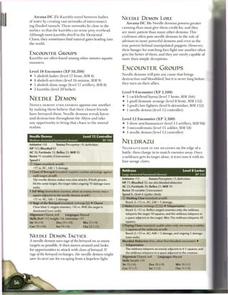 A r c a n a DC 2 5 : Kazriths travel b e t w e e n bodies
                                                                          NEEDLE DEMON LORE
o f water by creating vast networks o f interconnect-
                                                                              A r c a n a DC 1 6 : Needle demons possess greater
ing flooded tunnels. T h e s e networks lie close to t h e
                                                                          c u n n i n g t h a n most give t h e m credit for, and they
surface so that the kazriths c a n sense prey overhead.
                                                                          are more patient t h a n m a n y other demons. T h i s
Although most kazriths dwell in t h e Elemental
                                                                          craftiness often puts needle demons in the role o f
Chaos, they sometimes find natural gates leading into
                                                                          advisors to more powerful demons and even as t h e
the world.
                                                                          true powers b e h i n d manipulated puppets. However,
                                                                          their hunger for watching foes fight one another often
ENCOUNTER GROUPS                                                          gets the better o f t h e m , and they are rarely capable o f
Kazriths a r e often found among other sinister aquatic                   more t h a n simple deceptions.
monsters.

                                                                          ENCOUNTER GROUPS
Level 1 8 Encounter ( X P 1 0 , 2 0 0 )
                                                                          Needle demons will j o i n any cause that brings
• 1 aboleth lasher (level 17 brute, MM 8 )
                                                                          destruction and bloodshed, but it is never long before
• 4 aboleth servitors (level 1 6 minion, MM 9 )
                                                                          they turn on their allies.
• 1 aboleth slime mage (level 17 artillery, MM 8)
• 2 kazriths (level 2 0 lurker)
                                                                          Level 9 E n c o u n t e r ( X P 2 , 1 0 0 )
                                                                          • 1 cacklefiend hyena (level 7 brute, MM 1 6 6 )
NEEDLE DEMON                                                              • 1 gnoll demonic scourge (level 8 brute, MM 1 3 2 )
N E E D L E DEMONS TURN E N E M I E S a g a i n s t o n e a n o t h e r   •    3 gnoll claw fighters (level 6 skirmisher, MM 1 3 2 )
by m a k i n g t h e m believe that their closest friends                 •    1 needle d e m o n (level 1 2 controller)
have betrayed t h e m . Needle d e m o n s w r e a k havoc
and d e s t r u c t i o n throughout t h e Abyss and t a k e              Level 1 2 Encounter ( X P 3 , 3 0 0 )
any opportunity to b r i n g that c h a o s to t h e m o r t a l          4- 1 drow a r a c h n o m a n c e r (level 1 3 artillery, MM 9 4 )
realms.                                                                   4 3 m e z z o d e m o n s (level 11 soldier, MM 5 8 )
                                                                          4 1 needle demon (level 1 2 controller)
Needle Demon                                  Level 12 Controller
Medium elemental humanoid (demon)
Initiative +10         Senses Perception +9; darkvision
                                                               XP 700
                                                                          NELDRAZU
H P 123; Bloodied 61                                                      N E L D R A Z U S H I D E IN T H E S H A D O W S on t h e edge o f a
AC 26; Fortitude 23, Reflex 23, W i l l 25                                battle, t h e n charge in to snatch e n e m i e s away. O n c e
Resist 15 variable (2/encounter)                                          a neldrazu gets its target alone, it tears into it with its
Speed 6                                                                   four savage claws.
© Claws (standard; at-will)
   +17 vs. AC; 2d6 + 5 damage.
4 Claws of Betrayal (standard; requires combat advantage against          Neldrazu                                                 Level 8 Lurker
  each target; at-will)                                                   Large elemental humanoid (demon)                                 XP 350
  The needle demon makes two claw attacks. If both attacks                Initiative +13         Senses Perception +7; darkvision
   hit the same target, the target takes ongoing 10 damage (save          HP 71; Bloodied 35; see also bloodied        abduction
   ends).                                                                 AC 22; Fortitude 20, Reflex 21, W i l l 19
4 Tail W h i p (immediate reaction, when an enemy moves into a            Resist 10 variable (1/encounter)
  square adjacent to the needle demon; at-will)                           Speed 8, climb 6 (spider climb)
   +17 vs. AC; 1d6 + 2 damage.                                            © Slashing Claw (standard; at-will)
<r Rage of the Betrayed (standard; recharge (Li]) • Charm                     Reach 2; +13 vs. AC; 2d6 + 5 damage.
   Close blast 5; targets enemies; +16 vs. Will; the target is            4 Abduct (move; recharge X] f::) 4 Teleportation
   dominated (save ends).                                                     Reach 2; +11 vs. Reflex; targets enemies only; the neldrazu
Alignment Chaotic evil         Languages Abyssal                              teleports the target 10 squares, and the neldrazu teleports to
Skills Bluff+17, Insight+14, Intimidate +17                                   a space adjacent to the target. Miss: The neldrazu teleports 10

Str 16 (+9)            Dex 19 (+10)           W i s 17 (+9)                   squares.

Con 19 (+10)           Int 14 (+8)            Cha 22 (+12)                4 Flaying Claws (standard; usable when only one enemy is within
                                                                              5 squares of the neldrazu; at-will)
                                                                              Reach 2; +13 vs. AC; 4d6 + 5 damage, and ongoing 5 damage
NEEDLE DEMON TACTICS                                                          (save ends).
A needle d e m o n uses rage of the betrayed on as m a n y                Bloodied Abduction (free, when first bloodied; encounter) 4
targets as possible. It t h e n moves around and looks                        Teleportation
for opportunities to attack with daws of betrayal. I f                        The neldrazu teleports an enemy adjacent to it 5 squares, and
                                                                              the neldrazu teleports to a space adjacent to the creature.
rage of the betrayed recharges, t h e needle d e m o n might
                                                                          Alignment Chaotic evil         Languages Abyssal
save its next use for escaping from a hopeless fight.
                                                                          Skills Stealth+14
                                                                          Str 15 (+6)            Dex 20 (+9)              W i s 16 (+7)
                                                                          Con 17 (+7)            Int 7 (+2)              Cha 11 (+4)
 