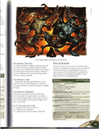 (Left to right) neldrazu, needle demon, and nycademon


NELDRAZU TACTICS                                                  NYCADEMON
The neldrazu looks for a lightly a r m o r e d e n e m y and      R I P P L I N G W I T H MUSCLES A N D THICK TENDONS, nyca-
uses abduct to bring it among the neldrazu's allies.              demons are winged terrors that soar over the c h a r r e d
Once the e n e m y is isolated, the neldrazu tears it apart       landscape o f the Abyss, searching for prey on the
with flaying claws. I f attacking in groups, neldrazus            open expanses. T h e s e predators harry ground crea-
teleport in different directions, spreading out their             tures for amusement, lifting their hapless victims
enemies as m u c h as possible.                                   high into the air and dropping t h e m .


NELDRAZU LORE                                                      Nycademon                                  Level 2 2 Skirmisher
   A r c a n a D C 1 4 : Although difficult to control,            large elemental humanoid (demon)                             XP 4,150
neldrazus m a k e excellent abductors for slavers or               Initiative +21          Senses Perception +17
kidnappers that don't m i n d i f their goods are slightly         HP 210; Bloodied 105
                                                                   AC 35; Fortitude 35, Reflex 35, Will 32
damaged.
                                                                   Resist 20 variable (2/encounter)
                                                                   Speed 6, fly 6 (hover)
ENCOUNTER GROUPS                                                   © Wicked Axe (standard; at-will)
Neldrazus are usually encountered with other                         Reach 2; +27 vs. AC; 2d8 + 5 damage (crit 3d8 + 21), and

demons, but take any opportunity to w r e a k havoc.                 ongoing 5 damage (save ends).
                                                                   4 Wicked Edges (standard; at-will)
They prefer being near places where they c a n keep
                                                                     The nycademon makes two wicked axe attacks.
their victims isolated, such as narrow ledges, steep
                                                                   4 Snatch (standard; at-will)
slopes, or pit traps.                                                Before or after the attack, the nycademon flies 6 squares. Reach
                                                                     2; +2 5 vs. Fortitude; the target is grabbed.
Level 7 E n c o u n t e r ( X P 1 , 6 5 0 )                        Strong Flyer
• 2 barlguras (level 8 brute, MM 5 3 )                               When a nycademon moves a grabbed target, it does not have to
• 2 neldrazus (level 8 lurker)                                       make a Strength attack. While bloodied, a nycademon can fly at
                                                                     full speed instead of half speed when moving a grabbed target.
• 1 tiefling heretic (level 6 artillery, MM 2 5 0 )
                                                                   Alignment Chaotic evil          Languages Abyssal, Common
                                                                   Skills Intimidate +21
                                                                   Str 25 (+18)             Dex 26 (+19)       W i s 13 (+12)
                                                                   Con 26 (+19)             Int 8 (+10)        Cha 21 (+16)
                                                                   Equipment 2 greataxes
 