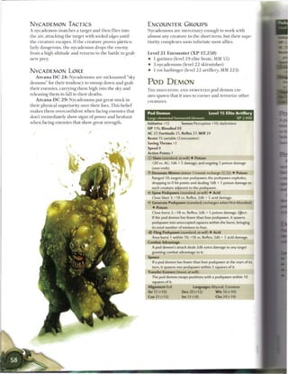 NYCADEMON TACTICS                                                   ENCOUNTER GROUPS
A nycademon snatches a target a n d t h e n flies into              Nycademons a r e m e r c e n a r y enough to work with
the air, attacking the target with wicked edges until               almost any creature in the short term, but their supe-
the creature escapes. I f the c r e a t u r e proves particu-       riority complexes soon infuriate most allies.
larly dangerous, t h e nycademon drops the e n e m y
from a high altitude a n d returns to the battle to grab            Level 2 1 Encounter ( X P 1 7 , 2 5 0 )
n e w prey.                                                         4- 1 goristro (level 1 9 elite brute, MM 5 5 )
                                                                    4- 3 nycademons (level 2 2 skirmisher)
NYCADEMON LORE                                                      4 1 rot harbinger (level 2 2 artillery, MM 2 2 3 )
    A r c a n a DC 2 4 : Nycademons are n i c k n a m e d "sky
d e m o n s " for their tendency to swoop down and grab             POD DEMON
their e n e m i e s , carrying t h e m high into the sky a n d      T H E DISGUSTING AND DEMENTED pod d e m o n cre-
releasing t h e m to fall to their deaths.                          ates spawn that it uses to corner and terrorize other
    A r c a n a DC 2 9 : Nycademons put great stock in              creatures.
their physical superiority over their foes. T h i s b e l i e f
m a k e s t h e m overconfident w h e n facing e n e m i e s that
                                                                    Pod Demon                                 Level 1 5 Elite Artillery
don't immediately show signs of power a n d hesitant                Large elemental humanoid (demon)                               XP 2,400
w h e n facing e n e m i e s that show great strength.              Initiative +12        Senses Perception +10; darkvision
                                                                    HP 176; Bloodied 88
                                                                    AC 27; Fortitude 25, Reflex 27, W i l l 29
                                                                    Resist 15 variable (2/encounter)
                                                                    Saving Throws +2
                                                                    Speed 8
                                                                    Action Points 1
                                                                    © Slam (standard; at-will) 4 Poison
                                                                      +20 vs. AC; 1d6 + 5 damage, and ongoing 5 poison damage
                                                                      (save ends).
                                                                    • * Detonate Minion (minor 1/round; recharge _ ] [j]]) 4 Poison
                                                                     A
                                                                       Ranged 10; targets one podspawn; the podspawn explodes,
                                                                      dropping to 0 hit points and dealing 1 d8 + 3 poison damage to
                                                                      each creature adjacent to the podspawn.
                                                                    4* Spew Podspawn (standard; at-will) 4 Acid
                                                                       Close blast 3; +18 vs. Reflex; 2d6 + 5 acid damage.
                                                                       Generate Podspawn (standard; recharges when first bloodied)
                                                                       4 Poison
                                                                       Close burst 2; +18 vs. Reflex; 3d6 + 5 poison damage. Ejffect:
                                                                       If the pod demon has fewer than four podspawn, it spawns
                                                                       podspawn into unoccupied squares within the burst, bringing
                                                                       its total number of minions to four.
                                                                    -Or Fling Podspawn (standard; at-will) 4 Acid
                                                                      Area burst 1 within 10; +18 vs. Reflex; 2d6 + 5 acid damage.
                                                                    Combat Advantage
                                                                       A pod demon's attack deals 2d6 extra damage to any target
                                                                       granting combat advantage to it.
                                                                    Spawn
                                                                       If a pod demon has fewer than four podspawn at the start of its
                                                                       turn, it spawns one podspawn within 2 squares of it.
                                                                    Transfer Essence (move; at-will)
                                                                       The pod demon swaps positions with a podspawn within 10
                                                                       squares of it.
                                                                    Alignment Evil                Languages Abyssal, Common
                                                                    Str 17 (+10)           Dex 20 (+12)           W i s 16 (+10)
                                                                    Con 21 (+12)          Int 12 (+8)             Cha24(+14)
 