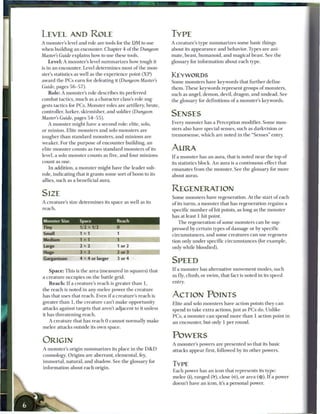 LEVEL AND ROLE                                                       TYPE
A monster's level and role are tools for the D M to use              A creature's type s u m m a r i z e s some basic things
when building an encounter. Chapter 4 of the Dungeon                 about its appearance and behavior. Types are ani-
Master's Guide explains how to use these tools.                      mate, beast, humanoid, and magical beast. See the
    L e v e l : A monster's level s u m m a r i z e s how tough it   glossary for information about e a c h type.
is in an encounter. Level determines most o f the mon-
ster's statistics as well as the experience point ( X P )            KEYWORDS
award the P C s e a r n for defeating it (Dungeon Master's           Some monsters have keywords that further define
Guide, pages 5 6 - 5 7 ) .                                           t h e m . T h e s e keywords represent groups o f monsters,
    R o l e : A monster's role describes its preferred               such as angel, demon, devil, dragon, and undead. See
combat tactics, much as a character class's role sug-                the glossary for definitions o f a monster's keywords.
gests tactics for P C s . Monster roles are artillery, brute,
controller, lurker, skirmisher, and soldier (Dungeon
Master's Guide, pages 5 4 - 5 5 ) .
                                                                     SENSES
    A monster might have a second role: elite, solo,                 Every monster has a Perception modifier. Some mon-
or m i n i o n . Elite monsters and solo monsters are                sters also have special senses, such as darkvision or
tougher t h a n standard monsters, and m i n i o n s are             tremorsense, which are noted in the " S e n s e s " entry.
weaker. For t h e purpose o f encounter building, an
elite m o n s t e r counts as two standard monsters o f its          AURA
level, a solo monster counts as five, and four m i n i o n s         I f a monster has an aura, that is noted near the top of
count as o n e .                                                     its statistics block. A n aura is a continuous effect that
    In addition, a monster might have the leader sub-                emanates from the monster. See the glossary for m o r e
role, indicating that it grants some sort o f boon to its            about auras.
allies, such as a beneficial aura.

                                                                     REGENERATION
SIZE                                                                 S o m e monsters have regeneration. At the start o f each
A creature's size determines its space as well as its                of its turns, a monster that has regeneration regains a
reach.                                                               specific n u m b e r o f hit points, as long as the monster
                                                                     has at least 1 hit point.
Monster Size         Space                Reach                            T h e regeneration o f some monsters c a n b e sup-
Tiny                 1/2 x 1/2            0                          pressed by certain types o f damage or by specific
Small                1 x1                 1                          c i r c u m s t a n c e s , and some creatures c a n use regenera-
 Medium              1 x 1               WSM                         tion only under specific c i r c u m s t a n c e s (for example,
 Large               2x2                  1 or 2                     only while bloodied).
 Huge                3x3                  2 or 3
Gargantuan           4 x 4 or larger      3 or 4
                                                                     SPEED
    S p a c e : This is the area (measured in squares) that          I f a monster has alternative movement modes, such
a creature occupies on the battle grid.                              as fly, climb, or swim, that fact is noted in its speed
    R e a c h : I f a creature's r e a c h is greater t h a n 1,     entry.
the r e a c h is noted in any m e l e e power the creature
has that uses that reach. Even i f a creature's reach is             ACTION POINTS
greater t h a n 1, the creature can't m a k e opportunity            Elite and solo monsters have action points they c a n
attacks against targets that aren't adjacent to it unless            spend to take extra actions, just as P C s do. Unlike
it has threatening reach.                                            P C s , a monster c a n spend more t h a n 1 action point in
    A creature that has reach 0 c a n n o t normally m a k e         an encounter, but only 1 per round.
m e l e e attacks outside its own space.

                                                                     POWERS
ORIGIN                                                               A monster's powers are presented so that its basic
A monster's origin s u m m a r i z e s its place in the D & D        attacks appear first, followed by its other powers.
cosmology. Origins are aberrant, elemental, fey,
i m m o r t a l , natural, and shadow. See the glossary for
                                                                     TYPE
information about e a c h origin.
                                                                     E a c h power has an icon that represents its type:
                                                                     m e l e e (I), ranged (pf), close (<•), or area (•#). I f a power
                                                                     doesn't have an icon, it's a personal power.
 