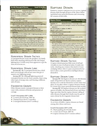 Arctide Runespiral Demon                       Level 12 Artillery
Large elemental magical beast (demon)                         XP 700
                                                                       RUPTURE DEMON
Initiative +12        Senses Perception +10                            SYMBIOTIC DEMONS COMPOSED OF EVIL SLUDGE, r u p t u r e
H P 97; Bloodied 48; see also bloodied shock                           demons slink through all layers o f the Abyss, follow-
AC 24; Fortitude 23, Reflex 25, W i l l 23                             ing b e h i n d more powerful demons and consuming
Resist 15 variable (2/encounter)                                       the r e m a i n s o f their kills.
Speed 7
© Bite (standard; at-will)
  +17 vs. AC; 1d6 + 5 damage.                                          Rupture Demon                            Level 5 Minion Soldier
4 Arcane Arc (immediate interrupt, when an enemy moves                 Small elemental magical beast (demon)                            XP 50
  adjacent to the arctide runespiral demon; at-will) • Lightning       Initiative +8           Senses Perception +4; low-light vision
  +17 vs. Reflex; 1d8 + 5 lightning damage.                            HP 1; a missed attack never damages a minion; see also demonic
•Y Focused Strike (standard; at-will) • Lightning                        infestation.
  Ranged 10; +19 vs. Reflex; 2d8 + 5 lightning damage.                 AC 20; Fortitude 16, Reflex 18, W i l l 16
  Bloodied Shock (free, when first bloodied; encounter) •              Speed 6, spider climb 3
  Lightning                                                            © Slimy Extrusion (standard; at-will)
  Close burst 1; +15 vs. Reflex; 1d8 + 5 lightning damage, and the       +12 vs. AC; 5 damage,
  target is dazed (save ends).                                         i Enveloping Embrace (standard; encounter)
-ifr Charged Lightning Burst (standard; at-will) • Lightning             No attack roll; the target is restrained (save ends), and the
  Area burst 2 within 10; +15 vs. Reflex; 1d8 + 5 lightning              rupture demon drops to 0 hit points.
  damage. The attack deals 1 extra lightning damage for each           Demonic Infestation (when the rupture demon drops to 0 hit
  creature in the burst. Each ally damaged by the attack gains           points) • Healing
  a +1 bonus to any recharge rolls at the start of its next turn.        The rupture demon erupts in a gory explosion of ichor and
  If the bonus causes a recharge roll to exceed 6, the result is         tentacles that latch on to a demon within 5 squares of the
  considered 6.                                                          rupture demon and of level 10 or lower. That demon regains
Alignment Chaotic evil       Languages Abyssal                            5 hit points and gains a +2 bonus to melee damage rolls until
Str 15 (+8)           Dex 23 (+12)           W i s 19 (+10)              the end of the encounter. This bonus is cumulative with other
                                                                         demonic infestation   bonuses (maximum +10).
Con 19 (+10)          Int 7 (+4)             Cha 12 (+7)
                                                                       Alignment Chaotic evil         Languages Abyssal
                                                                       Str 15 (+4)             Dex 18 (+6)          W i s 15 (+4)
RUNESPIRAL DEMON TACTICS                                               Con 11 (+2)             Int4(-1)             Cha4(-1)
A runespiral d e m o n circles the periphery o f a battle
field while attacking with/ocused strike and charged
                                                                       R U P T U R E DEMON TACTICS
lightning hurst. It shifts away from opponents to get the
                                                                       A rupture demon possesses little sense of self and
most out o f arcane arc.
                                                                       virtually no sense o f self-preservation. It wades into
                                                                       melee, attacking any creatures that attack it. It uses
RUNESPIRAL DEMON LORE                                                  enveloping embrace when it causes m a x i m u m destruc-
   A r c a n a D C 1 6 : A runespiral d e m o n has a thick            tion or when a more powerful or intelligent demon
shell carved deeply with a r c a n e runes that give it                demands it.
mastery over lightning energy.
   A r c a n a D C 2 1 : Although lightning-powered
                                                                       R U P T U R E DEMON LORE
runespiral d e m o n s are the most c o m m o n , those using
                                                                           A r c a n a D C 1 2 : Rupture demons are oily demons
other types o f energy exist, e a c h bearing a different
                                                                       m a d e o f liquefied evil. Barely sentient, rupture
style o f runes.
                                                                       demons never work for themselves or have their own
                                                                       plans. In any place where a rupture d e m o n is found,
ENCOUNTER GROUPS                                                       it's certain that a more powerful d e m o n lurks nearby.
O t h e r demons muster runespiral demons to their                         A r c a n a D C 17: Rupture demons are the weakest
cause with a m i x t u r e o f threats and promises o f                spawns o f juiblex, the d e m o n lord of ooze and slime.
carnage.                                                               Sages speculate that the rupture d e m o n s ' aiding o f
                                                                       other demons through their deaths must be part o f
Level 5 E n c o u n t e r ( X P 1 , 2 0 0 )                            some s c h e m e by the enigmatic demon lord.
• 2 evistros (level 6 brute, MM 5 4 )
• 1 h u m a n hexer (level 7 controller)
                                                                       ENCOUNTER GROUPS
• 2 runespiral demons (level 5 artillery)
                                                                       As servitors o f Juiblex, rupture demons are found
                                                                       among other slimes and oozes.


                                                                       Level 6 E n c o u n t e r ( X P 1 , 2 5 0 )
                                                                       • 1 black pudding (level 8 elite brute)
                                                                       • 1 evistro (level 6 brute, MM 5 4 )
                                                                       • 6 rupture demons (level 5 minion soldier)
 