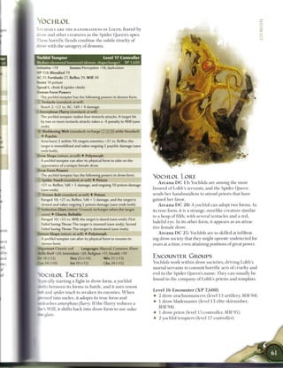 YOCHLOL                                                                                                                                          Z
                                                                                                                                                  z
 YOCHLOLS A R E T H E H A N D M A I D E N S OF LOLTH, feared by
                                                                                                                                                  2
 drow and other creatures as the Spider Queen's spies.
 7 hese horrific fiends c o m b i n e the subtle cruelty o f
 drow with the savagery o f demons.


  Yochlol Tempter                              Level 17 Controller
  Medium elemental humanoid (demon, shapechanger)               XP 1,600
  - tiative    14        Senses Perception+18; darkvision
 H P 158: Bloodied 79
 A C 31; Fortitude 27, Reflex 29, Will 30
  insist 10 poison
 Speed 6, climb 8 (spider climb)
  Z'imon Form Powers
      The yochlol tempter has the following powers in demon form.
  : Tentacle (standard; at-will)
      Reach 2; +22 vs. AC; 1d4 + 4 damage.
  - Amorphous Flurry (standard; at-will)
      The yochlol tempter makes four tentacle attacks. A target hit
      DV two or more tentacle attacks takes a -4 penalty to Will (save
      ends).
  -    Vjddening W e b ist.indard; rechaige : : X i i ! while bloodied)
      • Psychic
      Area burst 2 within 10; targets enemies; +21 vs. Reflex; the
      target is immobilized and takes ongoing 5 psychic damage (save
      ends both).
  D-ow Shape (minor; at-will) • Polymorph
      A yochlol tempter can alter its physical form to take on the
      appearance of a unique female drow.
  Drow Form Powers
       he yochlol tempter has the following powers in drow form.
                                                                           YOCHLOL LORE
   • Spider Touch (standard; at-will) • Poison
      -21 vs. Reflex; 1d6 + 5 damage, and ongoing 10 poison damage
                                                                               A r c a n a D C 1 3 : Yochlols are a m o n g the most
      save ends).                                                          favored o f Lolth's servants, and the Spider Q u e e n
   ' Venom Bolt (standard; at-will) • Poison                               sends h e r h a n d m a i d e n s to attend priests that have
      •ranged 10; +21 vs. Reflex; 1d6 + 5 damage, and the target is        gained h e r favor.
      slowed and takes ongoing 5 poison damage (save ends both).               A r c a n a D C 2 0 : A yochlol c a n adopt two forms. In
  * Seductive Glare (minor 1/round; recharges when the target              its true form, it is a strange, oozelike creature similar
      saves) • Charm, Reliable
                                                                           to a heap o f filth, with several tentacles and a red,
      Ranged 10; +23 vs. Will; the target is dazed (save ends). First
                                                                           baleful eye. In its other form, it appears as a n attrac-
      - JILED Saving Throw: The target is stunned (save ends). Second
      -ailed Saving Throw: The target is dominated (save ends).            tive female drow.
  Demon Shape (minor; at-will) • Polymorph                                     A r c a n a D C 2 5 : Yochlols are so skilled at infiltrat-
      A yochlol tempter can alter its physical form to resume its          ing drow society that they might operate undetected for
      :;mon form.                                                          years at a time, even attaining positions of great power.
  Aignment Chaotic evil         Languages Abyssal, Common, Elven
  S M s Bluff+20, Intimidate +20, Religion +17, Stealth +19
  5 » 18 (+12)           Dex 23 (+14)          W i s 21 (+13)              ENCOUNTER GROUPS
  Cms 14 (+10)           Int 19 (+12)           Cha 24 (+15)               Yochlols work within drow societies, driving Lolth's
                                                                           mortal servants to c o m m i t horrific acts of cruelty and
                                                                           evil in the Spider Queen's n a m e . T h e y c a n usually be
  OCHLOL TACTICS
                                                                           found in the company o f Lolth's priests and templars.
  fcpically        starting a fight in drow form, a yochlol
I «-.:iis b e t w e e n its forms in battle, a n d it uses venom
                                                                           Level 1 6 Encounter ( X P 7 , 6 0 0 )
Ifc.trand spider touch to w e a k e n its e n e m i e s . W h e n
                                                                           • 2 drow a r a c h n o m a n c e r s (level 1 3 artillery, M M 9 4 )
I pressed into m e l e e , it adopts its true form a n d
                                                                           • 1 drow blademaster (level 1 3 elite skirmisher,
^ • • J e a s h e s amorphous flurry. I f the flurry reduces a
                                                                             MM 9 4 )
 ^ p e s W i l l , it shifts b a c k into drow form to use seduc-
                                                                           • 1 drow priest (level 15 controller, MM 9 5 )
_Wglare.
                                                                           4- 2 yochlol tempters (level 17 controller)
 