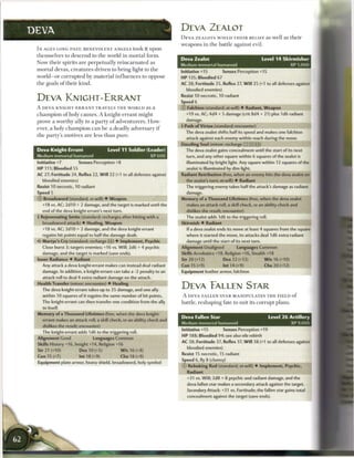 DEVA                                                                       DEVA ZEALOT
                                                                           D E V A ZEALOTS W I E L D T H E I R B E L I E F as well as t h e i r
                                                                           weapons in the battle against evil.
 I N AGES LONG PAST, BENEVOLENT ANGELS took it upon
 themselves to descend to t h e world in m o r t a l form.
                                                                           Deva Zealot                                    Level 1 4 Skirmisher
 Now their spirits are perpetually r e i n c a r n a t e d as
                                                                           Medium immortal humanoid                                     XP 1,000
 mortal devas, creatures driven to bring light to t h e
                                                                           Initiative +15          Senses Perception +15
 world—or corrupted b y material i n f l u e n c e s to oppose             HP 135; Bloodied 67
 the goals of their kind.                                                  AC 28; Fortitude 25, Reflex 27, W i l l 25 (+1 to all defenses against
                                                                               bloodied enemies)
                                                                           Resist 10 necrotic, 10 radiant
 DEVA KNIGHT-ERRANT                                                        Speed 6
 A DEVA KNIGHT-ERRANT TRAVELS T H E W O R L D as a                         0   Falchion (standard; at-will) 4 Radiant, Weapon
 c h a m p i o n o f holy causes. A knight-errant might                        +19 vs. AC; 4d4 + 5 damage (crit 8d4 + 21) plus 1d6 radiant
 prove a worthy ally to a party o f adventurers. How-                          damage.
                                                                           4 Path of Virtue (standard; encounter)
 ever, a holy c h a m p i o n c a n b e a deadly adversary i f
                                                                               The deva zealot shifts half its speed and makes one falchion
 the party's motives a r e less t h a n pure.
                                                                               attack against each enemy within reach during the move.
                                                                           Dazzling Soul (minor; recharge _J _~' §1])
 Deva Knight-Errant                     Level 11 Soldier (Leader)              The deva zealot gains concealment until the start of its next
 Medium immortal humanoid                                       XP 600         turn, and any other square within 6 squares of the zealot is
 Initiative +7           Senses Perception +8                                  illuminated by bright light. Any square within 12 squares of the
 HP 111; Bloodied 55                                                           zealot is illuminated by dim light.
 AC 27; Fortitude 24, Reflex 22, W i l l 22 (+1 to all defenses against    Radiant Retribution (free, when an enemy hits the deva zealot on
     bloodied enemies)                                                         the zealot's turn; at-will) • Radiant
 Resist 10 necrotic, 10 radiant                                                The triggering enemy takes half the attack's damage as radiant
 Speed 5                                                                       damage.
 0   Broadsword (standard; at-will) • Weapon                               Memory of a Thousand Lifetimes (free, when the deva zealot
     +18 vs. AC; 2d10 + 2 damage, and the target is marked until the           makes an attack roll, a skill check, or an ability check and
     end of the deva knight-errant's next turn.                                dislikes the result; encounter)
 4 Rejuvenating Smite (standard; recharges after hitting with a                The zealot adds 1d6 to the triggering roll.
     broadsword attack) • Healing, Weapon                                  Skirmish 4 Radiant
     +18 vs. AC; 2d10 + 2 damage, and the deva knight-errant                   If a deva zealot ends its move at least 4 squares from the square
     regains hit points equal to half the damage dealt.                        where it started the move, its attacks deal 1d6 extra radiant
 <r Martyr's Cry (standard; recharge [it]) • Implement, Psychic                damage until the start of its next turn.
     Close burst 3; targets enemies; +16 vs. Will; 2d6 + 4 psychic         Alignment Unaligned            Languages Common
     damage, and the target is marked (save ends).                         Skills Acrobatics +18, Religion +16, Stealth +18
 Inner Radiance 4 Radiant                                                  Str 20 (+12)            Dex 2 2 (+13)           W i s 16 (+10)
     Any attack a deva knight-errant makes can instead deal radiant        Con 15 (+9)             Int 14 (+9)             Cha 20 (+12)
     damage. In addition, a knight-errant can take a -2 penalty to an      Equipment leather armor, falchion
     attack roll to deal 4 extra radiant damage on the attack.
 Health Transfer (minor; encounter) • Healing
     The deva knight-errant takes up to 25 damage, and one ally
                                                                           DEVA EALLEN STAR
     within 10 squares of it regains the same number of hit points.        A DEVA FALLEN STAR M A N I P U L A T E S T H E F I E L D o f
     The knight-errant can then transfer one condition from the ally       battle, reshaping fate to suit its corrupt plans.
     to ttsetf.
 Memory of a Thousand Lifetimes (free, when the deva knight-
                                                                           Deva Fallen Star                                  Level 2 6 Artillery
     errant makes an attack roll, a skill check, or an ability check and
                                                                           Medium immortal humanoid                                         XP 9,000
     dislikes the result; encounter)
     The knight-errant adds 1d6 to the triggering roll.                    Initiative +15          Senses Perception +19
 Alignment Good                 Languages Common                           HP 188; Bloodied 94; see also vile rebirth

 Skills History +16, Insight +14, Religion +16                             AC 38; Fortitude 37, Reflex 37, W i l l 38 (+1 to all defenses against
                                                                             bloodied enemies)
 Str 21 (+10)            Dex 10 (+5)            W i s 16 (+8)
                                                                           Resist 15 necrotic, 15 radiant
 Con 15 (+7)             Int 18 (+9)            Cha 18 (+9)
                                                                           Speed 6, fly 8 (clumsy)
 Equipment plate armor, heavy shield, broadsword, holy symbol
                                                                           0    Rebuking Rod (standard; at-will) 4 Implement, Psychic,
                                                                               Radiant
                                                                               +31 vs. Will; 2d8 + 8 psychic and radiant damage, and the
                                                                               deva fallen star makes a secondary attack against the target.
                                                                               Secondary Attack: +31 vs. Fortitude; the fallen star gains total
                                                                               concealment against the target (save ends).
 