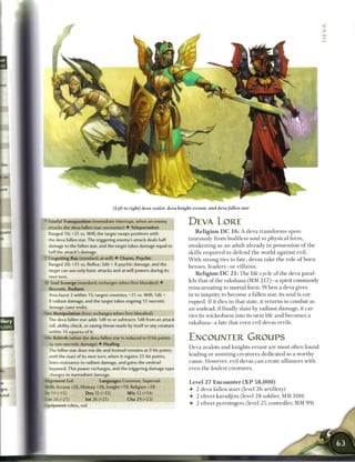 >
                                                                                                                                                 Z




                                      (Left to right) deva zealot, deva knight- errant, and deva fallen star

    -ateful Transposition (immediate interrupt, when an enemy               DEVA LORE
    attacks the deva fallen star; encounter) • Teleportation
    Ranged 10; +31 vs. Will; the target swaps positions with                    R e l i g i o n D C 1 6 : A deva t r a n s f o r m s spon-
    -.he deva fallen star. The triggering enemy's attack deals half         taneously from bodiless soul to physical form,
    damage to the fallen star, and the target takes damage equal to         a w a k e n i n g as a n adult already in possession o f t h e
    half the attack's damage.                                               skills r e q u i r e d to defend the world against evil.
>
    Forgetting Ray (standard; at-will) • Charm, Psychic                     W i t h strong ties to fate, devas t a k e t h e role o f b o r n
    Ranged 20; +31 vs. Reflex; 3d6 + 8 psychic damage, and the
                                                                            h e r o e s , l e a d e r s - o r villains.
    "arget can use only basic attacks and at-will powers during its
                                                                                R e l i g i o n D C 2 1 : T h e life cycle o f the deva paral-
    next turn.
    soul Scourge (standard; recharges when first bloodied) •
                                                                            lels that o f the rakshasa (MM 217)—a spirit constantly
   Secrotic, Radiant                                                        reincarnating to mortal form. W h e n a deva gives
   Area burst 2 within 15; targets enemies; +31 vs. Will; 1d6 +             in to iniquity to b e c o m e a fallen star, its soul is cor-
   8 radiant damage, and the target takes ongoing 15 necrotic               rupted. I f it dies in that state, it returns to combat as
   damage (save ends),                                                      an undead; i f finally slain by radiant damage, it car-
-ite Manipulation (free; recharges when first bloodied)
                                                                            ries its wickedness into its next life and b e c o m e s a
    ~ne deva fallen star adds 1d8 to or subtracts 1d8 from an attack
                                                                            r a k s h a s a - a fate that even evil devas revile.
    roll, ability check, or saving throw made by itself or any creature
    within 10 squares of it.
    e Rebirth (when the deva fallen star is reduced to 0 hit points         ENCOUNTER GROUPS
    : non-necrotic damage) • Healing
                                                                            Deva zealots and knights-errant are most often found
    The fallen star does not die and instead remains at 0 hit points
    jntil the start of its next turn, when it regains 25 hit points,
                                                                            leading or assisting creatures dedicated to a worthy
      ses resistance to radiant damage, and gains the undead                cause. However, evil devas can create alliances with
   • ey word. This power recharges, and the triggering damage type          even the foulest creatures.
   :hanges to nonradiant damage.
».i|nment Evil              Languages Common, Supernal                      Level 2 7 E n c o u n t e r ( X P         58,000)
Sklls Arcana +26, History +28, Insight +19, Religion +28
                                                                            •    2 deva fallen stars (level 2 6 artillery)
|Wl4(-15)              Dex 15 (+15)           W i s 12 (+14)
                                                                            4- 2 efreet karadjins (level 2 8 soldier, MM 1 0 0 )
Can 26 (-21)        Int 26 (+21)              Cha 29 (+22)
Equipment robes, rod                                                        •    2 efreet pyresingers (level 2 5 controller, MM 9 9 )
 