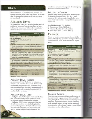 treacherous servants or manipulate t h e m into giving
DEVIL                                                                      Asmodeus favorable information.


 D E V I L S R E B E L L E D AGAINST T H E GODS a n d w e r e b a n        ENCOUNTER GROUPS
 ished to the Nine Hells, where they forever bicker and                    Assassin devils prefer to work alone because other
 plot. Devious and nefarious, devils find no s c h e m e                   devils get in their way. W h e n they face a tough
 too convoluted.                                                           opponent, they rely on wa r devils and other m e l e e
                                                                           combatants to distract the e n e m y while they move in
 ASSASSIN DEVIL                                                            for the kill.

 M U R D E R LOOMS LARGE as a t a c t i c in t h e plots o f devils,
                                                                           Level 2 2 E n c o u n t e r ( X P 2 3 , 2 0 0 )
 and for the purpose o f murder, they have no better
                                                                           4- 2 assassin devils (level 2 4 lurker)
 tool t h a n the assassin devil. Shrouded in a cloak o f
                                                                           4 1 h u m a n diabolist (level 2 0 artillery)
 shadows, this devil is a c o n s u m m a t e killer.
                                                                           4- 2 war devils (level 2 2 brute, MM 6 7 )

 Assassin Devil                                    Level 2 4 Lurker
 Medium immortal humanoid (devil)                               XP 6,050   ERINYES
 Initiative +25         Senses Perception +23; darkvision                  F U R I E S OF VENGEANCE AND RAGE, erinyes exist for
 H P 167; Bloodied 83                                                      battle. Although they are not the most powerful war-
 AC 38; Fortitude 34, Reflex 38, Will 36
                                                                           riors in the Nine Hells, their combat skills inspire
 Resist 25 fire
                                                                           allies.
 Speed 12
 © Shadow Sword (standard; at-will) • Necrotic, Weapon
   +27 vs. Fortitude; 3d6 + 5 necrotic damage, and ongoing 5               Erinyes                               Level 13 Soldier (Leader!
   damage (save ends).                                                     Medium immortal humanoid (devil)                             XP 800
 -i<r Shadow Net (standard; recharges when the assassin devil uses         Initiative +10        Senses Perception +9; darkvision
   shadow cloak) 4 Necrotic                                                Blade Shield aura 3; each ally within the aura gains a +2 bonus
   Area burst 2 within 10; +26 vs. Reflex; the target is restrained,         to AC.
   is weakened, and takes ongoing 10 necrotic damage (save ends            H P 131; Bloodied 65; see also bloody spiral
   all). While a target is affected by shadow net, the assassin devil      AC 29; Fortitude 25, Reflex 23, W i l l 23
   cannot use its shadow cloak power.                                      Speed 5
 Dangerous Shadows                                                         © Compelling Strike (standard; at-will) 4 Weapon
   An assassin devil's shadow sword attack deals 4d6 extra necrotic          +20 vs. AC; 2d10 + 3 damage, and one ally within 5 squares of
   damage against any target granting combat advantage to it.                the erinyes gains 8 temporary hit points.
 Shadow Cloak (standard; recharges when no creatures are                   4 Flitting Blade (standard; at-will) 4 Weapon
   affected by shadow net) 4- Illusion                                       Targets one, two, or three creatures; +18 vs. AC; 1d10 + 3
   The assassin devil is invisible until it hits or misses with an           damage.
   attack.                                                                   Bloody Spiral (immediate reaction, when first bloodied;
 Alignment Evil                Languages Common, Supernal                    encounter) 4 Weapon
 Skills Stealth +27                                                          Close burst 1; +18 vs. Reflex; 5 damage, and the target is
 Str 21 (+17)           Dex 28 (+21)           W i s 25 (+19)                knocked prone. If two or more enemies are knocked prone,
 Con 17 (+15)           Int 17 (+15)          Cha 13 (+13)                   each ally within 5 squares of the erinyes gains 10 temporary hit
 Equipment leather armor, sword                                              points.
                                                                           Devastating Opportunist
                                                                             An erinyes gains a +3 bonus to attack rolls when making
 ASSASSIN DEVIL TACTICS                                                      opportunity attacks, and if an opportunity attack hits, it shifts 1
 A n assassin devil uses shadow net on as m a n y ene-                       square as a free action.
 mies as it can, and then attacks with shadow sword                        Alignment Evil               Languages Supernal
 amplified b y dangerous shadows. W h e n too m a n y                      Skills Diplomacy +15, Endurance +15, Intimidate +15
 unrestrained e n e m i e s threaten it, a n assassin devil                Str 22 (+12)          Dex 19 (+10)           W i s 16 (+9)

 uses its shadow cloak to hide and position itself for                     Con 19 (+10)          Int 14 (+8)            Cha 18 (+10)
                                                                           Equipment plate armor, light shield, bastard sword
 another shadow net attack.


 ASSASSIN DEVIL LORE                                                       ERINYES TACTICS
                                                                           A n erinyes starts combat with a compelling strifee. It
    R e l i g i o n D C 2 4 : Rarely the m a s t e r m i n d s o f any
                                                                           then attempts to engage as m a n y foes as possible
 plot, assassin devils fulfill the evil will o f others,
                                                                           using/lining blade. W h e n a n ally loses its temporary
 taking great pride in their lethal occupation.
                                                                           hit points, the erinyes switches b a c k to compelling
    R e l i g i o n D C 2 9 : M a n y assassin devils report
                                                                           strike. Multiple erinyes aid one another with posi-
 directly to Asmodeus, covertly feeding h i m t h e
                                                                           tioning, opting to h e m in and engage a group o f foes
 secrets of their patrons. Devils that discover this
                                                                           rather than moving to f l a n k t h e m .
 treachery rarely respond with accusations a n d
 attacks. Instead, they attempt to dispose o f the
 