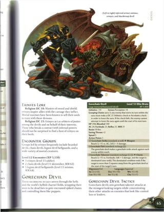 (Left to right) infernal armor animus,
                                                                                           erinyes, and shocktroop devil




                                                                     Gorechain Devil                               Level 12 Elite Brute
ERINYES LORE                                                         Large immortal humanoid (devil)                                XP 1,400
    R e l i g i o n DC 1 8 : Masters o f sword and shield,
                                                                     Initiative+10         Senses Perception+8
erinyes inspire allies with t h e carnage they inflict.
                                                                     Grasping Chains aura 3; any enemy that starts its turn within the
Mortal warriors have b e e n known to sell their souls                 aura must make a DC 21 Athletics check or Acrobatics check
to train with these demons.                                            in order to leave the aura. If the check fails, the enemy cannot
    R e l i g i o n DC 2 3 : Erinyes a c t as arbiters o f justice     attempt to leave the aura again until the start of its next turn.
among the devils and on b e h a l f o f their interests.             HP 298; Bloodied 149
                                                                     AC 24; Fortitude 23, Reflex 21, W i l l 21
Those who b r e a k a contract with infernal powers
                                                                     Resist 10 fire
should not b e surprised to find a host o f erinyes on
                                                                     Saving Throws +2
their heels.                                                         Speed 5
                                                                     Action Points 1
ENCOUNTER GROUPS                                                     © Gorechain Strike (standard; at-will) • Weapon
                                                                       Reach 3; +1S vs. AC; 2d12 + 4 damage.
 J roups led by erinyes frequently include bearded
                                                                     + Gorechain Flail (standard; recharge _ ] )
devils, c h a i n devils, legion devil hellguards, and a
                                                                       The gorechain devil makes a gorechain      strike attack against each
wide variety o f mortal creatures.                                     enemy within reach,
                                                                     • Gorechain Takeover (standard; recharge [x] [::) • Charm
                                                                      f
Level 1 2 E n c o u n t e r ( X P 3 , 5 5 0 )                           Reach 3; +15 vs. Fortitude; 3d6 + 5 damage, and the target is
•   3 erinyes (level 1 3 soldier)                                      dominated (save ends). The dominated condition ends if the
•   2 chain devils (level 11 skirmisher, MM 6 2 )                      target is more than 3 squares away from the gorechain devil at
                                                                       the start of the target's turn.
•   5 legion devil hellguards (level 1 1 m i n i o n ,
                                                                     Alignment Evil                Languages Supernal
    MM 6 4 )
                                                                     Str 2 2 (+12)          Dex 19 (+10)            W i s 15 (+8)
                                                                     Con 19 (+10)           Int 15 (+8)            Cha 13 (+7)
GORECHAIN DEVIL
T H E S E SHAMBLING HULKS c a r e e n t h r o u g h t h e hells      GORECHAIN DEVIL TACTICS
i n d the world's hellish c h a r n e l fields, wrapping their       G o r e c h a i n devils a i m gorechain takeover attacks at
MJon-to-be-dead foes in gore-encrusted spiked c h a i n s            the strongest-looking targets while co n ce n t r at i n g
and controlling t h e m like puppets.                                their o t h e r attacks on e n e m i e s that look like control-
                                                                     lers or leaders.
 