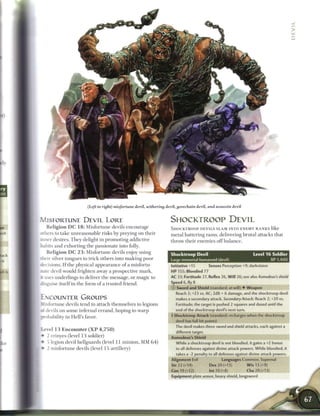 (Left to right) misfortune devil, withering devil, gorechain devil, and assassin devil


MISFORTUNE DEVIL LORE                                                 SHOCKTROOP DEVIL
    R e l i g i o n D C 1 8 : Misfortune devils encourage             SHOCKTROOP DEVILS SLAM INTO E N E M Y RANKS like
others to take unreasonable risks by preying on their                 metal battering r a m s , delivering brutal attacks that
m n e r desires. T h e y delight in promoting addictive               throw their e n e m i e s o f f b a l a n c e .
habits and exhorting the passionate into folly.
    R e l i g i o n D C 2 3 : Misfortune devils enjoy using
                                                                      Shocktroop Devil                                  Level 1 6 Soldier
their silver tongues to trick others into m a k i n g poor            Large immortal humanoid (devil)                               XP 1,400
decisions. I f the physical appearance o f a misfortu-                Initiative +15         Senses Perception +9; darkvision
nate devil would frighten away a prospective mark,                    HP 155; Bloodied 77
it uses underlings to deliver the message, or magic to                AC 33; Fortitude 27, Reflex 26, Will 26; see also Asmodeus's shield
disguise itself in the form o f a trusted friend.                     Speed 6, fly 8
                                                                      (D Sword and Shield (standard; at-will) • Weapon
                                                                         Reach 2; +23 vs. AC; 2d8 + 6 damage, and the shocktroop devil
ENCOUNTER GROUPS                                                         makes a secondary attack. Secondary Attack: Reach 2; +20 vs.
   -fortune devils tend to attach themselves to legions                  Fortitude; the target is pushed 2 squares and dazed until the
<X devils on some infernal errand, hoping to w a r p                     end of the shocktroop devil's next turn.

probability in Hell's favor.                                          4 Shocktroop Attack (standard; recharges when the shocktroop
                                                                        devil has full hit points)
                                                                        The devil makes three sword and shield attacks, each against a
[level 13 Encounter ( X P 4,750)
                                                                         different target.
[ • 2 erinyes (level 1 3 soldier)                                     Asmodeus's Shield
 • 5 legion devil hellguards (level 11 minion, M M 6 4 )                 While a shocktroop devil is not bloodied, it gains a +2 bonus
[ • 2 misfortune devils (level 15 artillery)                             to all defenses against divine attack powers. While bloodied, it
                                                                         takes a -2 penalty to all defenses against divine attack powers.
                                                                      Alignment Evil                 Languages Common, Supernal
                                                                      Str 22 (+14)           Dex 20 (+13)           W i s 13 (+9)
                                                                      Con19(+12)             lnt10(+8)              Cha20(+13)
                                                                      Equipment plate armor, heavy shield, longsword
 