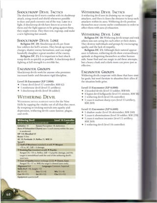 SHOCKTROOP DEVIL TACTICS                                                  WITHERING DEVIL TACTICS
T h e shocktroop devil starts combat with its shocktroov                  A withering devil uses its draining ray on ranged
attack, using sword and shield whenever possible                          attackers, and then it closes the distance to keep such
to daze and push enemies out o f the way. Later in a                      attackers within its aura. W i t h e r i n g devils position
fight, if shocktroop devils have forces to screen for                     themselves near e n e m y melee combatants in order to
t h e m and the fight appears to be going against t h e m ,               affect t h e m with aura of exhaustion.
they might retreat. They then rest, regroup, and m a k e
a new lightning-fast assault.                                             WITHERING DEVIL LORE
                                                                              R e l i g i o n D C 1 8 : W i t h e r i n g devils tempt and trick
SHOCKTROOP DEVIL LORE                                                     others into not caring for each other or their duties.
   R e l i g i o n D C 2 0 : Shocktroop devils are front-                 They destroy individuals and groups by encouraging
line soldiers for hell's armies. T h e y b r e a k up e n e m y           apathy and the lack o f empathy.
charges, shatter enemy formations, and c a n single-                          R e l i g i o n D C 2 3 : Although their natural appear-
handedly slaughter a great n u m b e r of the enemy.                      a n c e is hideous, withering devils show extraordinary
   R e l i g i o n D C 2 5 : It is important to hurt shock-               aptitude at disguising themselves as other human-
troop devils as quickly as possible. A shocktroop devil                   oids. S o m e find and use magic to aid these attempts,
fighting at full strength is a terrible foe.                              but a heavy cloak and a dark room c a n prove just as
                                                                          effective.
ENCOUNTER GROUPS
Shocktroop devils work for anyone who promises                            ENCOUNTER GROUPS
incessant battle and threatens rigid discipline.                          W i t h e r i n g devils cooperate with those that have simi-
                                                                          lar goals, but won't hesitate to abandon their allies i f
Level 16 E n c o u n t e r ( X P 7 , 0 0 0 )                              the situation looks grim.
• 1 bone devil (level 17 controller, MM 6 2 )
• 1 misfortune devil (level 15 artillery)                                 Level 1 3 Encounter ( X P 4 , 0 0 0 )
•    3 shocktroop devils (level 1 6 soldier)                              4-   2 bearded devils (level 1 3 soldier, MM 6 0 )
                                                                          4    4 legion devil hellguards (level 11 minion, MM 5 6 )
WITHERING DEVIL                                                           •    1 withering devil (level 14 controller)
                                                                          •    1 yuan-ti malison sharp-eyes (level 13 artillery,
W I T H E R I N G D E V I L S H A R V E S T SOULS for the N i n e
                                                                               MM 2 6 9 )
Hells by sapping t h e vitality out o f all that they m e e t .
By tempting or tricking m o r t a l s into apathy a n d
                                                                          Level 15 Encounter ( X P 6 , 6 0 0 )
depression, w i t h e r i n g devils cause f a m i n e , plague,
                                                                          4- 1 shadow snake (level 1 6 skirmisher, MM 2 4 0 )
and strife.
                                                                          4 3 yuan-ti abominations (level 14 soldier, MM 2 7 0 )
                                                                          • 1 yuan-ti malison incanter (level 15 artillery,
Withering Devil                               Level 1 4 Controller
                                                                             MM 2 6 9 )
Medium immortal humanoid (devil)                               XP 1,000
                                                                          4 1 withering devil (level 14 controller)
Initiative +8          Senses Perception +8; darkvision
Aura of Exhaustion (Charm) aura 3; each enemy within the aura
    is weakened.
H P 138; Bloodied 69
Resist 15 fire
AC 28; Fortitude 24, Reflex 25, W i l l 26
Speed 6
© Staff of Weariness (standard; at-will) • Weapon
    +19 vs. AC; 2d8 + 6 damage.
•Y Draining Ray (standard; at-will) 4 Psychic
    Ranged 20; +18 vs. Reflex; 2d8 + 6 psychic damage, and the
    target is immobilized until the end of the withering devil's
    next turn.
**T Gaze of Apathy (minor; recharge _] [_) 4 Charm, Gaze
    Ranged 10; +17 vs. Will; the target is slowed (save ends).
Alignment Evil                 Languages Common, Supernal
Skills Bluff+18, Insight +13
Str 11 (+7)             Dex 12 (+8)            W i s 13 (+8)
Con 18 (+11)           Int 20 (+12)           Cha 23 (+13)
Equipment quarterstaff
 