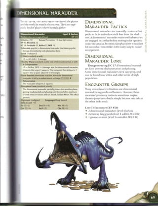 DIMENSIONAL M A R A U D E R

 T H E S E CLEVER, SKULKING PREDATORS travel t h e p l a n e s
                                                                           DIMENSIONAL
 And the world i n search o f easy prey. T h e y are espe-
 cially fond o f places w he r e mortals gather.                           MARAUDER TACTICS
                                                                           D i m e n s i o n a l marauders are cowardly creatures that
 D i me n si on al M a r a u d e r                   Level 4 Lurker        prefer to lie in a m b u s h or stalk foes from the shad-
                                                                                                                                                      <
 Medium aberrant magical beast                               XP 1 7 5
                                                                                                                                                      z
                                                                           ows. A dimensional marauder waits until adversaries                        z
 toitiative +10        Senses Perception +5; low-light vision              are engaged in combat before moving in for opportu-                        f
 MP 45; Bloodied 22                                                        nistic bite attacks. It enters planephase form w h e n first
 AC 18; Fortitude 15, Reflex 17, Will 16
                                                                           hit in combat, t h e n strikes with reality warp to isolate
 •. nerable psychic; a dimensional marauder that takes psychic
    damage immediately ends planephase       form.
                                                                           an opponent.
                                                                                                                                                      2
 Speed 7, teleport 3
  : Bite (standard; at-will)                                               DIMENSIONAL
   -9 vs. AC; 2d6 + 3 damage.
   - eality Warp (standard; usable only while insubstantial; at-will)      MARAUDER LORE
    • Teleportation
                                                                                D u n g e o n e e r i n g D C 17: Dimensional maraud-
   -7 vs. Reflex; 1d10 + 4 damage, and the dimensional marauder
                                                                           ers have powers o f teleportation a n d phasing.
   teleports the target 3 squares. The marauder then teleports 3
   squares into a space adjacent to the target,                            S o m e d i m e n s i o n a l m a r a u d e r s s e e k easy prey, a n d
 ' a n a r Evasion (immediate reaction, when the dimensional               c a n b e found n e a r cities and o t h e r areas o f high
    -arauder is hit by a melee attack; recharge |:: ':•'.)['. !j) •        population.
   Teleportation
   "he marauder teleports 3 squares.
 Ptanephase Form (standard; at-will)
                                                                           ENCOUNTER GROUPS
   ~ e dimensional marauder partially phases into another plane,
    h                                                                      M a n y extraplanar civilizations use dimensional
    gaining insubstantial and phasing until the end of its next turn       marauders as guards and hunters. However, these
    :r until it hits or misses with an attack. Sustain Minor: The effect   creatures' predatory instincts sometimes inspire
   persists.
                                                                           t h e m to j u m p into a battle simply because one side or
 *. ignment Unaligned          Languages Deep Speech
                                                                           the other looks weak.
 : * lis Stealth +11
 Str 11 (-2)            Dex 18 (+6)            W i s 16 (+5)
  ••15 (+4)            Int4(-1)               Cha 12 (+3)                  Level 3 E n c o u n t e r ( X P 8 5 0 )
                                                                           •   2 dimensional marauders (level 4 lurker)
                                                                           •   2 ettercap fang guards (level 4 soldier, M M 1 0 7 )
                                                                           •   1 gnome arcanist (level 3 controller, MM 1 3 4 )
 