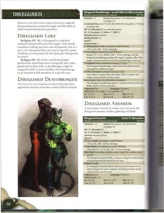 Direguard Deathbringer             Level 8 Elite Artillery (Leader)
DIREGUARD                                                                                   Medium natural humanoid (undead)                                    XP 700
                                                                                            Initiative +7           Senses Perception +11; darkvision,
                                                                                                                    truesight 10
 T I R E L E S S A N D DRIVEN B Y DARK COVENANTS, undead                                    Command Zone aura 4; each ally within the aura gains a +2 bonus
 direguards possess powerful m a g i c a n d t h e skills o f                                   to attack rolls.
 battle r e t a i n e d from t h e i r past lives.                                          HP 134; Bloodied 67; see also force        armor
                                                                                            AC 20; Fortitude 20, Reflex 21, W i l l 22
                                                                                            Immune disease, poison
 DIREGUARD LORE                                                                             Saving Throws +2
     R e l i g i o n D C 1 6 : A d i r e g u a r d is a s k e l e t a l                     Speed 7
 u n d e a d i m b u e d w i t h p o w e r f u l m a g i c . Foul r i t u a l s             Action Points 1

 t r a n s f o r m w i l l i n g w a r r i o r s into d i r e g u a r d s , but at a        0   Blazing Bone Claw (standard; at-will) • Force
                                                                                                +15 vs. AC; 1d6 + 9 force damage.
 p r i c e . I f a d i r e g u a r d d o e s not m e e t a s p e c i f i c q u o t a
                                                                                            •Y Force Blast (standard; at-will) • Force
 o f k i l l i n g , it is d e s t r o y e d by t h e d a r k p a c t t h a t g r a n t s
                                                                                                Ranged 15; +13 vs. Reflex; 2d8 + 5 force damage, and the
 its power.                                                                                     direguard deathbringer pushes the target 3 squares. Miss: The
     R e l i g i o n D C 2 1 : Liches a n d death knights                                       target is slowed until the end of the deathbringer's next turn.
 p e r f o r m t h e ritual that t u r n s a living ally into a dire-                       • Frightful Force (standard; recharge _ ] __ [_)
                                                                                             V
 g u a r d tied to t h e i r wills. A d e a t h b r i n g e r might b e                         The direguard deathbringer makes three force blast attacks,
 assigned to kill a c e r t a i n n u m b e r o f sentient beings,                              each against a different target.
                                                                                            • - Vile Command (standard; recharge X]TFJ)
                                                                                             <
 or an assassin to kill m e m b e r s o f a specific race.
                                                                                                Close blast 3; targets allies; the target shifts 2 squares and
                                                                                                makes a basic attack as a free action.
 DIREGUARD DEATHBRINGER                                                                     Force Armor (when first bloodied; encounter)
                                                                                                The direguard deathbringer gains a +4 power bonus to AC and
 T H E SKELETAL DEATHBRINGER uses its blazing claws
                                                                                                Reflex until it is hit by an attack.
 against its e n e m i e s as its force a r m o r d e f l e c t s attacks.
                                                                                            Alignment Evil                  Languages Common
                                                                                            Skills Bluff +12, Insight +11, Intimidate +12
                                                                                            Str 17 (+7)              Dex 17 (+7)               W i s 14 (+6)
                                                                                            Con 13 (+5)              Int 19 (+8)                Cha 20 (+9)


                                                                                            DIREGUARD ASSASSIN
                                                                                            A MYSTERIOUS FIGURE OF SMOKE AND SHADOW, t h e
                                                                                            d i r e g u a r d assassin wields a glowing red blade.


                                                                                            Direguard Assassin                                 Level 11 Skirmisher
                                                                                            Medium natural humanoid (undead)                                    XP 600
                                                                                            Initiative +12          Senses Perception +14; darkvision,
                                                                                                                    truesight 10
                                                                                            HP 111; Bloodied 55
                                                                                            AC 25; Fortitude 23, Reflex 24, W i l l 23
                                                                                            Immune disease, poison
                                                                                            Speed 8
                                                                                            0    Force Blade (standard; at-will) • Force
                                                                                                +16 vs. AC; 2d6 + 6 force damage.
                                                                                                Dire Blades (standard; encounter) • Force
                                                                                                Close burst 1; +16 vs. AC; 2d6 + 6 force damage.
                                                                                            Mist Walk (immediate reaction, when missed by a melee attack;
                                                                                                at-will)
                                                                                                The direguard assassin shifts 2 squares and gains insubstantial
                                                                                                and phasing until the end of its next turn.
                                                                                            Mobile Assault
                                                                                                If a direguard assassin ends its move at least 4 squares from
                                                                                                where it began its move, it gains a +2 bonus to melee attack
                                                                                                rolls until the end of its turn.
                                                                                            Alignment Evil                   Languages Common
                                                                                            Skills Stealth +15
                                                                                            Str 18 (+9)              Dex 21 (+10)               W i s 18 (+9)
                                                                                            Con 15 (+7)              Int 16 (+8)                Cha 17 (+8)
 