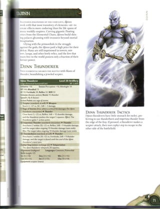 0J1TMN
                                                                                                                                         2

 IXGENIOUS ENGINEERS OF T H E FABULOUS, djinnS
 work with that most transitory o f elements—air—to
 :reate effects m o r e enduring t h a n t h e life spans o f
 3 i a n y worldly e m p i r e s . Carving gigantic floating
 cities from the E l e m e n t a l C h a o s , djinns build shin-
 ing palaces g l e a m i n g with treasures beyond m o r t a l
  pagination.
      Allying with the primordials in the struggle
  i^ainst the gods, the djinns paid a high price for their
  defeat. M a n y are still imprisoned in towers, mir-
 I i w s , lamps, and other lowly relics, and the few that
  roam free in the world possess only a fraction o f their
  former power.


 DJINN THUNDERER
 T H I S ELEMENTAL S H A K E S T H E BATTLE w i t h blasts o f
 I thunder, brandishing a j e w e l e d scepter.


  Djinn Thunderer                               Level 2 0 Artillery
  -jrge elemental humanoid (air)                                XP 2,800
  taitiative +16        Senses Perception +16; blindsight 10
  HP 146; Bloodied 73
  AC 32; Fortitude 34, Reflex 32, W i l l 32
  mmune disease, poison; Resist 15 thunder
  Speed 6, fly 8 (hover)
  Vtion Points see rage of storms
      Scepter (standard; at-will) • Weapon
      Reach 2; +27 vs. AC; 3d8 + 2 damage.
  — Rage of Storms (free, when a critical hit damages the djinn
      :iunderer; encounter) • Thunder
                                                                           DJINN THUNDERER TACTICS
      Close burst 2; +25 vs. Reflex; 3d8 + 12 thunder damage,
                                                                           D j i n n thunderers have little stomach for melee, pre-
      and the thunderer pushes the target 5 squares. Effect: The
      thunderer gains 1 action point,                                      ferring to use thunderburst and imperious thunder from
  •si- Imperious Thunder (standard; encounter) • Thunder                   the edge o f the fray. I f pressed, a thunderer m a k e s a
      Area burst 2 within 20; +25 vs. Reflex; 2d8 + 9 thunder damage,      scepter attack, t h e n uses zephyr step to escape to the
      and the target takes ongoing 10 thunder damage (save ends).          other side o f the battlefield.
      Vliss; The target takes ongoing 10 thunder damage (save ends).
      Thunderburst (standard; at-will) • Thunder
      Area burst 2 within 20; +25 vs. Fortitude; 2d8 + 9 thunder
      aamage, and the target is dazed until the end of the djinn
      blunderer's next turn.
  I : rnyr Step (minor; recharge i1) • Teleportation
      The djinn thunderer teleports 20 squares.
  1
      jnment Unaligned           Languages Common, Primordial
  Siills Insight +21
  S«r26(+18)               Dex 23 (+16)        W i s 23 (+16)
  Con 20 (+15)             Int 21 (+15)        Cha 19 (+14)
  L-jipment scepter (mace)
 