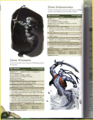 DJINN STORMSWORD
                                                                          A DJINN STORMSWORD DEFENDS OTHER DJINNS, pulling
                                                                          e n e m i e s inexorably toward its deadly scimitar.


                                                                          Djinn Stormsword                                 Level 2 4 Soldier
                                                                          Large elemental humanoid (air)                                XP 6,050
                                                                          Initiative +21          Senses Perception +19; blindsight 10
                                                                          HP 222; Bloodied 111
                                                                          AC 40; Fortitude 38, Reflex 36, W i l l 36
                                                                          Immune disease, poison; Resist 15 lightning, 15 thunder
                                                                          Speed 6, fly 8 (hover)
                                                                          0   Scimitar (standard; at-will) • Weapon
                                                                              Reach 2; +31 vs. AC; 3d10 + 3 damage (crit 9d10 + 33), and
                                                                              the target is marked until the end of the djinn stormsword's
                                                                              next turn.
                                                                          • Come to Me (minor 1/round; at-will)
                                                                           Y
                                                                              Ranged 5; +27 vs. Fortitude; the djinn stormsword pulls the
                                                                              target 5 squares.
                                                                          • Spinning Vortex (standard; recharge _]) • Cold, Thunder
                                                                           Y
                                                                              Ranged 5; +27 vs. Reflex; 4d12 + 8 cold and thunder damage,
                                                                              and the target is immobilized (save ends).
                                                                          • * Whirlwind Dervish (standard; recharges when the djinn
                                                                           <
                                                                              stormsword is struck by a critical hit) • Lightning, Thunder
                                                                              Close burst 2; +29 vs. AC; 4d8 + 12 lightning and thunder
                                                                              damage.
                                                                          Alignment Unaligned             Languages Common, Primordial
                                                                          Skills Bluff+22, Insight +24
                                                                          Str 28 (+21)             Dex 25 (+19)        W i s 25 (+19)
                                                                          Con 22 (+18)             Int 19 (+16)        Cha 20 (+17)
                                                                          Equipment scimitar




DJINN WINDBOW
A DJINN W I N D B O W F I R E S A R R O W S o f whirling w i n d s at
its enemies.


Djinn Windbow                                Level 2 2 Skirmisher
Large elemental humanoid (air)                                XP4.150
Initiative +21         Senses Perception +15; blindsight 10
H P 204; Bloodied 102
AC 36; Fortitude 33, Reflex 34, W i l l 33
Immune disease, poison; Resist 15 thunder
Speed 6,fly8 (hover)
Action Points see     blowback
© Slash of Thunder (standard; at-will) • Thunder
    Reach 2; +27 vs. AC; 2d8 + 10 thunder damage.
®   Windbow (standard; at-will) • Weapon
    Ranged 10/20; +27 vs. AC; 3d8 + 6 damage.
«$* Blowback (free, when a critical hit damages the djinn windbow;
    encounter) • Thunder
    Close burst 2; +25 vs. Reflex; 4d8 + 8 thunder damage, and
    the windbow pushes the target 5 squares. Effect: The windbow
    gains 1 action point.
    Brutal Zephyr (standard; recharge [x][U]) • Thunder
    Ranged 30; +25 vs. Reflex; 2d8 + 13 thunder damage. Miss:
    The djinn windbow chooses another target within 10 squares
    of the first target, and rerolls the attack against the new target.
    If the second attack misses, the power ends.
Alignment Unaligned              Languages Common, Primordial
Skills Bluff+23, Insight +20
Str 24 (+18)           Dex 27 (+19)          W i s 19 (+15)
Con 20 (+16)           Int 22 (+17)          Cha 24 (+18)
Equipment longbow, 20 arrows
 