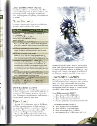 DJINN STORMSWORD TACTICS
Protection o f a r t i l l e r y a n d controllers is t h e d j i n n
stormsword's first priority. A s t o r m s w o r d uses come
to me every r o u n d to k e e p targets away from its
allies, p u n i s h i n g foes w i t h spinning vortex a n d scimi-
tar attacks.
                                                           

DJINN SKYLORD
A DJINN SKYLORD DIRECTS ITS A L L I E S i n c o m b a t , con-
tusing its e n e m i e s with powerful storms.


Djinn Skylord                       Level 2 5 Controller (Leader)
Large elemental humanoid (air)                                  XP 7,000
Initiative +17          Senses Perception +21; blindsight 10
HP 236; Bloodied 118
AC 39; Fortitude 38, Reflex 36, Will 36
Immune disease, poison; Resist 15 thunder
Speed 6, fly 8 (hover)
    • Storm Staff (standard; at-will) 4 Weapon
    _
     Reach 2; +30 vs. AC; 3d10 + 4 damage, and the djinn skylord
     either shifts 2 squares or makes an extra recharge roll for storm
     shout.
v
     Elemental Command (minor 1/round; at will)
     Ranged 10; no attack roll; the djinn skylord slides the target 1
     square.
>
     Mystic Hail (standard; at-will) • Psychic
     Ranged 20; +29 vs. Will; 2d8 + 8 psychic damage, and the
     target grants combat advantage to the djinn skylord until the
     target uses a standard action to clear its head of the mystic hail.
•- Sandstorm (standard; encounter) • Psychic, Zone
     Close burst 5; +29 vs. Will; 4d8 + 8 damage. Effect: The burst
     creates a zone of swirling sand that lasts until the end of
     the djinn skylord's next turn. Each ally within the zone gains        outposts o f their old empires, m a n y of which now lie
     concealment. Each enemy that starts its turn within the zone          in the world. Characters who aid a djinn in a quest to
     is dazed until the start of its next turn. Sustain Minor. The zone
                                                                           reclaim a cloud palace or locate a n artifact c a n expect
     persists.
                                                                           great reward. Creatures that oppose t h e ambition o f
• - Storm Shout (standard; recharge           :: I • Thunder
     Close blast 5; +29 vs. Will; 3d10 + 10 thunder damage, and the
                                                                           the djinns are certain to e a r n their eternal enmity.
     target is pushed 3 squares and knocked prone.
Alignment Unaligned             Languages Common, Primordial               ENCOUNTER GROUPS
Skills Diplomacy+24, Insight +21
Str 23 (+18)             Dex 20 (+17)          W i s 18 (+16)              D j i n n s prefer to ally with their own kind, but they
Con 28 (+21)             Int 25 (+19)          Cha 25 (+19)                c a n often b e found in the company o f other creatures
Equipment quarterstaff                                                     of the air. A djinn has n o interest in leading other
                                                                           creatures, and all djinns rankle at the thought o f
DJINN SKYLORD TACTICS                                                      taking orders from lesser beings. As a result, any alli-
                                                                           ance with a djinn is short-lived at best.
A djinn skylord tries to seize advantageous ground for
its allies, swooping to the center of the battlefield a n d
blasting foes with sandstorm. F r o m the edge o f the                     Level 2 2 Encounter ( 2 1 , 4 0 0 X P )
zone, it uses mystic hail and elemental command until it                   4 1 djinn stormsword (level 2 4 soldier)
needs to defend itself with storm shout.                                   4- 2 djinn thunderers (level 2 0 artillery)
                                                                           4- 1 djinn w i n d b o w (level 2 2 skirmisher)
                                                                           4- 2 r i m e f i r e griffons (level 2 0 skirmisher, MM 1 4 7 )
DJINN LORE
      A r c a n a DC 2 4 : D j i n n s are native to the Elemen-           Level 2 6 Encounter ( 5 4 , 9 5 0 X P )
tal Chaos, but as p u n i s h m e n t for their role in t h e              4- 1 djinn skylord (level 2 5 controller)
war against the gods, they were scattered after their                      4- 1 djinn thunderer (level 2 0 artillery)
defeat. M a n y djinns were imprisoned i n worldly                         4- 3 djinn stormswords (level 2 4 soldier)
objects or had their powers severely curtailed.                            4- 3 storm gorgons (level 2 6 skirmisher, MM 1 4 3 )
   A r c a n a DC 2 9 : Those djinns that are free seek
to regain their lost might and reclaim the relics and
 