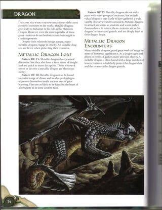 N a t u r e D C 2 5 : Metallic dragons do not m a k e
DRAGON                                                                          pacts with other groups o f creatures, but an indi-
                                                                                vidual dragon is very likely to have gathered a wide
 D R A G O N S A R E W I D E L Y R E N O W N E D as s o m e o f t h e m o s t   variety o f lesser creatures around it. Metallic dragons
 powerful monsters in the world. Metallic dragons                               treat such creatures as students and wards rather
 give fealty to B a h a m u t in his role as the Platinum                       than as slaves. I n return, these creatures act as the
 Dragon. However, even the most equitable o f these                             dragons' servants and guards, and are deeply loyal to
 great creatures do not hesitate to use their might to                          their dragon lieges.
 crush opponents.
    Despite their relatively benign nature, m a n y                             METALLIC DRAGON
 metallic dragons engage in cruelty. All metallic drag-
 ons are fierce when protecting their treasures.
                                                                                ENCOUNTERS
                                                                                M a n y metallic dragons guard great works of magic or

 METALLIC DRAGON LORE                                                           items o f historical significance. As a dragon ages and
                                                                                grows in power, it gathers more precious objects. A
     N a t u r e D C 1 5 : M e t a l l i c dragons love l e a r n e d           metallic dragon is often found with a large n u m b e r o f
 discourse, but they also have a k e e n sense o f insight                      lesser creatures, which help protect the dragon's lair
 and are q u i c k to sense d e c e p t i o n . T h o s e w h o seek            and the treasures the dragon guards.
 to rob or deceive a m e t a l l i c dragon a r e s h o w n n o
 mercy.
     N a t u r e D C 2 0 : Metallic dragons c a n be found
 in a wide range o f climes and locales, preferring to
 sequester themselves inside ancient sites o f great
 learning. They are as likely to b e found in the heart o f
 a living city as in some ancient ruin.
 
