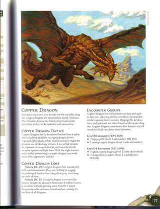 COPPER DRAGON                                                       ENCOUNTER GROUPS
T H E MOST COVETOUS A N D MISERLY o f t h e m e t a l l i c drag-
                                                                    Copper dragons recruit creatures as fast and agile
ons, copper dragons are nonetheless social creatures.               as they are, allowing t h e m to conduct running skir-
They breathe destructive blasts of acid and m a k e                 mishes against their enemies. Hippogriffs, kenkus,
their lairs in dry, rocky uplands and mountains.                    rocs, and sphinxes are often found with copper drag-
                                                                    ons. Copper dragons sometimes h i r e h u m a n and e l f
                                                                    cavalry to help r u n down their enemies.
COPPER DRAGON TACTICS
Copper dragons lair in locations that let t h e m exploit
                                                                    Level 8 Encounter ( X P 1,850)
their excellent mobility. A copper dragon favors
                                                                    • 3 hippogriffs (level 5 skirmisher, MM 1 4 6 )
repeated/lyby attacks while maneuvering to m a k e the
                                                                    • 1 young copper dragon (level 6 solo skirmisher)
greatest use of blocking terrain. It is careful to limit
its exposure to ranged attacks, and uses its breath
                                                                    Level 1 4 Encounter ( X P 5 , 6 0 0 )
weapon against multiple foes. W i t h the right terrain
                                                                    • 1 adult copper dragon (level 1 3 solo skirmisher)
and careful positioning, a copper dragon c a n avoid
                                                                    4- 2 d r a g o n b o r n raiders (level 1 3 s k i r m i s h e r ,
most of its opponents' attacks.
                                                                       MM 8 6 )

COPPER DRAGON LORE
   N a t u r e D C 2 0 : C o p p e r dragons lair a m o n g dry
hills a n d m o u n t a i n s . T h e y are willing to engage
in prolonged battles, h a r r y i n g t h e i r prey over long
periods o f t i m e .
   N a t u r e D C 2 5 : A copper dragon is covetous by
nature; despite its pleasant demeanor, it seldom leaves
a situation without gaining some benefit. Copper
iragons breathe streams o f acid and are among the
swiftest o f all dragons.
 
