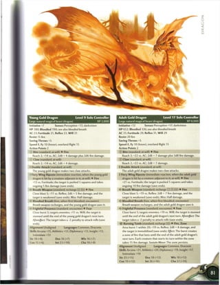 z
                                                                                                                                                  :
                                                                                                                                                  •j
                                                                                                                                                  <
                                                                                                                                                  Q




Young Gold Dragon                      Level 9 Solo Controller          Adult Gold Dragon                      Level 17 Solo Controller
Large natural magical beast (dragon)                         XP 2,000   Large natural magical beast (dragon)                       XP 8,000
Initiative +7        Senses Perception +12; darkvision                  Initiative +12       Senses Perception +17; darkvision
HP 380; Bloodied 190; see also bloodied breath                          H P 652; Bloodied 326; see also bloodied breath
AC 23; Fortitude 21, Reflex 23, W i l l 21                              AC 31; Fortitude 29, Reflex 31, Will 29
Resist 15 fire                                                          Resist 20 fire
Saving Throws +5                                                        Saving Throws +5
Speed 8, fly 10 (hover), overland flight 15                             Speed 8, fly 10 (hover), overland flight 15
Action Points 2                                                         Action Points 2
 : Bite (standard; at-will) • Fire                                      © Bite (standard; at-will) • Fire
   Reach 2; +14 vs. AC; 2d8 + 4 damage plus 2d6 fire damage.              Reach 2; +22 vs. AC; 2d8 + 7 damage plus 3d8 fire damage.
   Claw (standard; at-will)                                             © Claw (standard; at-will)
   Reach 2; +14 vs. AC; 2d6 + 4 damage.                                   Reach 2; +22 vs. AC; 2d8 + 7 damage.
• Double Attack (standard; at-will)                                     • Double Attack (standard; at-will)
                                                                         f
   The young gold dragon makes two claw attacks.                          The adult gold dragon makes two claw attacks.
- Fiery W i n g Riposte (immediate reaction, when the young gold        4 Fiery W i n g Riposte (immediate reaction, when the adult gold
  dragon is hit by a creature adjacent to it; at-will) • Fire              dragon is hit by a creature adjacent to it; at-will) • Fire
  +13 vs. Fortitude; the target is pushed 5 squares and takes              +21 vs. Fortitude; the target is pushed 5 squares and takes
  ongoing 5 fire damage (save ends).                                       ongoing 10 fire damage (save ends).
• - Breath Weapon (standard; recharge [X] [i jj) • Fire                 <• Breath Weapon (standard; recharge f:         !i j ) • Fire
  Close blast 5; +11 vs. Reflex; 2d6 + 5 fire damage, and the             Close blast 5; +19 vs. Reflex; 2d8 + 7 fire damage, and the
  target is weakened (save ends). Miss: Half damage.                      target is weakened (save ends). Miss: Half damage.
— Bloodied Breath (free, when first bloodied; encounter)                • * Bloodied Breath (free, when first bloodied; encounter)
                                                                         <
  Breath weapon recharges, and the young gold dragon uses it.              Breath weapon recharges, and the adult gold dragon uses it.
  Frightful Presence (standard; encounter) • Fear                          Frightful Presence (standard; encounter) • Fear
  Close burst 5; targets enemies; +11 vs. Will; the target is              Close burst 5; targets enemies; +19 vs. Will; the target is stunned
  stunned until the end of the young gold dragon's next turn.              until the end of the adult gold dragon's next turn. Aftereffect: The
  Aftereffect: The target takes a -2 penalty to attack rolls (save         target takes a -2 penalty to attack rolls (save ends).
  ends).                                                                •isr Burning Tomb (standard; recharge (FT)) • Fire, Zone
Alignment Unaligned          Languages Common, Draconic                    Area burst 1 within 20; +19 vs. Reflex; 2d8 + 8 damage, and
Skills Arcana +15, Athletics +13, Diplomacy +13, Insight +12,              the target is immobilized (save ends). Effect: The burst creates
   Intimidate +13                                                          a zone of fire that lasts until the end of the adult gold dragon's
Str 18 (+8)           Dex 16 (+7)            W i s 16 (+7)                 next turn. Each creature that starts its turn within the zone
Con 15 (+6)           Int 2 3 (+10)           Cha 18 (+8)                  takes 15 fire damage. Sustain Minor: The zone persists.
                                                                        Alignment Unaligned           Languages Common, Draconic
                                                                        Skills Arcana +21, Athletics +20, Diplomacy +19, Insight +17,
                                                                          Intimidate +19
                                                                        Str 25 (+15)           Dex 18 (+12)           W i s 18 (+12)
                                                                        Con 19 (+12)           Int 26 (+16)           Cha 22 (+14)
 