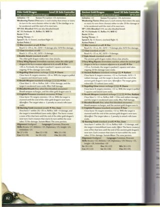 Elder Cold Dragon                      Level 2 4 Solo Controller        Ancient Gold Dragon                   Level 3 0 Solo Controller
Huge natural magical beast (dragon)                       XP 30,250     Gargantuan natural magical beast (dragon)                 XP 95,000
Initiative +18         Senses Perception +23; darkvision                Initiative +22          Senses Perception +28; darkvision
Weakening Flames (Fire) aura 2; each enemy that enters or starts        Weakening Flames (Fire) aura 5; each enemy that enters the aura
   its turn in the aura chooses either to take 15 fire damage or to        or starts its turn there chooses either to take 20 fire damage or
   be weakened until the start of its next turn.                           to be weakened until the start of its next turn.
HP 888; Bloodied 444; see also bloodied breath                          HP 1,088; Bloodied 544; see also bloodied breath
AC 38; Fortitude 36. Reflex 38, W i l l 36                              AC 44; Fortitude 42, Reflex 44, W i l l 42
Resist 2 5 fire                                                         Resist 30 fire
Saving Throws +5                                                        Saving Throws +5
Speed 8, fly 12 (hover), overland flight 15                             Speed 8, fly 12 (hover), overland flight 15
Action Points 2                                                         Action Points 2
© Bite (standard; at-will) • Fire                                       © Bite (standard; at-will) • Fire
  Reach 3; +29 vs. AC; 2d10 + 8 damage plus 3d10 fire damage.             Reach 4; +35 vs. AC; 3d10 + 9 damage plus 4d10 fire damage.
© Claw (standard; at-will)                                              © Claw (standard; at-will)
   Reach 3; +29 vs. AC; 2d10 + 8 damage.                                  Reach 4; +35 vs. AC; 3d10 + 9 damage.
4 Double Attack (standard; at-will)                                     4 Triple Attack (standard; at-will)
   The elder gold dragon makes two claw attacks.                          The ancient gold dragon makes three claw attacks.
4 Fiery W i n g Riposte (immediate reaction, when the elder gold        4 Fiery W i n g Riposte (immediate reaction, when the ancient gold
  dragon is hit by a creature adjacent to it; at-will) • Fire              dragon is hit by a creature adjacent to it; at-will) • Fire
  +28 vs. Fortitude; the target is pushed 5 squares and takes              +34 vs. Fortitude; the target is pushed 5 squares and takes
   ongoing 10 fire damage (save ends).                                     ongoing 20 fire damage (save ends).
4f Beguiling Glow (minor; recharge [xj _]) • Charm                      *C Ancient Radiance (standard; recharge p j ) • Radiant
  Close burst 8; targets enemies; +26 vs. Will; the target is pulled       Close burst 4; targets enemies; +32 vs. Fortitude; 3d10 + 9
  5 squares and dazed (save ends).                                         radiant damage, and the target is dazed until the end of the
<- Breath Weapon (standard; recharge [:Tj _ _ [ffj) • Fire                 ancient gold dragon's next turn. Aftereffect: The target gains
  Close blast 5; +26 vs. Reflex; 3d8 + 8 fire damage, and the              vulnerable 10 radiant (save ends).
  target is weakened (save ends). Miss: Half damage.                       Beguiling Glow (minor; recharge [x)|?JJ) • Charm
<C Bloodied Breath (free, when first bloodied; encounter)                  Close burst 8; targets enemies; +32 vs. Will; the target is pulled
   Breath weapon recharges, and the elder gold dragon uses it.             5 squares and dazed (save ends).
«<* Frightful Presence (standard; encounter) • Fear                     <* Breath Weapon (standard; recharge [TTJ[XJ[jj]) • Fire, Radiant
  Close burst 10; targets enemies; +26 vs. Will; the target is             Close blast 5; +32 vs. Reflex; 4d8 + 9 fire and radiant damage,
  stunned until the end of the elder gold dragon's next turn.              and the target is weakened (save ends). Miss: Half damage.
  Aftereffect: The target takes a -2 penalty to attack rolls (save      <~ Bloodied Breath (free, when first bloodied; encounter)
   ends).                                                                 Breath weapon recharges, and the ancient gold dragon uses it.
•i'f Burning Tomb (standard; at-will) • Fire, Zone                        Frightful Presence (standard; encounter) • Fear
   Area burst 1 within 20; +26 vs. Reflex; 3d8 + 8 damage, and            Close burst 10; targets enemies; +32 vs. Will; the target is
   the target is immobilized (save ends). Eject: The burst creates        stunned until the end of the ancient gold dragon's next turn.
   a zone of fire that lasts until the end of the elder gold dragon's     Aftereffect: The target takes a -2 penalty to attack rolls (save
   next turn. Each creature that starts its turn within the zone          ends).
   takes 15 fire damage. Sustain Minor: The zone persists.                  Burning Tomb (standard; at-will) • Fire, Zone
Alignment Unaligned            Languages Common, Draconic                  Area burst 1 within 20; +32 vs. Reflex; 4d8 + 13 damage, and
Skills Arcana +27, Athletics +25, Diplomacy +25, Insight +23,              the target is immobilized (save ends). Effect: The burst creates a
   Intimidate+25                                                           zone offirethat lasts until the end of the ancient gold dragon's
Str 27 (+20)          Dex 22 (+18)            W i s 23 (+18)               next turn. Each creature that starts its turn within the zone
Con 22 (+18)           Int 30 (+22)           Cha 26 (+20)                 takes 20 fire damage. Sustain Minor: The zone persists.
                                                                        Alignment Unaligned          Languages Common, Draconic
                                                                        Skills Arcana +33, Athletics +29, Diplomacy +29, History +33,
                                                                           Insight +28, Intimidate +29
                                                                        Str 28 (+24)          Dex 24 (+22)            W i s 26 (+23)
                                                                        Con 24 (+22)          Int 36 (+28)            Cha 28 (+24)
 