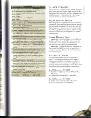 Ancient iron Dragon
Gargantuan natural magical beast (dragon)
                                                Level 2 6 Solo Lurker
                                                               XP 45,000
                                                                               SILVER DRAGON                                                   *
                                                                                                                                               0
Initiative +25             Senses Perception +28; darkvision
                                                                               SILVER DRAGONS A R E T H E KNIGHTS-ERRANT o f dragon-           (j
HP 992; Bloodied 496; see also bloodied breath
                                                                               kind, frequently traveling the world in order to be at          ^
AC 40; Fortitude 40, Reflex 38, W i l l 38; see also iron wing       defense
Resist 30 lightning                                                            the flashpoint o f interesting conflicts. Although they         Q
Saving Throws +5                                                               breathe cones o f icy destruction, they favor m e l e e
Speed 9, fly 10 (hover), overland flight 15                                    combat over the use o f their breath weapon.
Action Points 2
    D Bite (standard; at-will) • Lightning                                     SILVER DRAGON TACTICS
     Reach 2; +31 vs. AC; 3d8 + 9 damage plus 4d8 lightning damage.            Silver dragons are straightforward and enthusiastic
    - Claw (standard; at-will)                                                 combatants. T h e y move directly to confront as m a n y
     Reach 2; +31 vs. AC; 3d8 + 9 damage.
                                                                               foes as possible, attacking with tooth, claw, and tail.
• Triple Attack (standard; at-will)
                                                                               As they age, silver dragons b e c o m e even more capa-
     The ancient iron dragon makes three claw attacks.
 Predator's Response (immediate reaction, when the ancient                    ble o f shaking o f f hindering effects, and are among
     iron dragon is hit by a melee or close attack; at-will)                   the most formidable o f the dragons in face-to-face
     The dragon makes a claw attack against any enemy adjacent to              confrontation.
      it and shifts 2 squares.
1
     W i n g Block (immediate interrupt, when the ancient iron dragon
      is hit by an attack; at-will)
                                                                               SILVER DRAGON LORE
     The dragon gains resist 15 to all damage of the triggering                    N a t u r e D C 2 0 : Silver dragons travel widely, but
     attack, and it makes an attack: +31 vs. AC; 3d8 + 9 damage.               prefer to inhabit the cool heights o f m o u n t a i n s or
< Breath Weapon (standard; recharge (T7j _} _]) • Lightning
 -                                                                             cloud castles. Silver dragons breathe blasts o f cold,
      Close blast 5; +27 vs. Reflex; 4d10 + 11 lightning damage, and           and they also have significant m e l e e abilities.
     the ancient iron dragon pulls the target 3 squares. Miss: Half
                                                                                   N a t u r e D C 2 5 : Silver dragons are susceptible to
      damage.
                                                                               flattery and are highly intolerant o f aggression or
      Bloodied Breath (free, when first bloodied; encounter)
                                                                               arrogance in others. T h e y are slower in the air t h a n
      Breath weapon recharges, and the ancient iron dragon uses it.
- Frightful Presence (standard; encounter) • Fear                             most other dragons.
      Close burst 10; targets enemies; +27 vs. Will; the target is
      stunned until the end of the ancient iron dragon's next turn.            ENCOUNTER GROUPS
     Aftereffect:   The target takes a -2 penalty to attack rolls (save
                                                                               A silver dragon prefers to be in the front line of a
      ends).
                                                                               battle. A silver dragon's idealism and crusading
•'- Iron Wing Shroud (minor; recharge [fi|)
      Close burst 3; +29 vs. AC; 2d10 + 9 damage. Effect: The dragon           t e m p e r a m e n t lead it to recruit allies who share its
      gains resist 15 to all damage until the start of its next turn, but      sensibilities. Dwarves, dragonborn, angels, devas,
      cannot make attacks until the start of its next turn.                    and any other creatures that place ideals above profit
Iron W i n g Defense (minor; recharge _} fij))                                 might be found fighting alongside silver dragons.
      The ancient iron dragon gains a +2 bonus to all defenses until
      the end of its next turn.
                                                                               Level 1 0 Encounter ( X P 2 , 1 0 0 )
Alignment Unaligned                   Languages Common, Draconic
                                                                               • 2 eladrin twilight incanters (level 8 controller,
Skills Acrobatics +26, Athletics +26, Stealth +26
Str 26 (+21)                Dex 27 (+21)          W i s 30 (+23)                 MM 1 0 2 )
Con 32 (+24)                Int 23 (+19)          Cha 21 (+18)                 • 1 young silver dragon (level 8 solo brute)


                                                                               Level 17 E n c o u n t e r ( X P 8 , 0 0 0 )
                                                                               • 1 adult silver dragon (level 15 solo brute)
                                                                               4- 2 deva zealots (level 14 skirmisher)
 