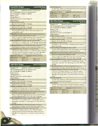 Young Silver Dragon                            Level 8 Solo Brute       Threatening Reach
Large natural magical beast (dragon)                        XP 1,750      An adult silver dragon can make opportunity attacks against
Initiative +7         Senses Perception +10; darkvision                    enemies within its reach (2 squares).
HP 376; Bloodied 188; see also bloodied breath                          Alignment Unaligned           Languages Common, Draconic
AC 20; Fortitude 22, Reflex 19, W i l l 18                              Skills Athletics +21, Insight +13
Resist 15 cold                                                          Str 28 (+16)           Dex 22 (+13)       W i s 12 (+8)
Saving Throws +5                                                        Con 24 (+14)           Int 12 (+8)           Cha 20 (+12)
Speed 6, fly 6 (hover), overland flight 10
Action Points 2                                                         Elder Silver Dragon                          Level 22 Solo Brute
© Bite (standard; at-will)                                              Huge natural magical beast (dragon)                    XP 20,750
  Reach 2; +11 vs. AC; 2d8 + 5 damage.
                                                                        Initiative +14         Senses Perception +18; darkvision
© Claw (standard; at-will)
                                                                        H P 840; Bloodied 420; see also bloodied breath
   Reach 2; +11 vs. AC; 1d6 + 5 damage.
                                                                        AC 34; Fortitude 36, Reflex 33, W i l l 32
4 Dragon Onslaught (standard; at-will)
                                                                        Resist 25 cold
  The young silver dragon makes a claw attack against each
                                                                        Saving Throws +5
   enemy within reach,
                                                                        Speed 8, fly 8 (hover), overland flight 15
• W i n g Slice (immediate reaction, when an enemy attacks the
 f
                                                                        Action Points 2
  young silver dragon while flanking it; at-will)
                                                                        © Bite (standard; at-will)
   Reach 2; targets the triggering enemy and an enemy flanking
                                                                           Reach 2; +25 vs. AC; 3d8 + 8 damage.
   with the triggering enemy; +11 vs. AC; 1 d6 + 5 damage.
                                                                        © Claw (standard; at-will)
4? Breath Weapon (standard; recharge        Tj) • Cold
                                                                           Reach 2; +25 vs. AC; 2d8 + 8 damage.
  Close blast 5; +7 vs. Reflex; 1d8 + 5 cold damage, and the target
                                                                        «5* Tail Slam (standard; at-will)
   gains vulnerable 5 to all damage (save ends). Miss: Half damage.
                                                                          Close blast 5; +23 vs. AC; 4d6 + 8 damage, and the target is
«<• Bloodied Breath (free, when first bloodied; encounter)
                                                                          dazed (save ends).
   Breath weapon recharges, and the young silver dragon uses it.
                                                                        4 Furious Dragon Onslaught (standard; at-will)
• > Frightful Presence (standard; encounter) • Fear
<
                                                                          The elder silver dragon makes a claw attack against each enemy
  Close burst 5; targets enemies; +7 vs. Will; the target is stunned
                                                                          within reach. It also attacks one creature with a bite.
   until the end of the young silver dragon's next turn. Aftereffect:
                                                                        4 W i n g Slice (immediate reaction, when an enemy attacks the
   The target takes a -2 penalty to attack rolls (save ends).
                                                                          elder silver dragon while flanking it; at-will)
Alignment Unaligned           Languages Common, Draconic
                                                                           Reach 2; targets the triggering enemy and an enemy flanking
Skills Athletics +16, Insight +10
                                                                          with the triggering enemy; +25 vs. AC; 2d8 + 8 damage.
Str 24 (+11)           Dex 16 (+7)           W i s 12 (+5)
                                                                        • * Breath Weapon (standard; recharge [: i] [XJ TJ) • Cold
                                                                         <
Con 22 (+10)           Int 12 (+5)            Cha 13 (+5)
                                                                           Close blast 5; +21 vs. Reflex; 3d8 + 8 cold damage, and the
                                                                          target gains vulnerable 10 to all damage (save ends). Miss: Half
Adult Silver Dragon                           Level 1 5 Solo Brute         damage.
Large natural magical beast (dragon)                        XP 6,000    < • Bloodied Breath (free, when first bloodied; encounter)
                                                                         £
Initiative +10        Senses Perception +13; darkvision                    Breath weapon recharges, and the elder silver dragon uses it.
H P 608; Bloodied 304; see also bloodied breath                            Frightful Presence (standard; encounter) • Fear
AC 27; Fortitude 29, Reflex 26, W i l l 25                                 Close burst 10; targets enemies; +21 vs. Will; the target is
Resist 20 cold                                                             stunned until the end of the elder silver dragon's next turn.
Saving Throws +5                                                          Aftereffect: The target takes a -2 penalty to attack rolls (save
Speed 8, fly 8 (hover), overland flight 12                                ends).                                                             _1
Action Points 2                                                         Threatening Reach
© Bite (standard; at-will)                                                 An elder silver dragon can make opportunity attacks against all
  Reach 2; +18 vs. AC; 3d6 + 6 damage.                                     enemies within its reach (2 squares).
© Claw (standard; at-will)                                              Unstoppable
   Reach 2; +18 vs. AC; 2d6 + 6 damage.                                    An elder silver dragon makes saving throws against ongoing
4 Dragon Onslaught (standard; at-will)                                     damage at the start of its turn as well as at the end of its turn.
   The adult silver dragon makes a claw attack against each enemy       Alignment Unaligned           Languages Common, Draconic
   within reach. It also attacks one creature with a bite.              Skills Athletics +26, Insight +18
4 W i n g Slice (immediate reaction, when an enemy attacks the          Str 30 (+21)           Dex 24 (+18)           W i s 14 (+13)
   adult silver dragon while flanking it; at-will)                      Con 26 (+19)           Int 14 (+13)           Cha 22 (+17)
   Reach 2; targets the triggering enemy and an enemy flanking
   with the triggering enemy; +18 vs. AC; 1d8 + 9 damage.
< • Breath Weapon (standard; recharge [X| [STJ) • Cold
 $
   Close blast 5; +14 vs. Reflex; 2d8 + 7 cold damage, and the
   target gains vulnerable 5 to all damage (save ends). Miss: Half
   damage.
«<• Bloodied Breath (free, when first bloodied; encounter)
   Breath weapon recharges, and the adult silver dragon uses it.
• * Frightful Presence (standard; encounter) • Fear
 <
  Close burst 5; targets enemies; +14 vs. Will; the target is
  stunned until the end of the adult silver dragon's next turn.
  Aftereffect: The target takes a -2 penalty to attack rolls (save
  ends).
 