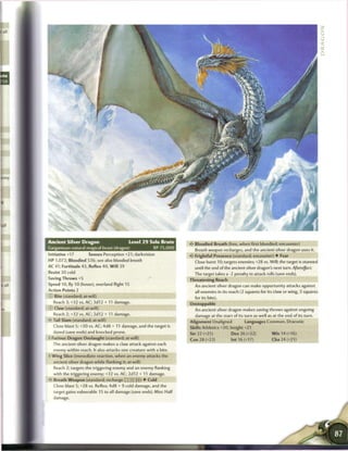 Ancient Silver Dragon                      Level 2 9 Solo Brute       < • Bloodied Breath (free, when first bloodied; encounter)
                                                                       £
Gargantuan natural magical beast (dragon)               XP 75,000        Breath weapon recharges, and the ancient silver dragon uses it.
I nitiative +17      Senses Perception +21; darkvision                <* Frightful Presence (standard; encounter) • Fear
HP 1,072; Bloodied 536; see also bloodied breath                        Close burst 10; targets enemies; +28 vs. Will; the target is stunned
AC 41; Fortitude 43, Reflex 40, W i l l 39                              until the end of the ancient silver dragon's next turn. Aftereffect
Resist 30 cold                                                          The target takes a -2 penalty to attack rolls (save ends).
Saving Throws +5                                                      Threatening Reach
Speed 10, fly 10 (hover), overland flight 15                            An ancient silver dragon can make opportunity attacks against
Action Points 2                                                         all enemies in its reach (2 squares for its claw or wing, 3 squares
   Bite (standard; at-will)                                             for its bite).
  Reach 3;+32 vs. AC; 3d12 + 11 damage.                               Unstoppable
   Claw (standard; at-will)                                             An ancient silver dragon makes saving throws against ongoing
   Reach 2;+32 vs. AC; 2d12 + 11 damage.                                damage at the start of its turn as well as at the end of its turn.
•- Tail Slam (standard; at-will)                                      Alignment Unaligned          Languages Common, Draconic
  Close blast 5; +30 vs. AC; 4d8 + 11 damage, and the target is       Skills Athletics +30, Insight +21
  dazed (save ends) and knocked prone.                                Str 32 (+25)           Dex 26 (+22)         W i s 14 (+16)
- Furious Dragon Onslaught (standard; at-will)                        Con 28 (+23)          Int 16 (+17)          Cha 24 (+21)
  The ancient silver dragon makes a claw attack against each
  enemy within reach. It also attacks one creature with a bite.
* Wing Slice (immediate reaction, when an enemy attacks the
  ancient silver dragon while flanking it; at-will)
  Reach 2; targets the triggering enemy and an enemy flanking
  with the triggering enemy; +32 vs. AC; 2d12 + 11 damage.
•- Breath Weapon (standard; recharge (TJ       [ii]) • Cold
   Close blast 5; +28 vs. Reflex; 4d8 + 9 cold damage, and the
   target gains vulnerable 15 to all damage (save ends). Miss: Half
  da mage.
 