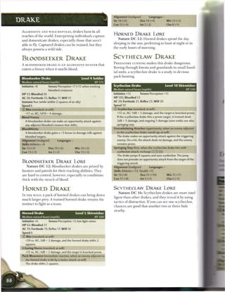 Alignment Unaligned              Languages -
DRAKE                                                                             Str 18 (+6)             Dex 14 (+4)              W i s 12 (+3)
                                                                                  Con 15 (+4)             Int 2 (-2)                Cha 8 (+1)

 A G G R E S S I V E A N D W I L D R E P T I L E S , d r a k e s h u n t in all
 r e a c h e s o f t h e world. Enterprising individuals c a p t u r e
                                                                                  HORNED DRAKE LORE
                                                                                     N a t u r e D C 1 2 : H o r n e d d r a k e s spend t h e day
 a n d d o m e s t i c a t e d r a k e s , especially those that aren't
                                                                                  sleeping in t h e sun, p r e f e r r i n g to h u n t at night or in
 able to fly. C a p t u r e d d r a k e s c a n b e t r a i n e d , but they
                                                                                  t h e early hours o f m o r n i n g .
 always possess a wild side.


 BLOODSEEKER DRAKE                                                                SCYTHECLAW DRAKE
                                                                                  P R E D A T O R Y CUNNING m a k e s this d r a k e dangerous.
 A BLOODSEEKER D R A K E IS AN AGGRESSIVE H U N T E R that
                                                                                  Roving t h r o u g h forests a n d grasslands in small famil-
 enters a frenzy w h e n it smells b l o o d .
                                                                                  ial units, a s c y t h e c l a w d r a k e is a study in devious
                                                                                  p a c k hunting.
 Bloodseeker Drake                                          Level 4 Soldier
 Medium natural beast (reptile)                                      XP 175
 Initiative +8             Senses Perception +7 (+12 when tracking                Scytheclaw Drake                                Level 1 0 Skirmisher
                           bloodied creatures)                                    Medium natural beast (reptile)                                XP500

 HP 53; Bloodied 26                                                               Initiative +12          Senses Perception +12
 AC 20; Fortitude 15, Reflex 17, W i l l 15                                       H P 105; Bloodied 52
 Immune fear (while within 2 squares of an ally)                                  AC 24; Fortitude 21, Reflex 23, W i l l 20
 Speed 6                                                                          Speed 10                    _ _ ™ « _ ,
 © Bite (standard; at-will)                                                       © Scytheclaw (standard; at-will)
    +11 vs. AC; 1d10 + 4 damage.                                                     +15 vs. AC; 1d8 + 5 damage, and the target is knocked prone.
 Blood Frenzy                                                                        If the scytheclaw drake hits a prone target, it instead deals
    A bloodseeker drake can make an opportunity attack against                       2d8 + 5 damage, and ongoing 5 damage (save ends); see also
    any adjacent bloodied creature that shifts.                                      springing   step.
 Bloodthirsty                                                                     Overwhelming Attacker (opportunity, when an enemy adjacent
    A bloodseeker drake gains a +3 bonus to damage rolls against                     to the scytheclaw drake stands up; at-will)
    bloodied targets.                                                                The drake makes an opportunity attack against the triggering
 Alignment Unaligned                Languages -                                      enemy. On a hit, the attack deals no damage, and the enemy
 Skills Athletics +8                                                                 remains prone.
 Str 13 (+3)               Dex 19 (+6)               W i s 10 (+2)                Springing Step (free, when the scytheclaw drake hits with
 Con 13 (+3)               Int 2 (-2)                 Cha 13 (+3)                    scytheclaw attack; recharge        _}_])
                                                                                     The drake jumps 8 squares and uses scytheclaw. The jump
                                                                                     does not provoke an opportunity attack from the target of the
 BLOODSEEKER D R A K E LORE                                                          triggering attack.
     N a t u r e D C 1 2 : B l o o d s e e k e r d r a k e s a r e prized by      Alignment Unaligned              Languages -
 h u n t e r s a n d patrols for t h e i r t r a c k i n g abilities. T h e y     Skills Athletics +13, Stealth +15
 a r e h a r d to control, however, especially in conditions                      Str 16 (+8)              Dex 21 (+10)             W i s 15 (+7)

 t h i c k w i t h t h e s t e n c h o f blood.                                   Con 17 (+8)              Int3(+1)                 Cha 6 (+3)



 HORNED DRAKE                                                                     SCYTHECLAW D R A K E LORE
                                                                                      N a t u r e D C 1 6 : S c y t h e c l a w d r a k e s a r e m o r e intel-
 I N T H E W I L D , a p a c k o f h o r n e d d r a k e s c a n b r i n g down
                                                                                  ligent t h a n o t h e r d r a k e s , a n d they reveal it by using
 m u c h larger prey. A t r a i n e d h o r n e d d r a k e r e t a i n s t h e
                                                                                  tactics o f distraction. I f you c a n see one scytheclaw,
 i n s t i n c t to fight as a t e a m .
                                                                                  c h a n c e s a r e good that a n o t h e r two or t h r e e h i d e
                                                                                  nearby.
 Horned Drake                                         Level 5 Skirmisher
 Medium natural beast (reptile)                                   XP 200
 Initiative +6             Senses Perception +3; low-light vision
 HP 63: Bloodied 31
 AC 19; Fortitude 19, Reflex 17, W i l l 16
 Speed 6
 © Bite (standard; at-will)
    +10 vs. AC; 2d8 + 2 damage, and the horned drake shifts 2
    squares.
 •• Goring Horns (standard; at-will)
  )
    +11 vs. AC; 3d8 + 2 damage, and the target is knocked prone.
 Pack Movement (immediate reaction, when an enemy adjacent to
    the horned drake is hit by a melee attack; at-will)
    The drake shifts 2 squares.
 