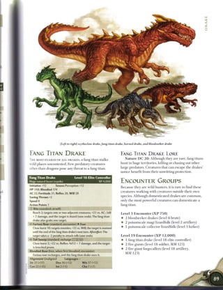 (Left to right) scytheclaw drake, fang titan drake, horned drake, and bloodseeker drake


FANG TITAN DRAKE                                                          EAMG TITAN D R A K E LORE
T H E MOST F E A R E D OF A L L D R A K E S , a fang titan stalks            N a t u r e D C 2 0 : Although they are rare, fang titans
wild places uncontested. Few predatory creatures                          hunt in huge territories, killing or chasing out other
other t h a n dragons pose any threat to a fang titan.                    large predators. Creatures that c a n escape t h e drakes'
                                                                          notice benefit from their unwitting protection.
Fang Titan Drake                       Level 1 8 Elite Controller
Huge natural beast (reptile)                                   XP 4,000   ENCOUNTER GROUPS
Initiative +12        Senses Perception +12                               B e c a u s e they are wild hunters, it is rare to find these
HP 348; Bloodied 174
                                                                          creatures working with creatures outside their own
AC 32; Fortitude 31, Reflex 28, W i l l 28
Saving Throws +2
                                                                          species. Although domesticated drakes are c o m m o n ,
Speed 8                                                                   only the most powerful creatures c a n domesticate a
Action Points 1                                                           fang titan.
   Bite (standard; at-will)
  Reach 2; targets one or two adjacent creatures; +23 vs. AC; 3d8         Level 3 E n c o u n t e r ( X P 7 5 0 )
  + 7 damage, and the target is dazed (save ends). The fang titan
                                                                          • 2 bloodseeker drakes (level 4 brute)
  drake also grabs one target,
                                                                          • 2 poisonscale magi lizardfolk (level 2 artillery)
•c* Furious Roar (standard; encounter) • Fear
  Close burst 10; targets enemies; +22 vs. Will; the target is stunned    • 1 poisonscale collector lizardfolk (level 3 lurker)
  until the end of the fang titan drake's next turn. Aftereffect: The
  target takes a -2 penalty to attack rolls (save ends).                  Level 1 9 Encounter ( X P 1 2 , 0 0 0 )
  Tail Sweep (standard; recharge (T: ,X] : ii)                            • 1 fang titan drake (level 1 8 elite controller)
  Close burst 2; +22 vs. Reflex; 4d12 + 7 damage, and the target          •   2 fire giants (level 1 8 soldier, M M 1 2 3 )
  is knocked prone.
                                                                          •   2 fire giant forgecallers (level 1 8 artillery,
Bloodied Roar (free, when first bloodied; encounter)
                                                                              MM 1 2 3 )
  Furious roar recharges, and the fang titan drake uses it.
Alignment Unaligned            Languages-
Str 27 (+17)          Dex 16 (+12)            W i s 17 (+12)
Con 22 (+15)          Int 2 (+5)              Cha 7 (+7)
 