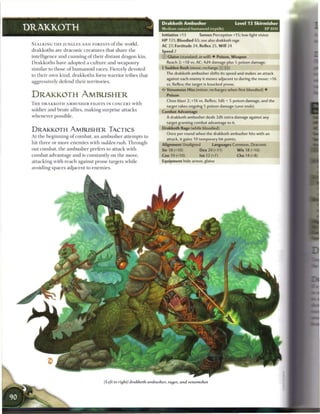Drakkoth Ambusher                             Level 1 3 Skirmisher
DRAKKOTH                                                               Medium natural humanoid (reptile)                               XP800
                                                                       Initiative +13        Senses Perception +15; low-light vision
                                                                       H P 131; Bloodied 65; see also drakkoth      rage
 STALKING T H E JUNGLES A N D FORESTS o f t h e world,
                                                                       AC 27; Fortitude 24, Reflex 25, W i l l 24
 drakkoths are draconic creatures that share t h e                     Speed 7
 intelligence and c u n n i n g o f their distant dragon kin.          © Glaive (standard; at-will) • Poison, Weapon
 D r a k k o t h s have adopted a culture and weaponry                   Reach 2; +18 vs. AC; 4d4 damage plus 5 poison damage.
 similar to those o f humanoid races. Fiercely devoted                 4 Sudden Rush (move; recharge (X [i:)
                                                                         The drakkoth ambusher shifts its speed and makes an attack
 to their own kind, drakkoths form warrior tribes that
                                                                         against each enemy it moves adjacent to during the move: +16
 aggressively defend their territories.
                                                                         vs. Reflex; the target is knocked prone.
                                                                       • * Venomous Hiss (minor; recharges when first bloodied) •
                                                                        <
 DRAKKOTH AMBUSHER                                                        Poison
                                                                         Close blast 2; +16 vs. Reflex; 3d6 + 5 poison damage, and the
 T H E DRAKKOTH A M B U S H E R FIGHTS IN CONCERT with
                                                                         target takes ongoing 5 poison damage (save ends).
 soldier and brute allies, m a k i n g surprise attacks                Combat Advantage
 whenever possible.                                                      A drakkoth ambusher deals 2d6 extra damage against any
                                                                         target granting combat advantage to it.
                                                                       Drakkoth Rage (while bloodied)
 DRAKKOTH AMBUSHER TACTICS
                                                                         Once per round when the drakkoth ambusher hits with an
 At the beginning o f combat, a n a m b u s h e r attempts to
                                                                         attack, it gains 10 temporary hit points.
 hit t h r e e or m o r e e n e m i e s with sudden rush. Through-     Alignment Unaligned           Languages Common, Draconic
 out combat, t h e a m b u s h e r prefers to attack with              Str 18 (+10)          Dex 20 (+11)             W i s 18 (+10)
 combat advantage and is constantly on the move,                       Con 19 (+10)          Int 12 (+7)              Cha 14 (+8)
 attacking with reach against prone targets while                      Equipment hide armor, glaive
 avoiding spaces adjacent to e n e m i e s .




                                         (Left to right) drakkoth ambusher, rager, and venomshot
 