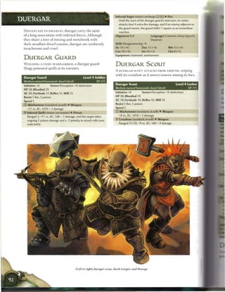 Infernal Anger (minor; recharge (xj (TTj) 4 Fire
DUERGAR                                                                           Until the start of the duergar guard's next turn, its melee
                                                                                  attacks deal 4 extra fire damage, and if an enemy adjacent to
                                                                                  the guard moves, the guard shifts 1 square as an immediate
 D I S T A N T KIN TO D W A R V E S , duergar c a r r y t h e t a i n t           reaction.
 o f a long association with i n f e r n a l forces. Although                  Alignment Evil                     Languages Common, Deep Speech
 they s h a r e a love o f m i n i n g a n d m e t a l w o r k with                                               Dwarven
 t h e i r steadfast d w a r f cousins, duergar a r e u n i f o r m l y        Skills Dungeoneering+9
 treacherous and cruel.                                                        Str 14 (+4)               Dex 15 (+4)               W i s 15 (+4)
                                                                               Con 18 (+6)               Int 10 (+2)               Cha8(+1)
                                                                               Equipment chainmail, warhammer
 DUERGAR GUARD
 W I E L D I N G A F I E R Y W A R H A M M E R , a duergar guard               DUERGAR SCOUT
 flings poisoned quills at its e n e m i e s .
                                                                               A DUERGAR SCOUT ATTACKS FROM AMBUSH, Sniping
                                                                               w i t h its c r o s s b o w a s it m o v e s u n s e e n a m o n g its f o e s .
 Duergar Guard                                          Level 4 Soldier
 Medium natural humanoid, dwarf (devil)                             XP175
                                                                               Duergar Scout                                               Level 4 Lurker
 Initiative +6           Senses Perception +4; darkvision
                                                                               Medium natural humanoid, dwarf (devil)                                   XP 175
 HP 58; Bloodied 29
 AC 20; Fortitude 17, Reflex 15, W i l l 15                                    Initiative +8             Senses Perception +9; darkvision
 Resist 5 fire, 5 poison                                                       HP 48; Bloodied 24
 Speed 5                                                                       AC 18; Fortitude 18, Reflex 16, W i l l 16
 © Warhammer (standard; at-will) 4- Weapon                                     Resist 5 fire, 5 poison
    +11 vs. AC; I d I O + 3 damage.                                            Speed 5
 •f Infernal Quills (minor; encounter) 4 Poison                                © Warhammer (standard; at-will) 4 Weapon

    Ranged 3; +11 vs. AC; 1d8 + 3 damage, and the target takes                    +8 vs. AC; I d I O + 2 damage,

    ongoing 2 poison damage and a -2 penalty to attack rolls (save             •y Crossbow (standard; at-will) 4 Weapon

    ends both).                                                                   Ranged 15/30; +9 vs. AC; 1d8 + 4 damage.




                                                (Left to right) duergar scout, shock trooper, and theurge
 