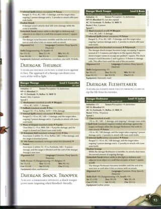 • Infernal Quills (minor; encounter) 4 Poison
 Y                                                                     Duergar Shock Trooper                                Level 6 Brute
  Ranged 3; +9 vs. AC; 1d8 + 3 damage, and the target takes            Medium natural humanoid, dwarf (devil)                          XP 250
  ongoing 2 poison damage and a -2 penalty to attack rolls (save       Initiative +6         Senses Perception +6; darkvision
  ends both).                                                          HP 84; Bloodied 42; see also expand
Shadow Attack                                                          AC 18; Fortitude 19, Reflex 18, W i l l 18
  A duergar scout's attacks deal 2d6 extra damage while the            Resist 5 fire, 5 poison
  scout is invisible.                                                  Speed 5
Underdark Sneak (minor; while in dim light or darkness and             © Maul (standard; at-will) • Weapon
  adjacent to an object or a wall that occupies at least 1 square;       +9 vs. AC; 2d6 + 6 damage.
  at-will)                                                             • Infernal Quills (minor; encounter) 4- Poison
                                                                        Y
  The duergar scout becomes invisible until the end of its next           Ranged 3; +9 vs. AC; 1d8 + 4 damage, and the target takes
  turn or until after it hits or misses with an attack.                  ongoing 2 poison damage and a -2 penalty to attack rolls (save
Alignment Evil                  Languages Common, Deep Speech,           ends both).
                                Dwarven                                Expand (when first bloodied; encounter) • Polymorph
Skills Dungeoneering +9, Stealth +9                                      The duergar shock trooper becomes Large, occupying 4 squares
Str 13 (+3)             Dex 15 (+4)          Wis14(+4)                    instead of 1. Creatures and objects in the squares that the
Con 18 (+6)             lnt10(+2)            Cha 8 (+1)                  shock trooper comes to occupy are pushed 1 square. The shock
Equipment chainmail, warhammer, crossbow, case with 10 bolts             trooper's reach becomes 2 and it gains a +5 bonus to damage
                                                                          rolls. This effect lasts until the end of the encounter.
                                                                       Alignment Evil                  Languages Common, Deep Speech,
DUERGAR THEURGE                                                                                        Dwarven
A DUERGAR THEURGE LAUNCHES A F I E R Y R A I N against                 Skills Dungeoneering +11

its foes. T h e approach o f a theurge c a n drain crea-               Str 19 (+7)            Dex 16 (+6)            W i s 16 (+6)
                                                                       Con 14 (+5)            lnt10(+3)              Cha 8 (+2)
tures of the will to fight.
                                                                       Equipment chainmail, maul

Duergar Theurge                                Level 5 Controller
Medium natural humanoid, dwarf (devil)                        XP 200
                                                                       DUERGAR FLESHTEARER
Initiative +3           Senses Perception +6; darkvision               A DUERGAR F L E S H T E A R E R USES ITS SMOKING CLAWS to
HP 63; Bloodied 31                                                     rip the life from its enemies.
AC 19; Fortitude 16, Reflex 16, W i l l 18
Resist 5 fire, 5 poison
Speed 5                                                                Duergar Fleshtearer                                Level 11 Lurker
 D Warhammer (standard; at-will) • Weapon                              Medium natural humanoid, dwarf (devil)                          XP 600
  +10 vs. AC; 1d10 + 1 damage.                                         Initiative +13         Senses Perception +9; darkvision
- Hellbolt (standard; at-will) • Fire
 V                                                                     HP 89; Bloodied 44
  Ranged 10; +9 vs. Reflex; I d I O + 4 fire damage.                   AC 26; Fortitude 25, Reflex 24, W i l l 24
• Infernal Quills (minor; encounter) • Poison
 Y                                                                     Resist 10 fire, 10 poison
  Ranged 3; +10 vs. AC; 1d8 + 3 damage, and the target takes           Speed 5
  ongoing 2 poison damage and a -2 penalty to attack rolls (save       © Claw (standard; at-will)
  ends both).                                                             +16 vs. AC; 1d8 + 3 damage, and ongoing 5 damage (save ends).
                                                                       T Quill Stab (standard; requires combat advantage against the
< Wave of Despair (standard; daily) • Psychic
 -
  Close blast 5; +9 vs. Will; 3d6 + 4 psychic damage, and the             target; recharges when the duergar fleshtearer hits with its

  target is slowed and dazed (save ends both).                            claw attack) 4 Poison
-5!- Brimstone Hail (standard; recharge :•: ;!«') • Fire                  +16 vs. AC; 1 d8 damage, and the target takes ongoing 5 poison

  Area burst 2 within 15; +9 vs. Reflex; 3d6 + 4 fire damage, and         damage and a -2 penalty to attack rolls (save ends both).

  the target is knocked prone.                                            Infernal Quilts (minor; encounter) 4 Poison

   Vile Fumes (standard; recharges when first bloodied) •                 Ranged 3; +16 vs. AC; 1d8 damage, and the target takes
   Poison                                                                 ongoing 5 poison damage and a -2 penalty to attack rolls (save

  Area burst 2 within 15; +9 vs. Fortitude; 3d6 + 4 poison                ends both).
  damage, and the target is blinded until the end of the duergar       Shadow Scourge
  theurge's next turn.                                                    While the duergar fleshtearer is invisible, its attacks deal twice
Alignment Evil                  Languages Common, Deep Speech,            the normal amount of ongoing damage.

                                Dwarven                                Underdark Sneak (minor; while in dim light or darkness and

Skills Arcana +9, Dungeoneering +11, Religion +9                          adjacent to an object or a wall that occupies at least 1 square;
Str 13 (+3)               Dex 12 (+3)         W i s 18 (+6)               at-will)
Con 15 (+4)               Int 15 (+4)         Cha 11 (+2)                 The duergar fleshtearer becomes invisible until the end of its

Equipment robes, warhammer                                                next turn or until after it hits or misses with an attack.
                                                                       Alignment Evil                  Languages Common, Deep Speech,
                                                                                                       Dwarven
DUERGAR SHOCK TROOPER                                                  Skills Bluff+10, Dungeoneering +14, Stealth +14
A L R E A D Y A FORMIDABLE OPPONENT, a shock trooper                   Str 21 (+10)              Dex 19 (+9)         W i s 18 (+9)
                                                                       Con 17 (+8)               Int 12 (+6)          Cha 10 (+5)
grows m o r e imposing w h e n bloodied—literally.
                                                                       Equipment leather armor
 