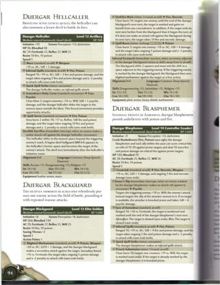 DUERGAR HELLCALLER                                                          •if Darkfire Mark (minor 1/round; at-will) • Fire, Necrotic
                                                                              Close burst 10; targets one enemy; until the end of the duergar
BRISTLING W I T H L E T H A L QUILLS, t h e h e l l c a l l e r c a n         blackguard's next turn, the target is marked and gains no
also s u m m o n a lesser devil to battle its foes.                           benefit from any concealment. In addition, if the target ends its
                                                                              next turn farther from the blackguard than it began the turn, or
Duergar Hellcaller                                Level 12 Artillery          if it does not make an attack roll against the blackguard during
Medium natural humanoid, dwarf (devil)                           XP700        its next turn, the target takes 10 fire and necrotic damage.
                                                                            <• Quill Burst (minor; recharge : : X : ! ) • Poison
Initiative +10         Senses Perception +13; darkvision
                                                                              Close burst 3; targets one enemy; +18 vs. AC; 1d8 + 4 damage,
HP 96; Bloodied 48
                                                                              and the target takes ongoing 5 poison damage and a -2 penalty
AC 24; Fortitude 23, Reflex 23, W i l l 25
                                                                              to attack rolls (save ends both).
Resist 10 fire, 10 poison
Speed 5                                                                     Infernal Footwork (immediate reaction, when an enemy adjacent
© Mace (standard; at-will) • Weapon                                           to the duergar blackguard moves or shifts away from it; at-will)
   +19 vs. AC; 1d8 + 5 damage.                                                The blackguard shifts 2 squares and must end the shift in a
• Infernal Quills (standard; at-will) • Fire, Poison
 Y                                                                            space adjacent to the triggering enemy. If the triggering enemy
                                                                              is marked by the duergar blackguard, the blackguard then uses
   Ranged 10; +19 vs. AC; 1d8 + 3 fire and poison damage, and the
                                                                              blighted warhammer     against the target as a free action.
  target takes ongoing 5 fire and poison damage and a -2 penalty
  to attack rolls (save ends both).                                         Alignment Evil                Languages Common, Deep Speech,
• Quick Quill Strike (minor; encounter)
 Y                                                                                                        Dwarven
  The duergar hellcaller makes an infernal quills attack.                   Skills Dungeoneering +15, Intimidate +15, Religion +13
< • Asmodeus's Ruby Curse (standard; encounter) • Fear,
 £                                                                          Str 22 (+12)           Dex 11 (+6)             W i s 14 (+8)
   Psychic                                                                  Con 18 (+10)           Int 19 (+10)           Cha 18 (+10)
   Close blast 5; targets enemies; +16 vs. Will; 3d8 + 5 psychic            Equipment plate armor, heavy shield, warhammer
   damage, and the duergar hellcaller slides the target to the
   nearest space outside the blast. This forced movement provokes
   opportunity attacks.
                                                                            DUERGAR BLASPHEMER
-i'? Quill Storm (standard; encounter) • Fire, Poison                       I N F E R N A L PRIESTS OF ASMODEUS, duergar b l a s p h e m e r s
   Area burst 2 within 10; +17 vs. Reflex; 1d8 fire and poison              punish unbelievers with poison and fire.
   damage, and the target takes ongoing 10 fire and poison
   damage and a -2 penalty to attack rolls (save ends both).                Duergar Blasphemer                 Level 1 4 Controller (Leader)
Devilish Sacrifice (immediate interrupt, when an enemy makes a              Medium natural humanoid, dwarf (devil)                         XP 1,000
   melee attack roll against the duergar hellcaller; encounter)
                                                                            Initiative +9          Senses Perception +13; darkvision
   The hellcaller shifts to the nearest space beyond the triggering
                                                                            Crush Nonbelievers (Fire, Poison) aura sight; the duergar
   enemy's reach. A legion devil hellguard (MM 64) appears in
                                                                              blasphemer and each ally within the aura can score critical hits
   the hellcaller's former space and becomes the target of the
                                                                              on rolls of 19-20 against prone targets and deal 10 extra fire
   enemy's attack. The devil acts immediately after the hellcaller's
                                                                              and poison damage on critical hits against prone targets.
   initiative count.
                                                                            HP 140: Bloodied 70
Alignment Evil                 Languages Common, Deep Speech,               AC 28; Fortitude 25, Reflex 25, W i l l 26
                                Dwarven                                     Resist 10 fire, 10 poison
Skills Arcana +11, Dungeoneering +13, Religion +11                          Speed 5
Str 14 (+8)             Dex 19 (+10)            W i s 14 (+8)               © Greatclub (standard; at-will) • Fire, Necrotic, Weapon
Con18(+10)              lnt11(+6)               Cha22(+12)                    +19 vs. AC; 2d4 + 3 damage, and ongoing 5 fire and necrotic
Equipment leather armor, mace                                                 damage (save ends).
                                                                            • Sinner's Slip (immediate interrupt, when an enemy marked
                                                                             r
DUERGAR BLACKGUARD                                                             by the duergar blasphemer makes an attack roll against it;
                                                                               encounter) • Psychic                    SHHHHHHRH
T H E HEAVILY ARMORED BLACKGUARD relentlessly pur-                            Targets the triggering enemy; +18 vs. Will; the enemy's attack
sues one e n e m y across the field o f battle, pounding it                    instead targets the ally of the attacker nearest to it. If no target
with repeated waraxe attacks.                                                  is available, the attacker is knocked prone and takes 3d6 + 6
                                                                               psychic damage.
                                                                            • Eyes of Asmodeus (standard; at-will)
                                                                             Y
Duergar Blackguard                           Level 1 3 Elite Soldier
                                                                               Ranged 10; +18 vs. Fortitude; the target is weakened and
Medium natural humanoid, dwarf (devil)                          XP 1,600
                                                                               marked until the end of the duergar blasphemer's next turn.
Initiative +8           Senses Perception +8; darkvision
                                                                              Aftereffect: The target is slowed (save ends). Miss: The target is
HP 260; Bloodied 130
                                                                               slowed (save ends).
AC 29; Fortitude 27, Reflex 25, W i l l 25
                                                                            • Infernal Quills (standard; at-will) • Fire, Poison
                                                                             Y
Resist 10 fire, 10 poison
                                                                               Ranged 10; +19 vs. AC; 1d8 + 4 fire and poison damage, and the
Saving Throws +2
                                                                               target takes ongoing 5 fire and poison damage and a -2 penalty
Speed 5
                                                                               to attack rolls (save ends both).
Action Points 1
                                                                            • Quick Quill Strike (minor; encounter)
                                                                             Y
© Blighted Warhammer (standard; at-will) • Poison, Weapon
                                                                               The duergar blasphemer makes an infernal quills attack.
   +20 vs. AC; 2d10 + 3 damage, and the duergar blackguard
                                                                               Preach Submission (minor 1/round; at-will)
   makes a secondary attack against the target. Secondary         Attack:
                                                                               Close burst 10; targets one creature; +19 vs. Will; the target
   +16 vs. Fortitude; the target takes ongoing 5 poison damage
                                                                               is marked (save ends). If the target is already marked by the
   and a -2 penalty to attack rolls (save ends both).
                                                                               duergar blasphemer, it is knocked prone.
 