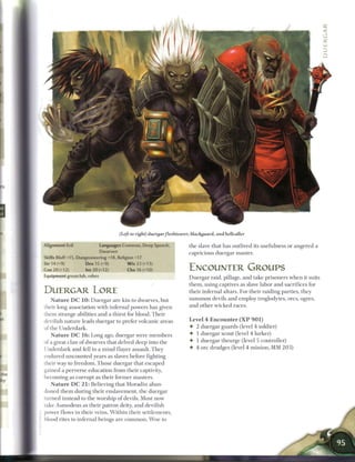 (Left to right) duergar fleshtearer, blackguard, and hellcaller

Alignment Evil              Languages Common, Deep Speech,           the slave that has outlived its usefulness or angered a
                            Dwarven                                  capricious duergar master.
Skills Bluff+15, Dungeoneering +18, Religion +17
Str 14 (+9)          Dex 15 (+9)          W i s 23 (+13)
Con 20 H 2)          Int 20 (+12)        Cha 16 H 1 0 )              ENCOUNTER GROUPS
Equipment greatclub, robes                                           Duergar raid, pillage, and take prisoners w h e n it suits
                                                                     them, using captives as slave labor and sacrifices for
DUERGAR LORE                                                         their infernal altars. For their raiding parties, they
    N a t u r e D C 1 0 : Duergar are kin to dwarves, but            s u m m o n devils and employ troglodytes, ores, ogres,
their long association with infernal powers has given                and other wicked races.
them strange abilities and a thirst for blood. T h e i r
devilish nature leads duergar to prefer volcanic areas                Level 4 E n c o u n t e r ( X P 9 0 1 )
of the Underdark.                                                     • 2 duergar guards (level 4 soldier)
   N a t u r e D C 1 6 : Long ago, duergar were m e m b e r s         • 1 duergar scout (level 4 lurker)
of a great c l a n o f dwarves that delved deep into the              • 1 duergar theurge (level 5 controller)
Underdark and fell to a m i n d flayer assault. They                  • 4 ore drudges (level 4 minion, M M 2 0 3 )
endured uncounted years as slaves before fighting
their way to freedom. Those duergar that escaped
gained a perverse education from their captivity,
becoming as corrupt as their former masters.
   N a t u r e D C 2 1 : Believing that Moradin aban-
doned t h e m during their enslavement, the duergar
turned instead to the worship o f devils. Most now
take Asmodeus as their patron deity, and devilish
power flows in their veins. W i t h i n their settlements,
blood rites to infernal beings are c o m m o n . W o e to
 