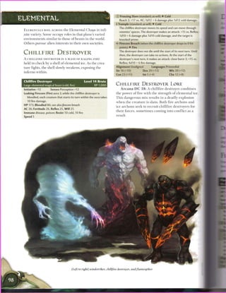 © Freezing Slam (standard; at-will) • Cold
ELEMENTAL                                                                      Reach 2; +17 vs. AC; 1d12 + 6 damage plus 1d12 cold damage.
                                                                            4 Trample (standard; at-will) • Cold
                                                                               The chillfire destroyer moves its speed and can move through
 E L E M E N T A L S ROIL ACROSS t h e E l e m e n t a l Chaps in infi
                                                                               enemies' spaces. The destroyer makes an attack: +15 vs. Reflex;
 nite variety. S o m e occupy roles in that plane's varied                     1d10 + 6 damage plus 1d10 cold damage, and the target is
 environments similar to those o f beasts in the world.                        knocked prone.
 Others pursue alien interests in their own societies.                      < * Firecore Breach (when the chillfire destroyer drops to 0 hit
                                                                             S
                                                                               points) • Fire

 CHILLFIRE DESTROYER                                                           The destroyer does not die until the start of its next turn. Until
                                                                               then, the destroyer can take no actions. At the start of the
 A C H I L L F I R E DESTROYER IS A MASS OF RAGING F I R E                     destroyer's next turn, it makes an attack: close burst 3; +15 vs.
 held i n c h e c k by a shell o f elemental ice. As t h e crea-               Reflex; 4d10 + 6 fire damage.
                                                                            Alignment Unaligned              Languages Primordial
 ture fights, t h e shell slowly weakens, exposing t h e
                                                                            Str 16 (+10)             Dex 20 (+12)             W i s 20 (+12)
 inferno within.
                                                                            Con 23 (+13)             Int 5 (+4)               Cha 12 (+8)

 Chillfire Destroyer                               Level 1 4 Brute
 Large elemental magical beast (cold, fire)                 XP 1,000
                                                                            CHILLFIRE DESTROYER LORE
 Initiative +12        Senses Perception +12                                     A r c a n a D C 1 8 : A c h i l l f i r e destroyer c o m b i n e s
 Leaking Firecore (Fire) aura 2; while the chillfire destroyer is           t h e power o f fire w i t h t h e strength o f e l e m e n t a l i c e .
   bloodied, each creature that starts its turn within the aura takes       T h i s d a n g e r o u s m i x results in a deadly explosion
   10 fire damage.                                                          w h e n t h e c r e a t u r e is slain. B o t h fire a r c h o n s a n d
 H P 173; Bloodied 86; see also firecore breach
                                                                            ice a r c h o n s s e e k to r e c r u i t c h i l l f i r e destroyers for
 AC 26; Fortitude 26, Reflex 25, W i l l 25
                                                                            their forces, s o m e t i m e s c o m i n g into c o n f l i c t as a
 Immune disease, poison; Resist 10 cold, 10 fire
 Speed 5                                                                    result.




                                         (Left to right) windstrtfeer, chillfire destroyer, andflamespiker
 
