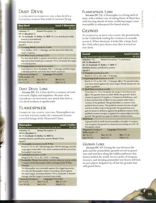 DUST DEVIL                                                                      FLAMESPIKER LORE
A LIVING MOTE OF ELEMENTAL A I R , a dust devil is a                                Arcana DC 12: A                flamespiker        is a living shell o f

destructive c r e a t u r e that sends its e n e m i e s        flying.         stone w i t h a hollow c o r e o f roiling flame. It blasts foes
                                                                                with b u r n i n g shards o f stone, r e n d e r i n g targets m o r e
                                                                                susceptible to s u b s e q u e n t fire-based attacks.
Dust Devil                                           Level 3 Skirmisher
Small elemental magical beast (air, earth)                           XP 150
nitiative +7            Senses Perception +0                                    GEONID
HP 47; Bloodied 23
                                                                                A N E L E M E N T A L OF ROCK A N D E A R T H , t h e g e o n i d lurks
AC 18; Fortitude 14, Reflex 16, W i l l 14 (-2 to all defenses while
                                                                                i n t h e U n d e r d a r k w a i t i n g for c r e a t u r e s to s t u m b l e
  slowed or immobilized)
 mmune disease, poison                                                          a c r o s s it. W h e n d o r m a n t , it looks l i k e a large boul-
Speed 8                                                                         der. O n l y w h e n prey d r a w s n e a r does it r e v e a l its
 - Grasping Winds (standard; at-will)                                           true form.
  ^8 VS. Reflex; I d I O + 3 damage, and the dust devil slides the
  target 2 squares.
                                                                                Geonid                                                       Level 6 Lurker
I Gale Blast (move; recharge X; is)
                                                                                Large elemental magical beast (earth)                                     XP 250
  The dust devil shifts 5 squares and attacks each enemy it moves
                                                                                Initiative +10             Senses Perception +11; darkvision
  adjacent to (one attack per creature): +8 vs. Fortitude; the target
                                                                                HP 56; Bloodied 28
   is knocked prone.
                                                                                AC 20; Fortitude 18, Reflex 17, W i l l 17
•- Stinging Sands (standard; encounter)
                                                                                Immune disease, petrification, poison
   Close burst 3; +8 vs. Fortitude; 3d6 + 3 damage, and the target
                                                                                Speed 4
   is blinded until the end of the dust devil's next turn.
                                                                                © Tentacle (standard; at-will)
Alignment Unaligned              Languages Primordial
                                                                                   Reach 2; +11 vs. AC; 2d6 + 4 damage.
Skills Stealth +10
                                                                                + Capturing Grab (standard; at-will)
Str8(+0)                Dex 18 (+5)              W i s 8 (+0)
                                                                                   Reach 2; +11 vs. AC; 1d6 + 4 damage. Eject: The geonid makes
Con 15 (+3)              Int 5 (-2)                  Cha 15 (+3)
                                                                                   one more attack against the same target. If both attacks hit, the
                                                                                   target is grabbed.
DUST DEVIL LORE                                                                 «c* Shell Slam (standard; at-will)
   A r c a n a D C 1 5 : A dust devil is a c r e a t u r e o f w i n d             Close burst 2; +9 vs. Fortitude; the target is knocked prone.
                                                                                   Ejflect: The geonid closes its shell. While the geonid's shell is
and e a r t h , flighty a n d impulsive. B e c a u s e o f its
                                                                                   closed, its speed is 0, it gains a +5 bonus to all defenses, and
dependence on m o v e m e n t , any attack that slows a
                                                                                   it does not have line of effect to any creature other than a
dust devil w e a k e n s it significantly.                                         creature it has grabbed. The geonid slides a creature it has
                                                                                   grabbed into its space. The grabbed creature has line of sight

FLAMESPIKER                                                                        and line of effect only to the geonid. The geonid does not
                                                                                   gain its bonus to defenses against the grabbed creature. If the
F O R M E D OF A I R , E A R T H , A N D F I R E ,    flamespikers        are      grabbed creature escapes, it appears in a space adjacent to the
front-line w a r r i o r s u n d e r t h e c o m m a n d o f m o r e               geonid. The geonid can open its shell as a minor action.
powerful b e i n g s o f t h e E l e m e n t a l C h a o s .                    Shell Form
                                                                                   A geonid with its shell closed resembles a boulder. A creature

Flamespiker                                              Level 5 Soldier            can recognize the geonid as a beast by succeeding on a DC 28
                                                                                    Perception check.
Medium elemental magical beast (air, earth, fire)                    XP 200
                                                                                Alignment Unaligned                 Languages Primordial
Initiative+6             Senses Perception+4
                                                                                Skills Stealth +11
HP 66; Bloodied 33
                                                                                Str 19 (+7)                 Dex 16 (+6)                W i s 17 (+6)
AC 21; Fortitude 18, Reflex 16, W i l l 16
                                                                                Con 14 (+5)                Int6(+1)                   Cha 9 (+2)
Immune disease, petrification, poison; Resist 10 fire
Speed 7
    Stonespike (standard; at-will) • Fire                                       GEONID LORE
   Reach 2; +12 vs. AC; 1d8 damage plus 1d6 fire damage, and the
                                                                                     A r c a n a D C 17: During the war between the
   target gains vulnerable 5 fire and is marked until the end of the
                                                                                gods a n d t h e p r i m o r d i a l s , geonids served as guard-
   flamespiker's next turn.
    Spikebolt (standard; at-will)                                               i a n s a n d w a t c h e r s along t h e h i d d e n pathways that
   Ranged 5/10;+12 vs. AC; 1d10+ 5 damage.                                      h o n e y c o m b e d t h e world. S e c r e t c a c h e s o f w e a p o n s ,
 - Thunderfire Thrust (immediate reaction, when an enemy within                 t r e a s u r e , a n d sleeping p r i m o r d i a l w a r b e a s t s still lurk
   2 squares of the flamespiker shifts; recharge X s i ) • Fire,                in such places, forgotten b y all but t h e geonids that
   Thunder
                                                                                still guard t h e m .
   The flamespiker uses stonespike against the triggering enemy.
   On a hit, the flamespiker makes a secondary attack against
   the same target. Secondary Attack: +10 vs. Fortitude; 5 thunder
   damage, and the target is stunned (save ends).
 Alignment Unaligned             Languages Primordial
 Str 13 (+3)             Dex 15 (+4)                 W i s 15 (+4)
 Con 18 (+6)             lnt6(+0)                    Cha8(+1)
 